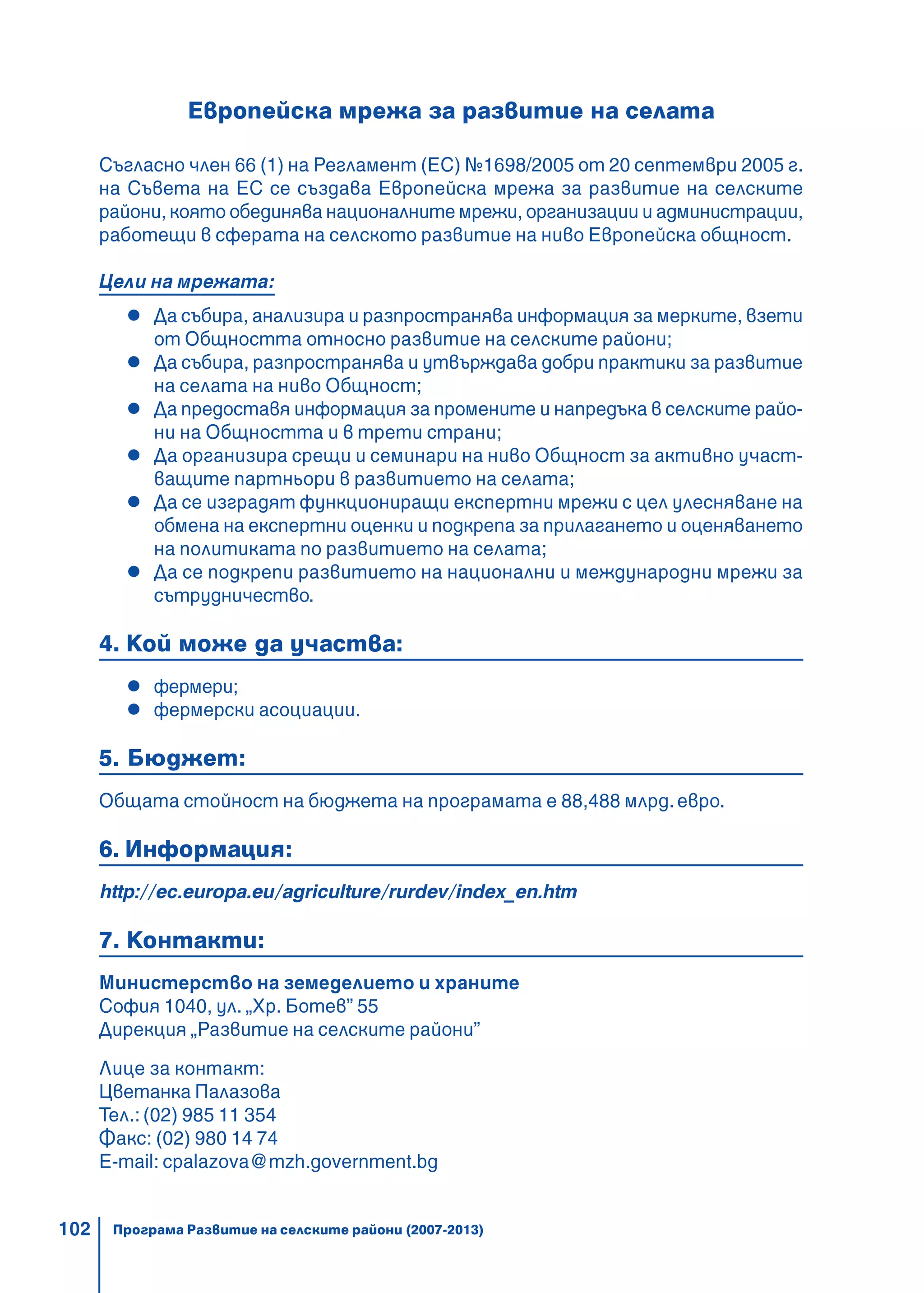 102
Европейска мрежа за развитие на селата
Съгласно член 66 (1) на Регламент (ЕС) №1698/2005 от 20 септември 2005 г.
на Съвета на ЕС се създава Европейска мрежа за развитие на селските
райони, която обединява националните мрежи, организации и администрации,
работещи в сферата на селското развитие на ниво Европейска общност.
Цели на мрежата:
Да събира, анализира и разпространява информация за мерките, взети
от Общността относно развитие на селските райони;
Да събира, разпространява и утвърждава добри практики за развитие
на селата на ниво Общност;
Да предоставя информация за промените и напредъка в селските райо-
ни на Общността и в трети страни;
Да организира срещи и семинари на ниво Общност за активно участ-
ващите партньори в развитието на селата;
Да се изградят функциониращи експертни мрежи с цел улесняване на
обмена на експертни оценки и подкрепа за прилагането и оценяването
на политиката по развитието на селата;
Да се подкрепи развитието на национални и международни мрежи за
сътрудничество.
4. Кой може да участва:
фермери;
фермерски асоциации.
5. Бюджет:
Общата стойност на бюджета на програмата е 88,488 млрд.евро.
6. Информация:
http://ec.europa.eu/agriculture/rurdev/index_en.htm
7. Контакти:
Министерство на земеделието и храните
София 1040, ул. „Хр. Ботев” 55
Дирекция „Развитие на селските райони”
Лице за контакт:
Цветанка Палазова
Тел.: (02) 985 11 354
Факс: (02) 980 14 74
E-mail: cpalazova@mzh.government.bg
Програма Развитие на селските райони (2007-2013)
 