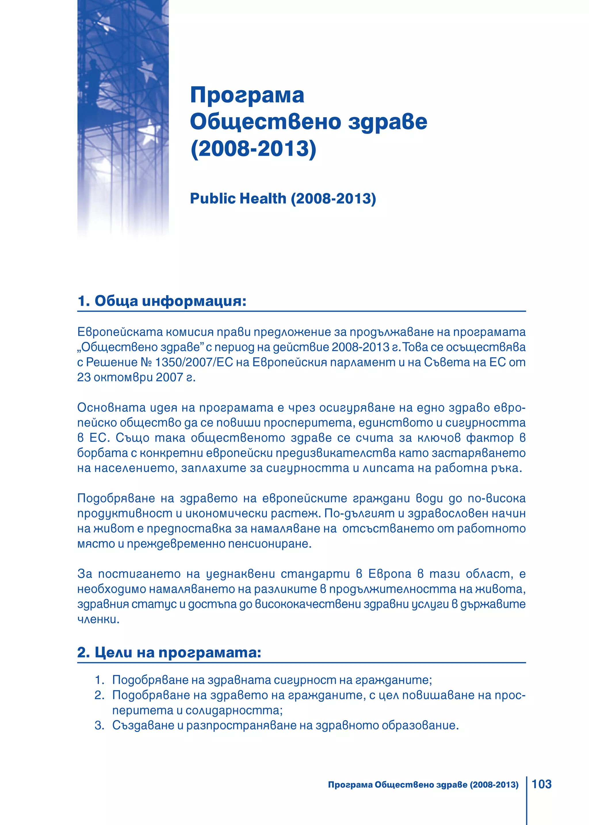 103
Програма
Обществено здраве
(2008-2013)
Public Health (2008-2013)
1. Обща информация:
Европейската комисия прави предложение за продължаване на програмата
„Обществено здраве”с период на действие 2008-2013 г.Това се осъществява
с Решение № 1350/2007/ЕС на Европейския парламент и на Съвета на ЕС от
23 октомври 2007 г.
Основната идея на програмата е чрез осигуряване на едно здраво евро-
пейско общество да се повиши просперитета, единството и сигурността
в ЕС. Също така общественото здраве се счита за ключов фактор в
борбата с конкретни европейски предизвикателства като застаряването
на населението, заплахите за сигурността и липсата на работна ръка.
Подобряване на здравето на европейските граждани води до по-висока
продуктивност и икономически растеж. По-дългият и здравословен начин
на живот е предпоставка за намаляване на отсъстването от работното
място и преждевременно пенсиониране.
За постигането на уеднаквени стандарти в Европа в тази област, е
необходимо намаляването на разликите в продължителността на живота,
здравния статус и достъпа до висококачествени здравни услуги в държавите
членки.
2. Цели на програмата:
1. Подобряване на здравната сигурност на гражданите;
2. Подобряване на здравето на гражданите, с цел повишаване на прос-
перитета и солидарността;
3. Създаване и разпространяване на здравното образование.
Програма Обществено здраве (2008-2013)
 