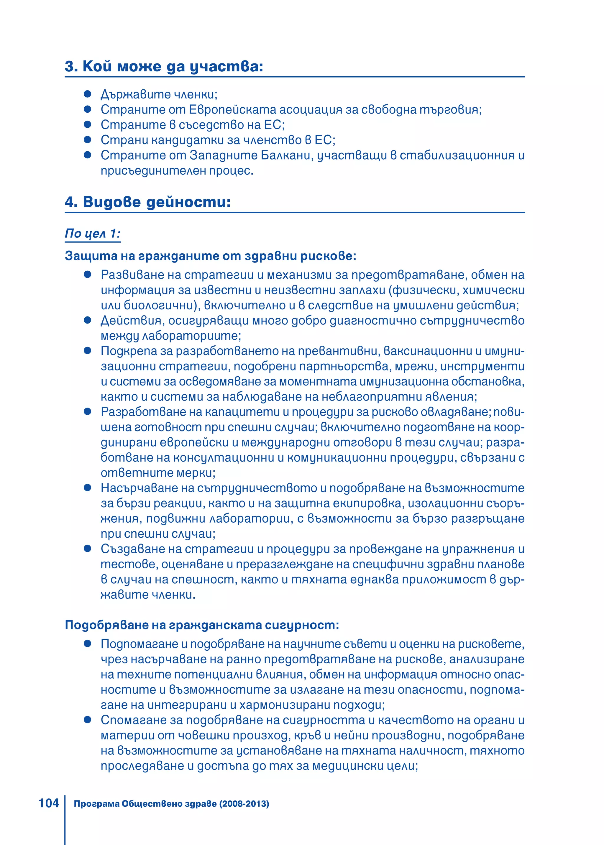 104
3. Кой може да участва:
Държавите членки;
Страните от Европейската асоциация за свободна търговия;
Страните в съседство на ЕС;
Страни кандидатки за членство в ЕС;
Страните от Западните Балкани, участващи в стабилизационния и
присъединителен процес.
4. Видове дейности:
По цел 1:
Защита на гражданите от здравни рискове:
Развиване на стратегии и механизми за предотвратяване, обмен на
информация за известни и неизвестни заплахи (физически, химически
или биологични), включително и в следствие на умишлени действия;
Действия, осигуряващи много добро диагностично сътрудничество
между лабораториите;
Подкрепа за разработването на превантивни, ваксинационни и имуни-
зационни стратегии, подобрени партньорства, мрежи, инструменти
и системи за осведомяване за моментната имунизационна обстановка,
както и системи за наблюдаване на неблагоприятни явления;
Разработване на капацитети и процедури за рисково овладяване;пови-
шена готовност при спешни случаи; включително подготвяне на коор-
динирани европейски и международни отговори в тези случаи; разра-
ботване на консултационни и комуникационни процедури, свързани с
ответните мерки;
Насърчаване на сътрудничеството и подобряване на възможностите
за бързи реакции, както и на защитна екипировка, изолационни съоръ-
жения, подвижни лаборатории, с възможности за бързо разгръщане
при спешни случаи;
Създаване на стратегии и процедури за провеждане на упражнения и
тестове, оценяване и преразглеждане на специфични здравни планове
в случаи на спешност, както и тяхната еднаква приложимост в дър-
жавите членки.
Подобряване на гражданската сигурност:
Подпомагане и подобряване на научните съвети и оценки на рисковете,
чрез насърчаване на ранно предотвратяване на рискове, анализиране
на техните потенциални влияния, обмен на информация относно опас-
ностите и възможностите за излагане на тези опасности, подпома-
гане на интегрирани и хармонизирани подходи;
Спомагане за подобряване на сигурността и качеството на органи и
материи от човешки произход, кръв и нейни производни, подобряване
на възможностите за установяване на тяхната наличност, тяхното
проследяване и достъпа до тях за медицински цели;
Програма Обществено здраве (2008-2013)
 