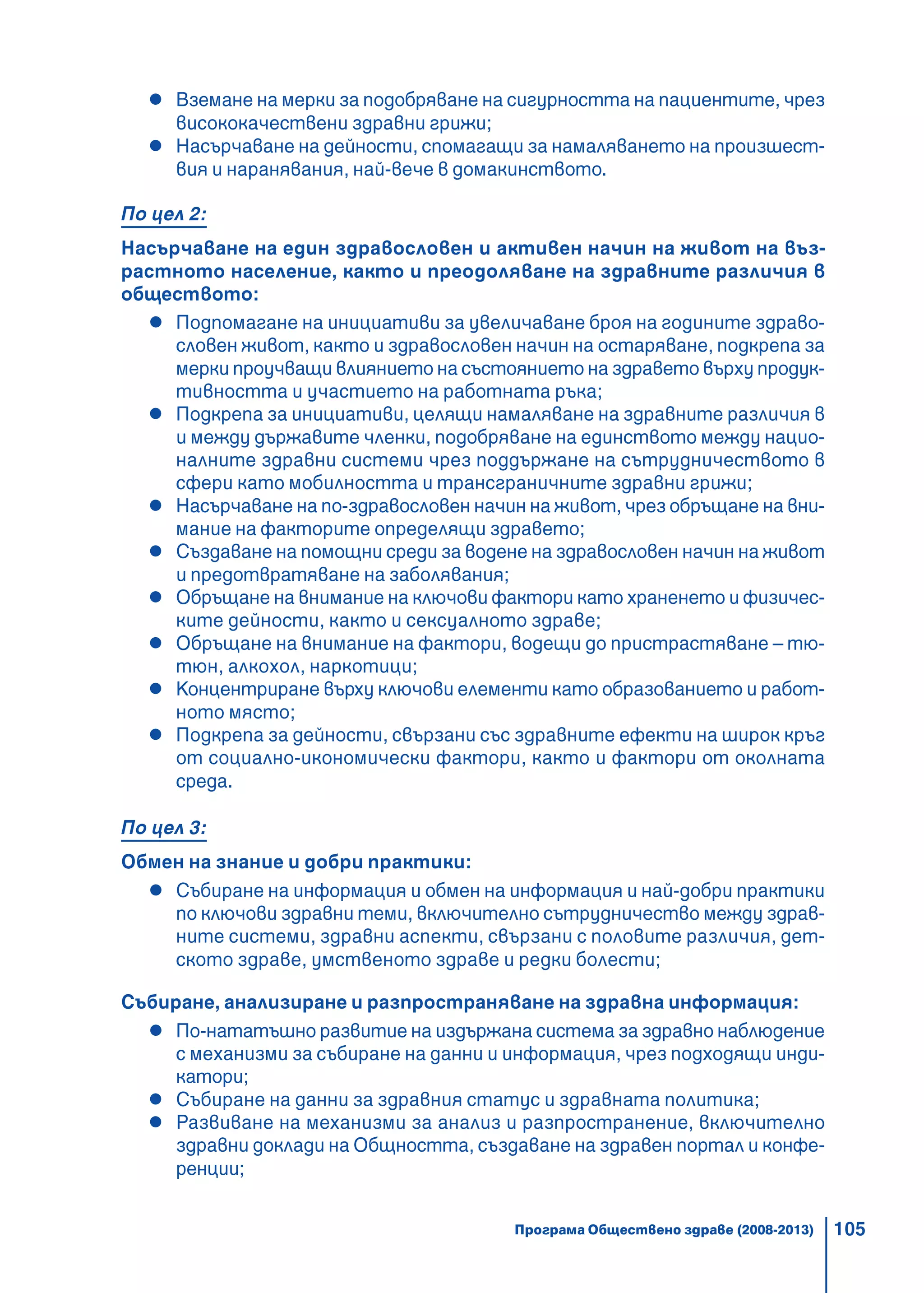 105
Вземане на мерки за подобряване на сигурността на пациентите, чрез
висококачествени здравни грижи;
Насърчаване на дейности, спомагащи за намаляването на произшест-
вия и наранявания, най-вече в домакинството.
По цел 2:
Насърчаване на един здравословен и активен начин на живот на въз-
растното население, както и преодоляване на здравните различия в
обществото:
Подпомагане на инициативи за увеличаване броя на годините здраво-
словен живот, както и здравословен начин на остаряване, подкрепа за
мерки проучващи влиянието на състоянието на здравето върху продук-
тивността и участието на работната ръка;
Подкрепа за инициативи, целящи намаляване на здравните различия в
и между държавите членки, подобряване на единството между нацио-
налните здравни системи чрез поддържане на сътрудничеството в
сфери като мобилността и трансграничните здравни грижи;
Насърчаване на по-здравословен начин на живот, чрез обръщане на вни-
мание на факторите определящи здравето;
Създаване на помощни среди за водене на здравословен начин на живот
и предотвратяване на заболявания;
Обръщане на внимание на ключови фактори като храненето и физичес-
ките дейности, както и сексуалното здраве;
Обръщане на внимание на фактори, водещи до пристрастяване – тю-
тюн, алкохол, наркотици;
Концентриране върху ключови елементи като образованието и работ-
ното място;
Подкрепа за дейности, свързани със здравните ефекти на широк кръг
от социално-икономически фактори, както и фактори от околната
среда.
По цел 3:
Обмен на знание и добри практики:
Събиране на информация и обмен на информация и най-добри практики
по ключови здравни теми, включително сътрудничество между здрав-
ните системи, здравни аспекти, свързани с половите различия, дет-
ското здраве, умственото здраве и редки болести;
Събиране, анализиране и разпространяване на здравна информация:
По-нататъшно развитие на издържана система за здравно наблюдение
с механизми за събиране на данни и информация, чрез подходящи инди-
катори;
Събиране на данни за здравния статус и здравната политика;
Развиване на механизми за анализ и разпространение, включително
здравни доклади на Общността, създаване на здравен портал и конфе-
ренции;
Програма Обществено здраве (2008-2013)
 