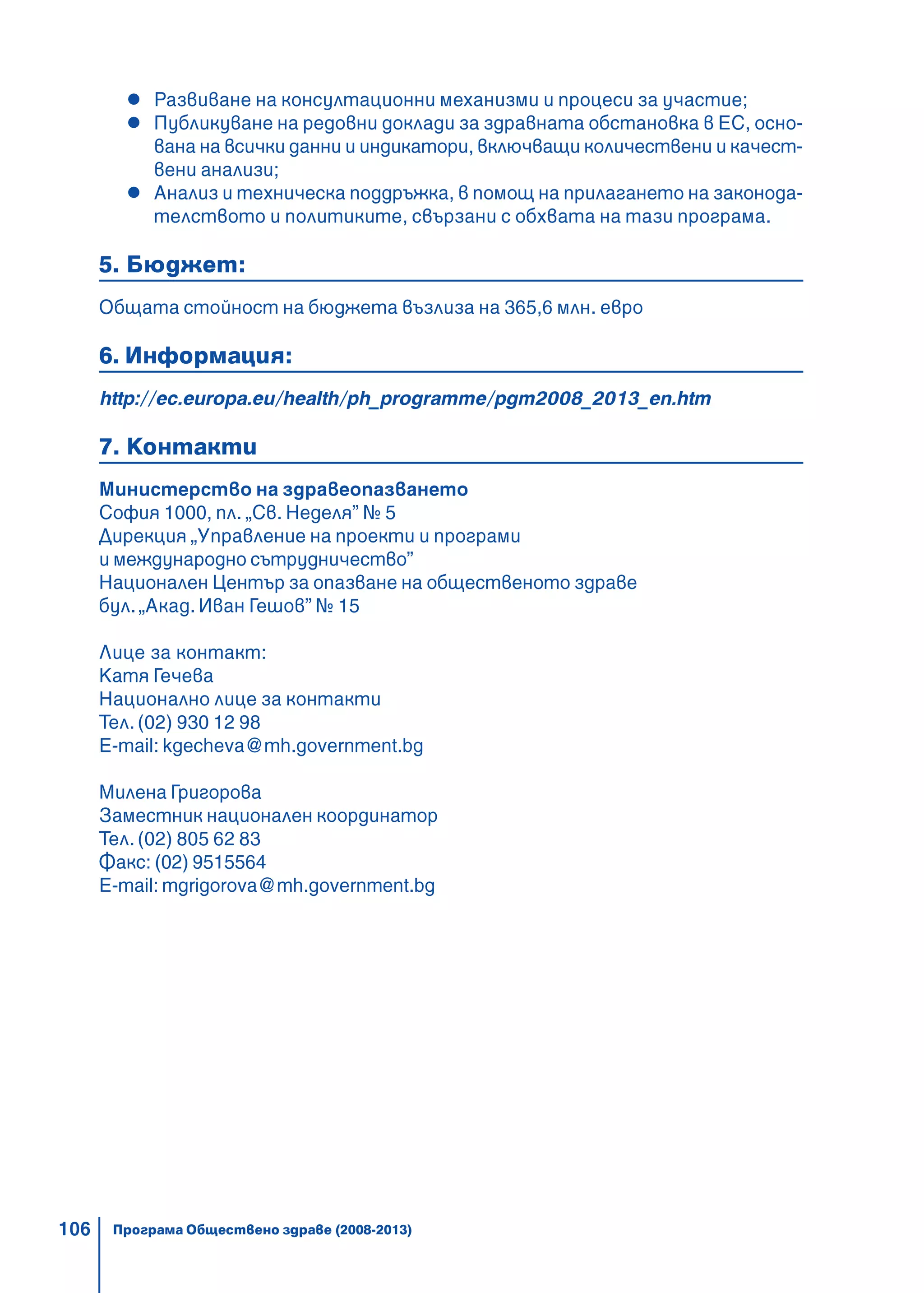 106
Развиване на консултационни механизми и процеси за участие;
Публикуване на редовни доклади за здравната обстановка в ЕС, осно-
вана на всички данни и индикатори, включващи количествени и качест-
вени анализи;
Анализ и техническа поддръжка, в помощ на прилагането на законода-
телството и политиките, свързани с обхвата на тази програма.
5. Бюджет:
Общата стойност на бюджета възлиза на 365,6 млн. евро
6. Информация:
http://ec.europa.eu/health/ph_programme/pgm2008_2013_en.htm
7. Контакти
Министерство на здравеопазването
София 1000, пл. „Св. Неделя” № 5
Дирекция „Управление на проекти и програми
и международно сътрудничество”
Национален Център за опазване на общественото здраве
бул. „Акад. Иван Гешов” № 15
Лице за контакт:
Катя Гечева
Национално лице за контакти
Тел. (02) 930 12 98
E-mail: kgecheva@mh.government.bg
Милена Григорова
Заместник национален координатор
Тел. (02) 805 62 83
Факс: (02) 9515564
E-mail: mgrigorova@mh.government.bg
Програма Обществено здраве (2008-2013)
 