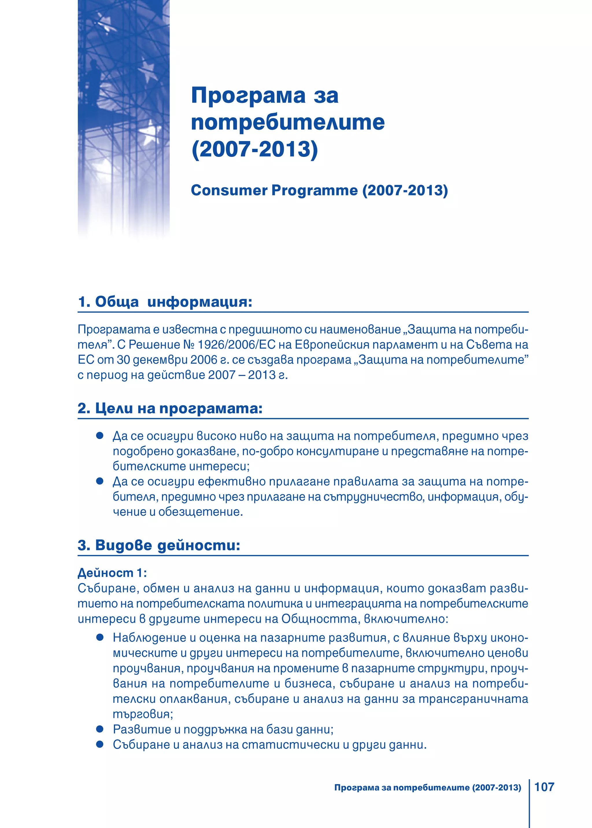 107
Програма за
потребителите
(2007-2013)
Consumer Programme (2007-2013)
1. Обща информация:
Програмата е известна с предишното си наименование „Защита на потреби-
теля”.С Решение № 1926/2006/ЕС на Европейския парламент и на Съвета на
ЕС от 30 декември 2006 г. се създава програма „Защита на потребителите”
с период на действие 2007 – 2013 г.
2. Цели на програмата:
Да се осигури високо ниво на защита на потребителя, предимно чрез
подобрено доказване, по-добро консултиране и представяне на потре-
бителските интереси;
Да се осигури ефективно прилагане правилата за защита на потре-
бителя, предимно чрез прилагане на сътрудничество, информация, обу-
чение и обезщетение.
3. Видове дейности:
Дейност 1:
Събиране, обмен и анализ на данни и информация, които доказват разви-
тието на потребителската политика и интеграцията на потребителските
интереси в другите интереси на Общността, включително:
Наблюдение и оценка на пазарните развития, с влияние върху иконо-
мическите и други интереси на потребителите, включително ценови
проучвания, проучвания на промените в пазарните структури, проуч-
вания на потребителите и бизнеса, събиране и анализ на потреби-
телски оплаквания, събиране и анализ на данни за трансграничната
търговия;
Развитие и поддръжка на бази данни;
Събиране и анализ на статистически и други данни.
Програма за потребителите (2007-2013)
 