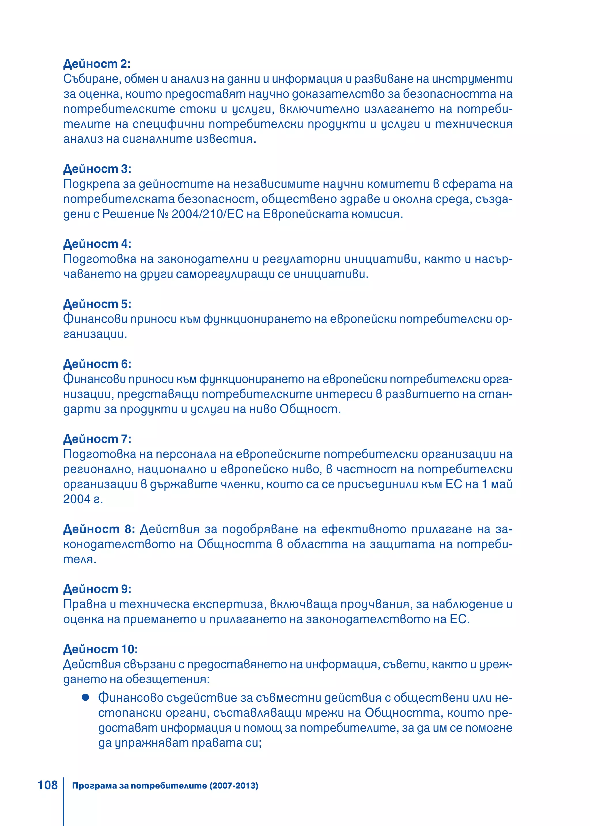 108
Дейност 2:
Събиране, обмен и анализ на данни и информация и развиване на инструменти
за оценка, които предоставят научно доказателство за безопасността на
потребителските стоки и услуги, включително излагането на потреби-
телите на специфични потребителски продукти и услуги и техническия
анализ на сигналните известия.
Дейност 3:
Подкрепа за дейностите на независимите научни комитети в сферата на
потребителската безопасност, обществено здраве и околна среда, създа-
дени с Решение № 2004/210/ЕС на Европейската комисия.
Дейност 4:
Подготовка на законодателни и регулаторни инициативи, както и насър-
чаването на други саморегулиращи се инициативи.
Дейност 5:
Финансови приноси към функционирането на европейски потребителски ор-
ганизации.
Дейност 6:
Финансови приноси към функционирането на европейски потребителски орга-
низации, представящи потребителските интереси в развитието на стан-
дарти за продукти и услуги на ниво Общност.
Дейност 7:
Подготовка на персонала на европейските потребителски организации на
регионално, национално и европейско ниво, в частност на потребителски
организации в държавите членки, които са се присъединили към ЕС на 1 май
2004 г.
Дейност 8: Действия за подобряване на ефективното прилагане на за-
конодателството на Общността в областта на защитата на потреби-
теля.
Дейност 9:
Правна и техническа експертиза, включваща проучвания, за наблюдение и
оценка на приемането и прилагането на законодателството на ЕС.
Дейност 10:
Действия свързани с предоставянето на информация, съвети, както и уреж-
дането на обезщетения:
Финансово съдействие за съвместни действия с обществени или не-
стопански органи, съставляващи мрежи на Общността, които пре-
доставят информация и помощ за потребителите, за да им се помогне
да упражняват правата си;
Програма за потребителите (2007-2013)
 