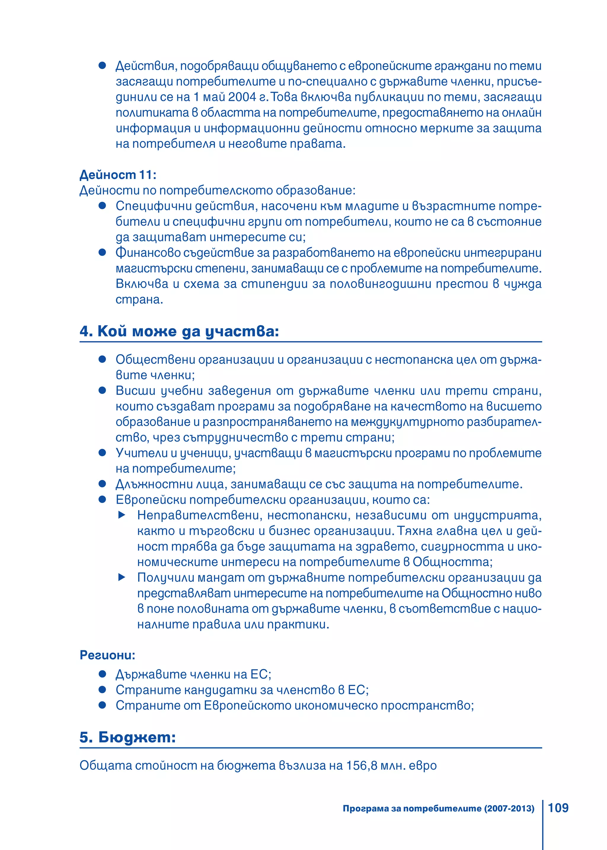 109
Действия, подобряващи общуването с европейските граждани по теми
засягащи потребителите и по-специално с държавите членки, присъе-
динили се на 1 май 2004 г.Това включва публикации по теми, засягащи
политиката в областта на потребителите, предоставянето на онлайн
информация и информационни дейности относно мерките за защита
на потребителя и неговите правата.
Дейност 11:
Дейности по потребителското образование:
Специфични действия, насочени към младите и възрастните потре-
бители и специфични групи от потребители, които не са в състояние
да защитават интересите си;
Финансово съдействие за разработването на европейски интегрирани
магистърски степени, занимаващи се с проблемите на потребителите.
Включва и схема за стипендии за половингодишни престои в чужда
страна.
4. Кой може да участва:
Обществени организации и организации с нестопанска цел от държа-
вите членки;
Висши учебни заведения от държавите членки или трети страни,
които създават програми за подобряване на качеството на висшето
образование и разпространяването на междукултурното разбирател-
ство, чрез сътрудничество с трети страни;
Учители и ученици, участващи в магистърски програми по проблемите
на потребителите;
Длъжностни лица, занимаващи се със защита на потребителите.
Европейски потребителски организации, които са:
Неправителствени, нестопански, независими от индустрията,
както и търговски и бизнес организации. Тяхна главна цел и дей-
ност трябва да бъде защитата на здравето, сигурността и ико-
номическите интереси на потребителите в Общността;
Получили мандат от държавните потребителски организации да
представляват интересите на потребителите на Общностно ниво
в поне половината от държавите членки, в съответствие с нацио-
налните правила или практики.
Региони:
Държавите членки на ЕС;
Страните кандидатки за членство в ЕС;
Страните от Европейското икономическо пространство;
5. Бюджет:
Общата стойност на бюджета възлиза на 156,8 млн. евро
Програма за потребителите (2007-2013)
 