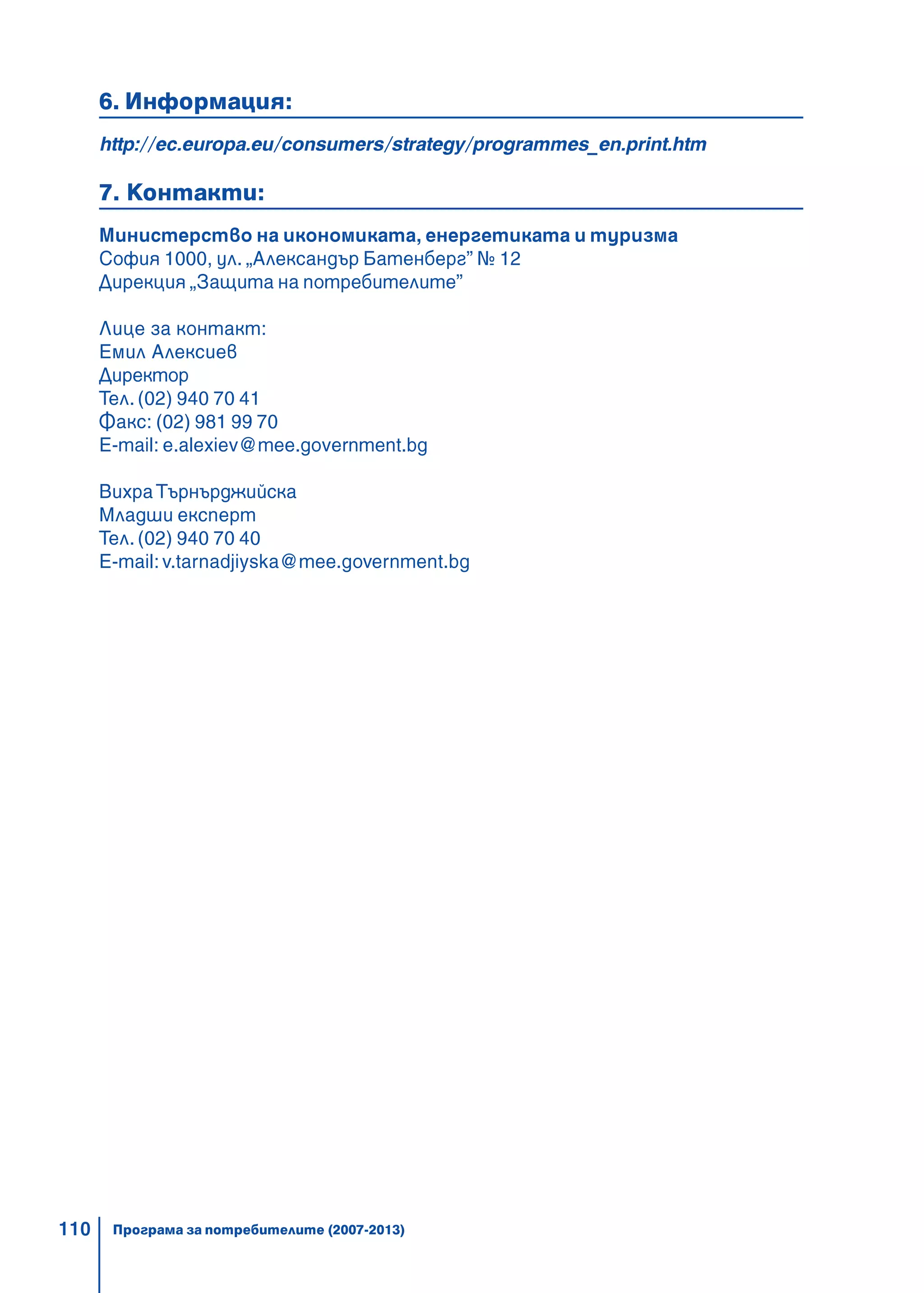 110
6. Информация:
http://ec.europa.eu/consumers/strategy/programmes_en.print.htm
7. Контакти:
Министерство на икономиката, енергетиката и туризма
София 1000, ул. „Александър Батенберг” № 12
Дирекция „Защита на потребителите”
Лице за контакт:
Емил Алексиев
Директор
Тел. (02) 940 70 41
Факс: (02) 981 99 70
E-mail: e.alexiev@mee.government.bg
ВихраТърнърджийска
Младши експерт
Тел. (02) 940 70 40
E-mail:v.tarnadjiyska@mee.government.bg
Програма за потребителите (2007-2013)
 