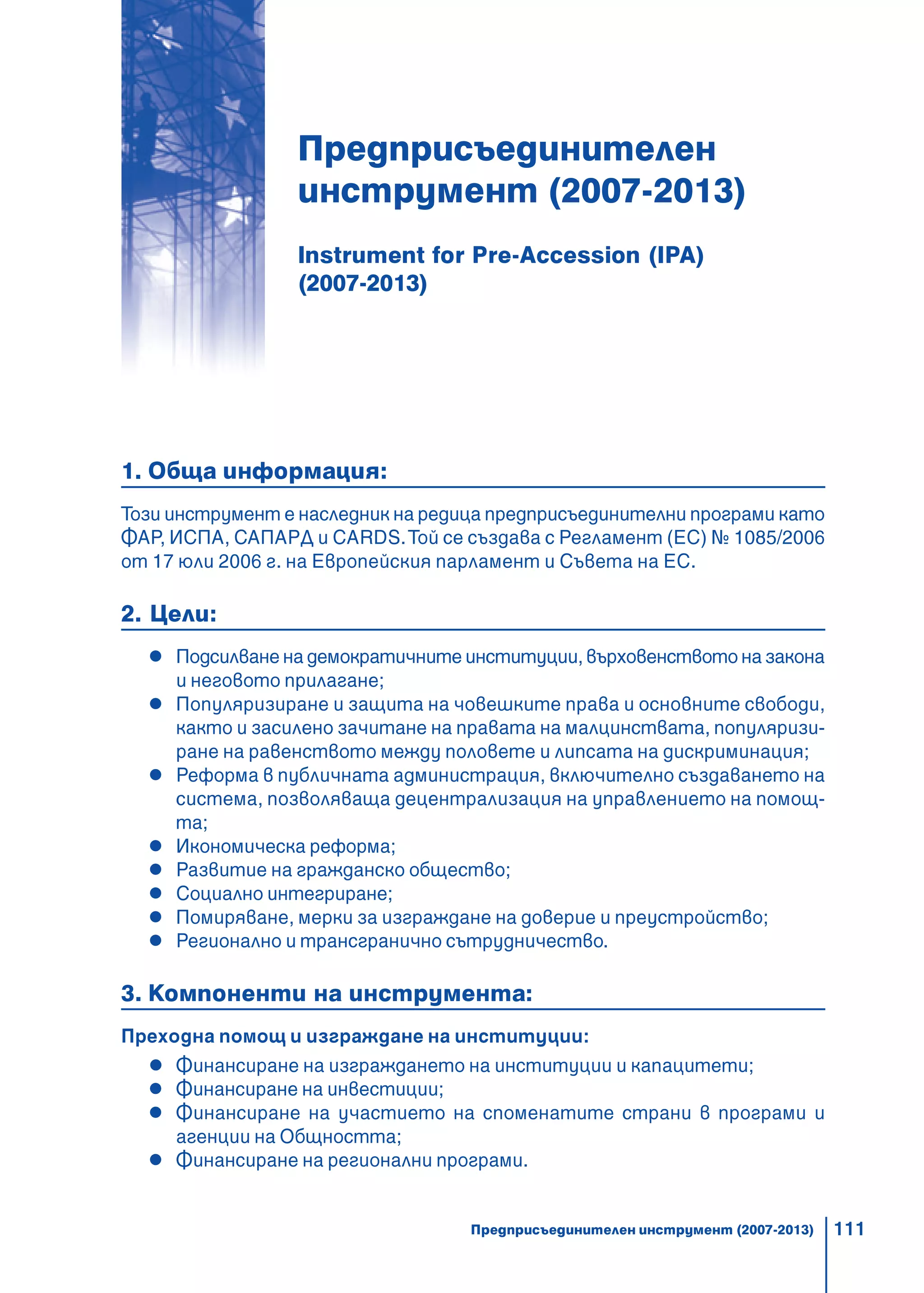 111
Предприсъединителен
инструмент (2007-2013)
Instrument for Pre-Accession (IPA)
(2007-2013)
1. Обща информация:
Този инструмент е наследник на редица предприсъединителни програми като
ФАР, ИСПА, САПАРД и CARDS.Той се създава с Регламент (ЕС) № 1085/2006
от 17 юли 2006 г. на Европейския парламент и Съвета на ЕС.
2. Цели:
Подсилване на демократичните институции, върховенството на закона
и неговото прилагане;
Популяризиране и защита на човешките права и основните свободи,
както и засилено зачитане на правата на малцинствата, популяризи-
ране на равенството между половете и липсата на дискриминация;
Реформа в публичната администрация, включително създаването на
система, позволяваща децентрализация на управлението на помощ-
та;
Икономическа реформа;
Развитие на гражданско общество;
Социално интегриране;
Помиряване, мерки за изграждане на доверие и преустройство;
Регионално и трансгранично сътрудничество.
3. Компоненти на инструмента:
Преходна помощ и изграждане на институции:
Финансиране на изграждането на институции и капацитети;
Финансиране на инвестиции;
Финансиране на участието на споменатите страни в програми и
агенции на Общността;
Финансиране на регионални програми.
Предприсъединителен инструмент (2007-2013)
 