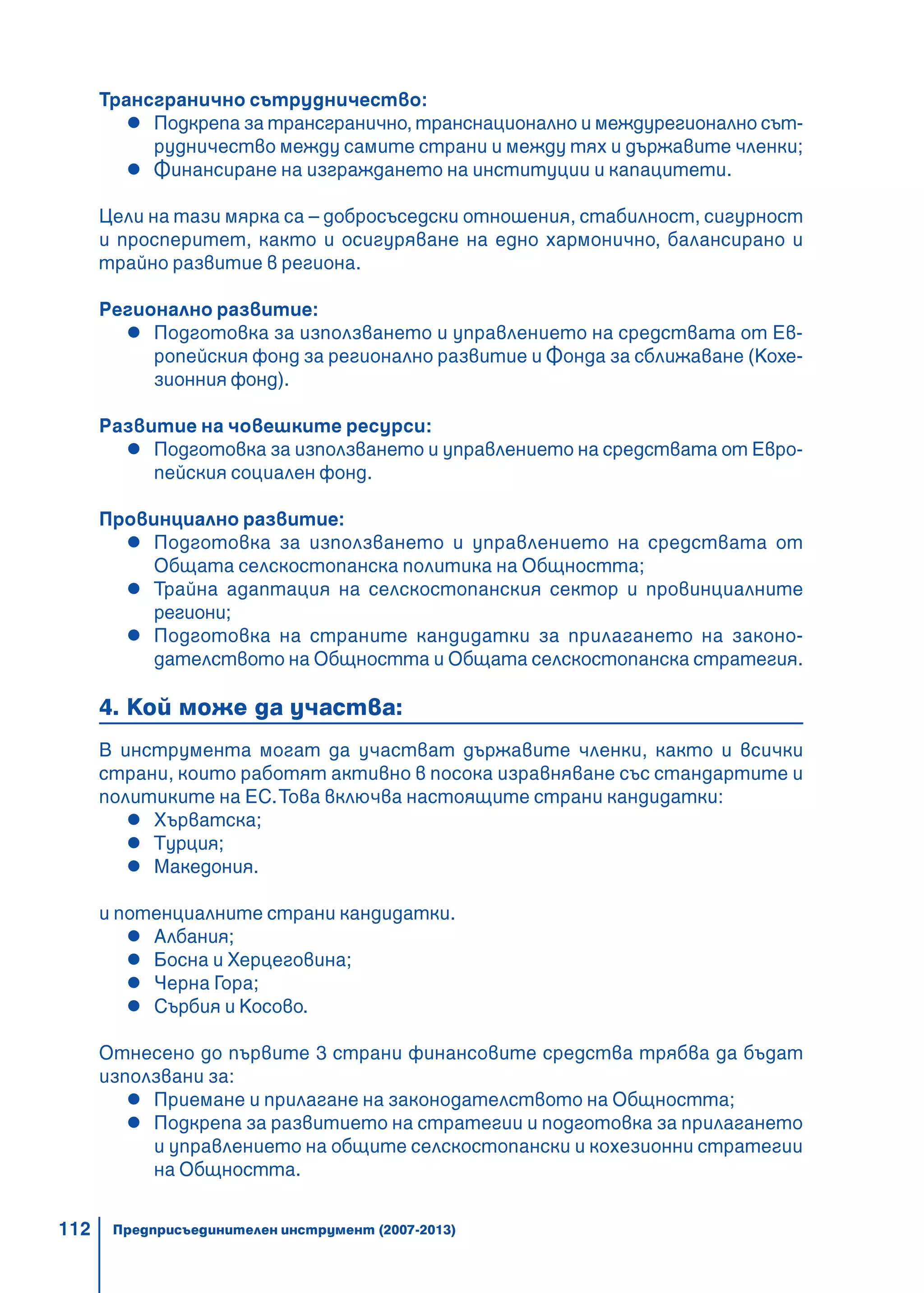 112
Трансгранично сътрудничество:
Подкрепа за трансгранично, транснационално и междурегионално сът-
рудничество между самите страни и между тях и държавите членки;
Финансиране на изграждането на институции и капацитети.
Цели на тази мярка са – добросъседски отношения, стабилност, сигурност
и просперитет, както и осигуряване на едно хармонично, балансирано и
трайно развитие в региона.
Регионално развитие:
Подготовка за използването и управлението на средствата от Ев-
ропейския фонд за регионално развитие и Фонда за сближаване (Кохе-
зионния фонд).
Развитие на човешките ресурси:
Подготовка за използването и управлението на средствата от Евро-
пейския социален фонд.
Провинциално развитие:
Подготовка за използването и управлението на средствата от
Общата селскостопанска политика на Общността;
Трайна адаптация на селскостопанския сектор и провинциалните
региони;
Подготовка на страните кандидатки за прилагането на законо-
дателството на Общността и Общата селскостопанска стратегия.
4. Кой може да участва:
В инструмента могат да участват държавите членки, както и всички
страни, които работят активно в посока изравняване със стандартите и
политиките на ЕС.Това включва настоящите страни кандидатки:
Хърватска;
Турция;
Македония.
и потенциалните страни кандидатки.
Албания;
Босна и Херцеговина;
Черна Гора;
Сърбия и Косово.
Отнесено до първите 3 страни финансовите средства трябва да бъдат
използвани за:
Приемане и прилагане на законодателството на Общността;
Подкрепа за развитието на стратегии и подготовка за прилагането
и управлението на общите селскостопански и кохезионни стратегии
на Общността.
Предприсъединителен инструмент (2007-2013)
 