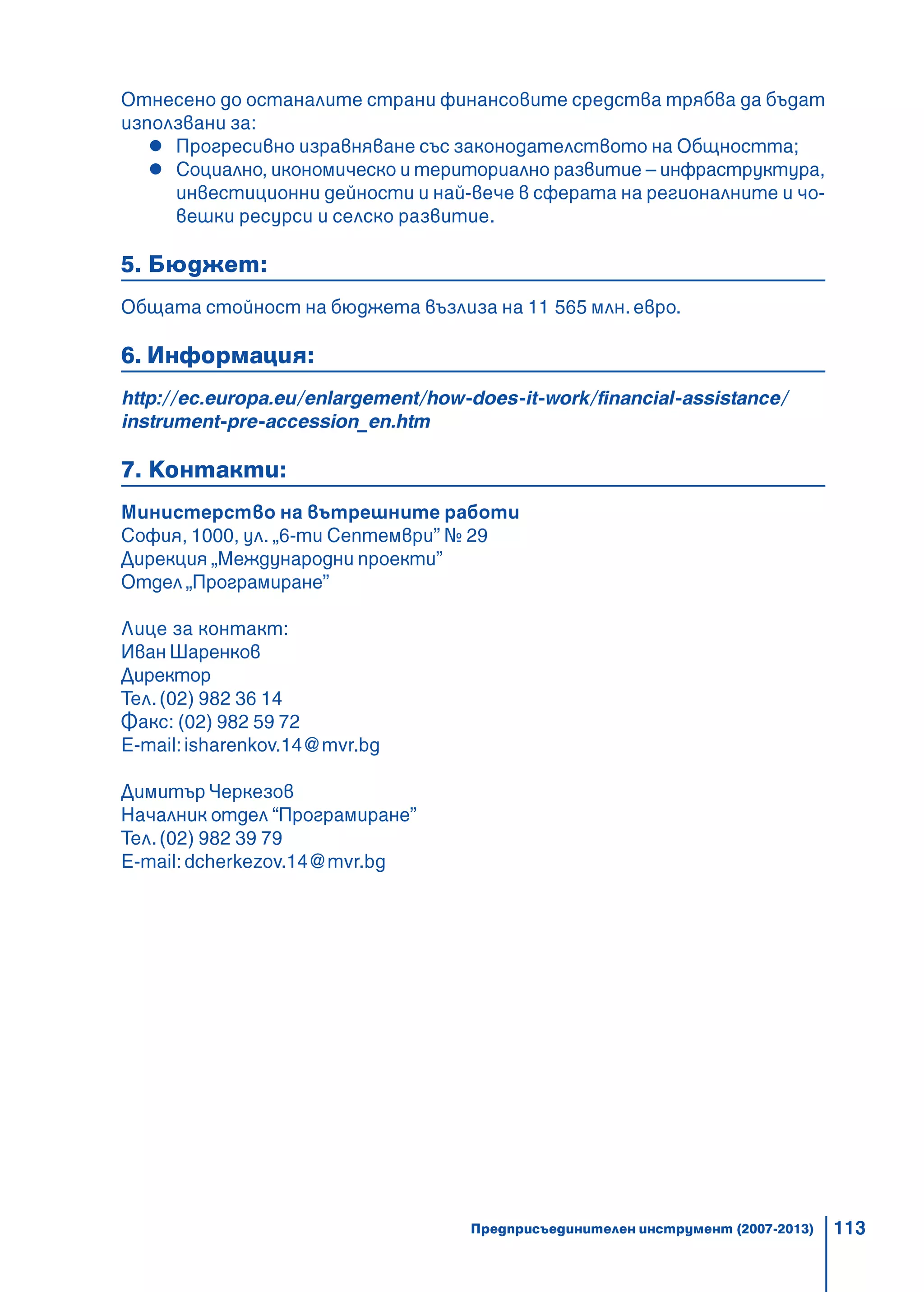 113
Отнесено до останалите страни финансовите средства трябва да бъдат
използвани за:
Прогресивно изравняване със законодателството на Общността;
Социално, икономическо и териториално развитие – инфраструктура,
инвестиционни дейности и най-вече в сферата на регионалните и чо-
вешки ресурси и селско развитие.
5. Бюджет:
Общата стойност на бюджета възлиза на 11 565 млн. евро.
6. Информация:
http://ec.europa.eu/enlargement/how-does-it-work/financial-assistance/
instrument-pre-accession_en.htm
7. Контакти:
Министерство на вътрешните работи
София, 1000, ул. „6-ти Септември” № 29
Дирекция „Международни проекти”
Отдел „Програмиране”
Лице за контакт:
Иван Шаренков
Директор
Тел.(02) 982 36 14
Факс: (02) 982 59 72
E-mail:isharenkov.14@mvr.bg
ДимитърЧеркезов
Началник отдел “Програмиране”
Тел.(02) 982 39 79
E-mail:dcherkezov.14@mvr.bg
Предприсъединителен инструмент (2007-2013)
 