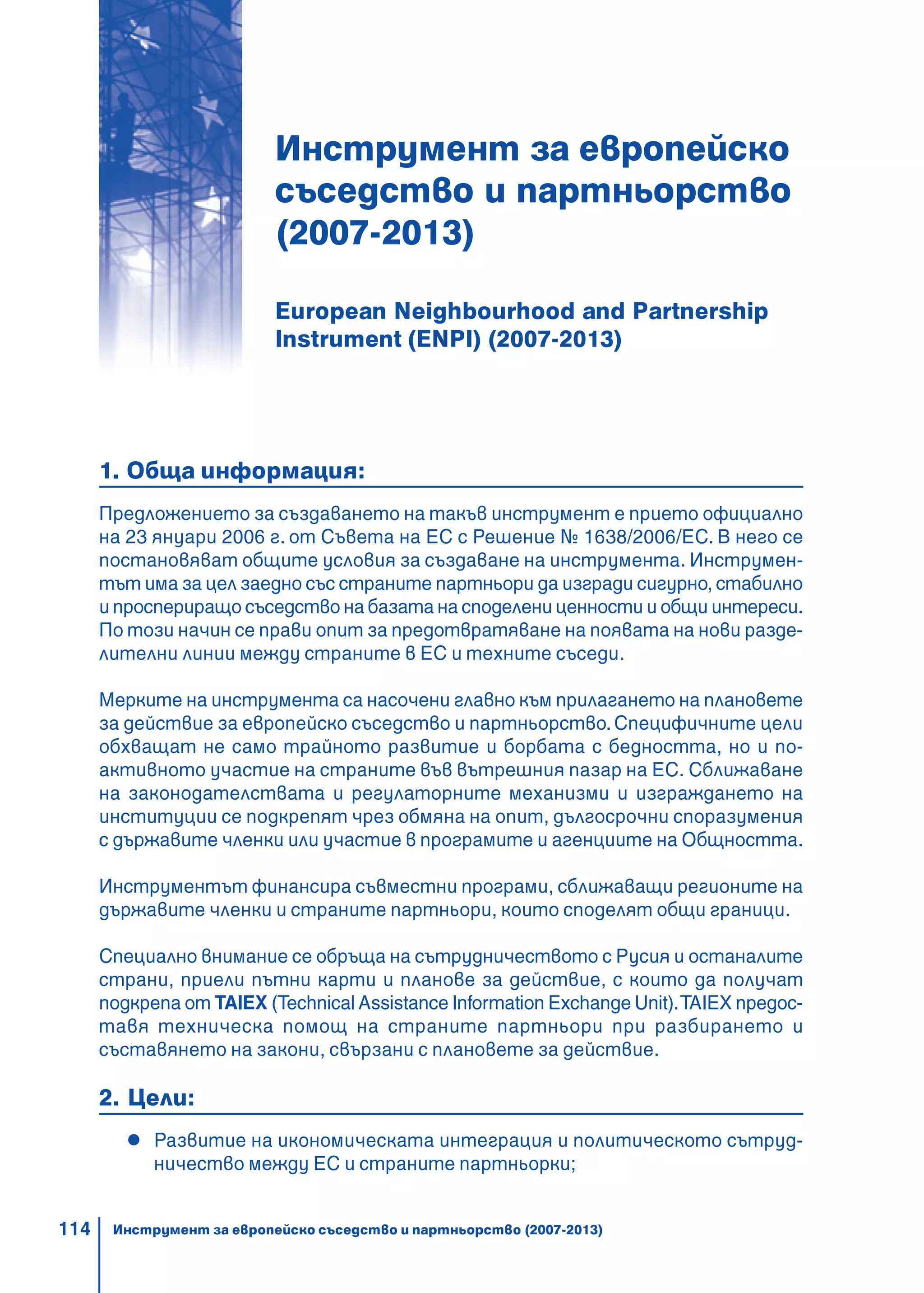 114
Инструмент за европейско
съседство и партньорство
(2007-2013)
European Neighbourhood and Partnership
Instrument (ENPI) (2007-2013)
1. Обща информация:
Предложението за създаването на такъв инструмент е прието официално
на 23 януари 2006 г. от Съвета на ЕС с Решение № 1638/2006/ЕС. В него се
постановяват общите условия за създаване на инструмента. Инструмен-
тът има за цел заедно със страните партньори да изгради сигурно, стабилно
и проспериращо съседство на базата на споделени ценности и общи интереси.
По този начин се прави опит за предотвратяване на появата на нови разде-
лителни линии между страните в ЕС и техните съседи.
Мерките на инструмента са насочени главно към прилагането на плановете
за действие за европейско съседство и партньорство.Специфичните цели
обхващат не само трайното развитие и борбата с бедността, но и по-
активното участие на страните във вътрешния пазар на ЕС. Сближаване
на законодателствата и регулаторните механизми и изграждането на
институции се подкрепят чрез обмяна на опит, дългосрочни споразумения
с държавите членки или участие в програмите и агенциите на Общността.
Инструментът финансира съвместни програми, сближаващи регионите на
държавите членки и страните партньори, които споделят общи граници.
Специално внимание се обръща на сътрудничеството с Русия и останалите
страни, приели пътни карти и планове за действие, с които да получат
подкрепа от TAIEX (Technical Assistance Information Exchange Unit).TAIEX предос-
тавя техническа помощ на страните партньори при разбирането и
съставянето на закони, свързани с плановете за действие.
2. Цели:
Развитие на икономическата интеграция и политическото сътруд-
ничество между ЕС и страните партньорки;
Инструмент за европейско съседство и партньорство (2007-2013)
 