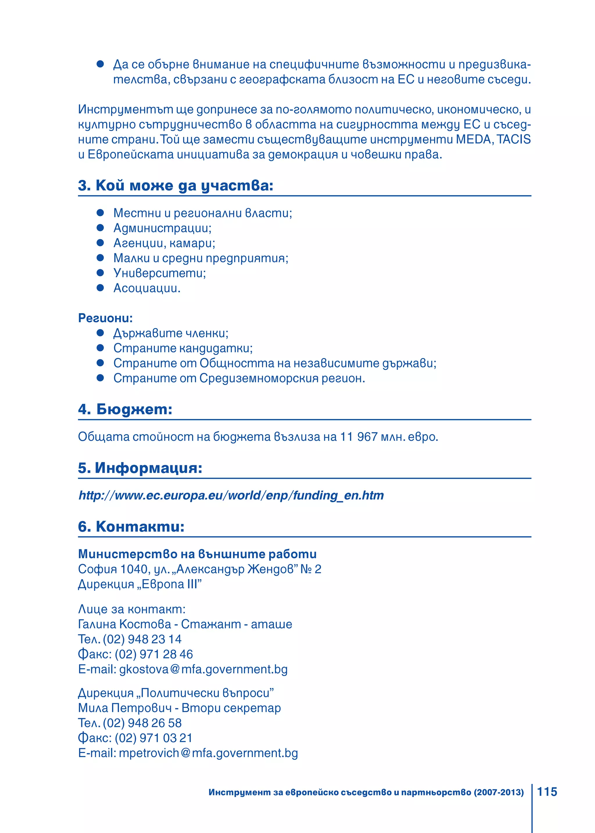 115
Да се обърне внимание на специфичните възможности и предизвика-
телства, свързани с географската близост на ЕС и неговите съседи.
Инструментът ще допринесе за по-голямото политическо, икономическо, и
културно сътрудничество в областта на сигурността между ЕС и съсед-
ните страни.Той ще замести съществуващите инструменти МEDA, TACIS
и Европейската инициатива за демокрация и човешки права.
3. Кой може да участва:
Местни и регионални власти;
Администрации;
Агенции, камари;
Малки и средни предприятия;
Университети;
Асоциации.
Региони:
Държавите членки;
Страните кандидатки;
Страните от Общността на независимите държави;
Страните от Средиземноморския регион.
4. Бюджет:
Общата стойност на бюджета възлиза на 11 967 млн. евро.
5. Информация:
http://www.ec.europa.eu/world/enp/funding_en.htm
6. Контакти:
Министерство на външните работи
София 1040, ул.„Александър Жендов” № 2
Дирекция „Европа III”
Лице за контакт:
Галина Костова - Стажант - аташе
Тел.(02) 948 23 14
Факс: (02) 971 28 46
E-mail: gkostova@mfa.government.bg
Дирекция „Политически въпроси”
Мила Петрович - Втори секретар
Тел.(02) 948 26 58
Факс: (02) 971 03 21
E-mail: mpetrovich@mfa.government.bg
Инструмент за европейско съседство и партньорство (2007-2013)
 
