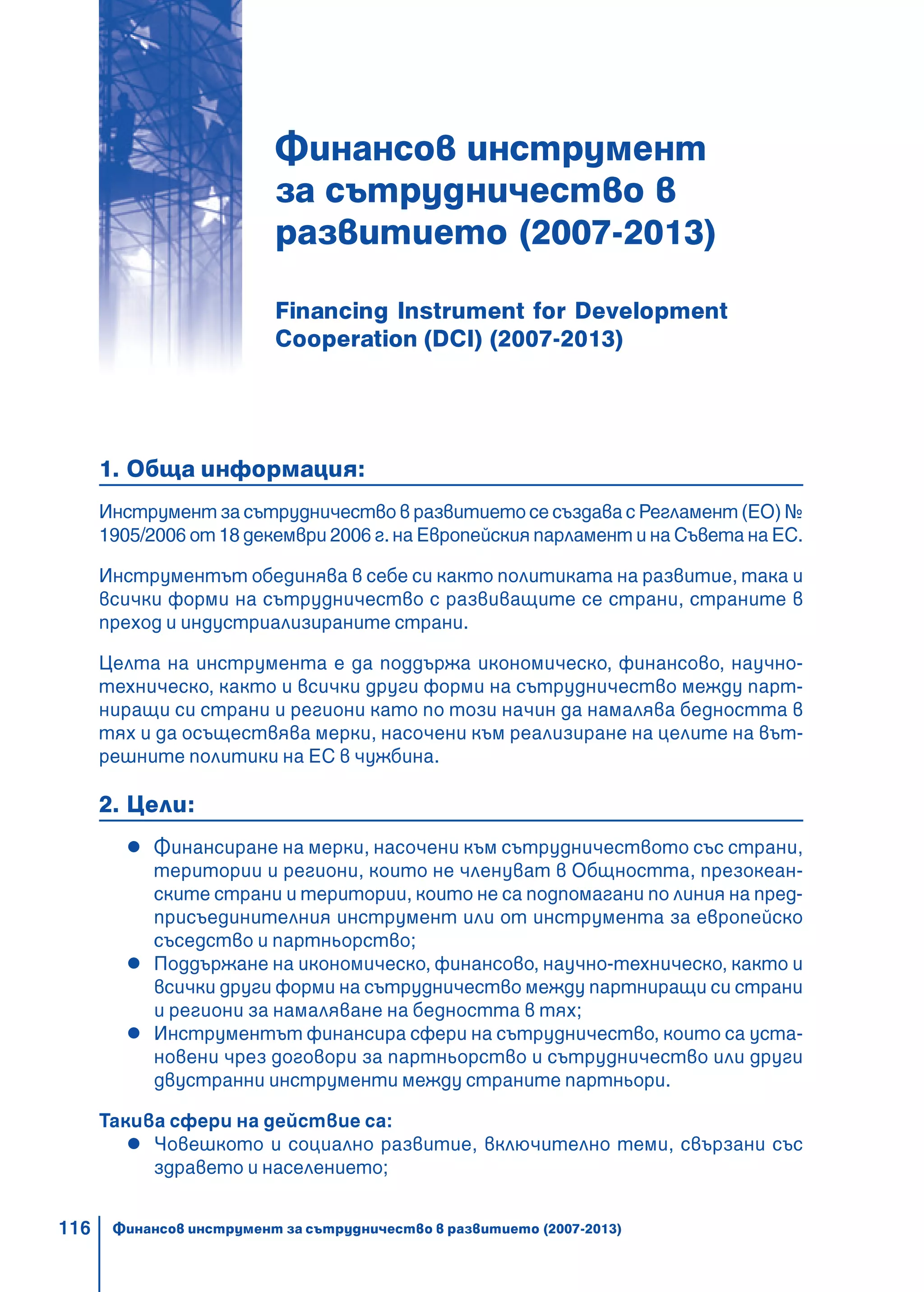 116
Финансов инструмент
за сътрудничество в
развитието (2007-2013)
Financing Instrument for Development
Cooperation (DCI) (2007-2013)
1. Обща информация:
Инструмент за сътрудничество в развитието се създава с Регламент (ЕО) №
1905/2006 от 18 декември 2006 г. на Европейския парламент и на Съвета на ЕС.
Инструментът обединява в себе си както политиката на развитие, така и
всички форми на сътрудничество с развиващите се страни, страните в
преход и индустриализираните страни.
Целта на инструмента е да поддържа икономическo, финансовo, научно-
техническо, както и всички други форми на сътрудничество между парт-
ниращи си страни и региони като по този начин да намалява бедността в
тях и да осъществява мерки, насочени към реализиране на целите на вът-
решните политики на ЕС в чужбина.
2. Цели:
Финансиране на мерки, насочени към сътрудничеството със страни,
територии и региони, които не членуват в Общността, презокеан-
ските страни и територии, които не са подпомагани по линия на пред-
присъединителния инструмент или от инструмента за европейско
съседство и партньорство;
Поддържане на икономическo, финансовo, научнo-техническo, както и
всички други форми на сътрудничество между партниращи си страни
и региони за намаляване на бедността в тях;
Инструментът финансира сфери на сътрудничество, които са уста-
новени чрез договори за партньорство и сътрудничество или други
двустранни инструменти между страните партньори.
Такива сфери на действие са:
Човешкото и социално развитие, включително теми, свързани със
здравето и населението;
Финансов инструмент за сътрудничество в развитието (2007-2013)
 