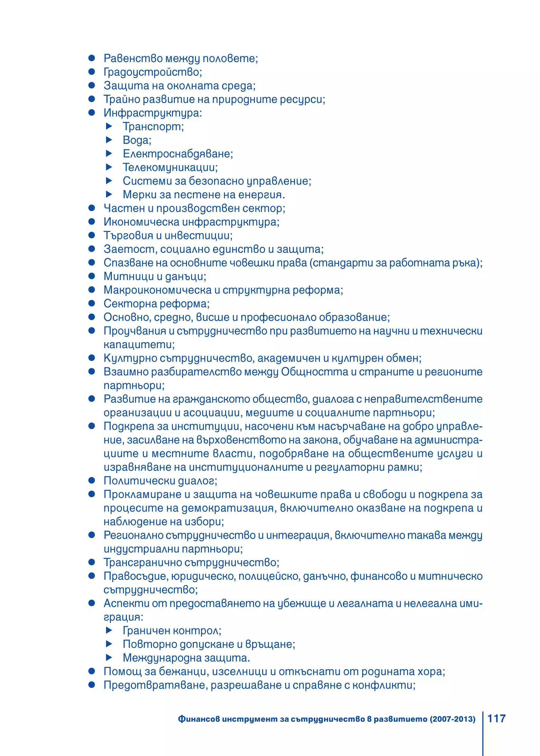 117
Равенство между половете;
Градоустройство;
Защита на околната среда;
Трайно развитие на природните ресурси;
Инфраструктура:
Транспорт;
Вода;
Електроснабдяване;
Телекомуникации;
Системи за безопасно управление;
Мерки за пестене на енергия.
Частен и производствен сектор;
Икономическа инфраструктура;
Търговия и инвестиции;
Заетост, социално единство и защита;
Спазване на основните човешки права (стандарти за работната ръка);
Митници и данъци;
Макроикономическа и структурна реформа;
Секторна реформа;
Основно, средно, висше и професионало образование;
Проучвания и сътрудничество при развитието на научни и технически
капацитети;
Културно сътрудничество, академичен и културен обмен;
Взаимно разбирателство между Общността и страните и регионите
партньори;
Развитие на гражданското общество, диалога с неправителствените
организации и асоциации, медиите и социалните партньори;
Подкрепа за институции, насочени към насърчаване на добро управле-
ние, засилване на върховенството на закона, обучаване на администра-
циите и местните власти, подобряване на обществените услуги и
изравняване на институционалните и регулаторни рамки;
Политически диалог;
Прокламиране и защита на човешките права и свободи и подкрепа за
процесите на демократизация, включително оказване на подкрепа и
наблюдение на избори;
Регионално сътрудничество и интеграция, включително такава между
индустриални партньори;
Трансгранично сътрудничество;
Правосъдие, юридическо, полицейско, данъчно, финансово и митническо
сътрудничество;
Аспекти от предоставянето на убежище и легалната и нелегална ими-
грация:
Граничен контрол;
Повторно допускане и връщане;
Международна защита.
Помощ за бежанци, изселници и откъснати от родината хора;
Предотвратяване, разрешаване и справяне с конфликти;
Финансов инструмент за сътрудничество в развитието (2007-2013)
 
