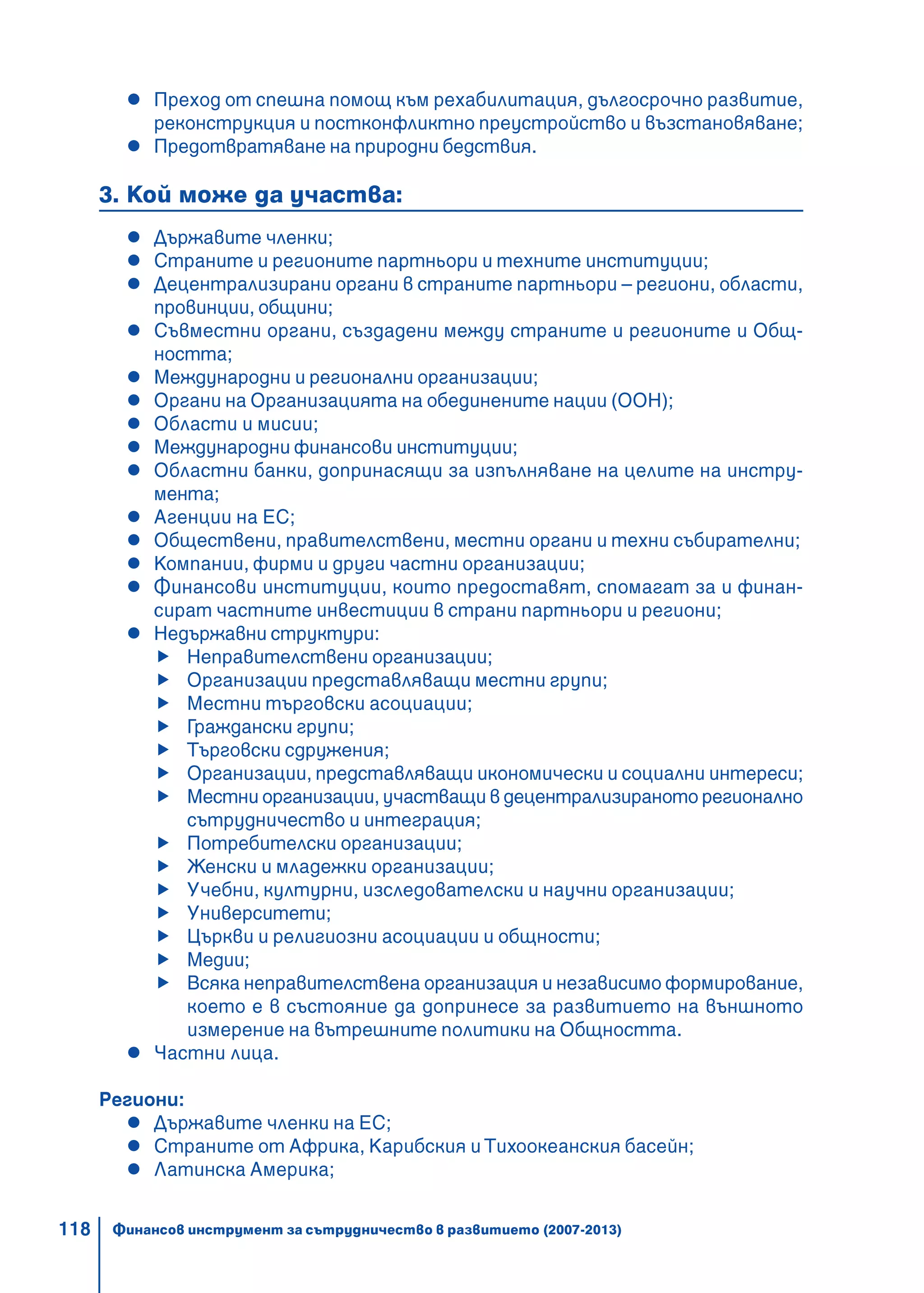118
Преход от спешна помощ към рехабилитация, дългосрочно развитие,
реконструкция и постконфликтно преустройство и възстановяване;
Предотвратяване на природни бедствия.
3. Кой може да участва:
Държавите членки;
Страните и регионите партньори и техните институции;
Децентрализирани органи в страните партньори – региони, области,
провинции, общини;
Съвместни органи, създадени между страните и регионите и Общ-
ността;
Международни и регионални организации;
Органи на Организацията на обединените нации (ООН);
Области и мисии;
Международни финансови институции;
Областни банки, допринасящи за изпълняване на целите на инстру-
мента;
Агенции на ЕС;
Обществени, правителствени, местни органи и техни събирателни;
Компании, фирми и други частни организации;
Финансови институции, които предоставят, спомагат за и финан-
сират частните инвестиции в страни партньори и региони;
Недържавни структури:
Неправителствени организации;
Организации представляващи местни групи;
Местни търговски асоциации;
Граждански групи;
Търговски сдружения;
Организации, представляващи икономически и социални интереси;
Местни организации, участващи в децентрализираното регионално
сътрудничество и интеграция;
Потребителски организации;
Женски и младежки организации;
Учебни, културни, изследователски и научни организации;
Университети;
Църкви и религиозни асоциации и общности;
Медии;
Всяка неправителствена организация и независимо формирование,
което е в състояние да допринесе за развитието на външното
измерение на вътрешните политики на Общността.
Частни лица.
Региони:
Държавите членки на ЕС;
Страните от Африка, Карибския и Тихоокеанския басейн;
Латинска Америка;
Финансов инструмент за сътрудничество в развитието (2007-2013)
 