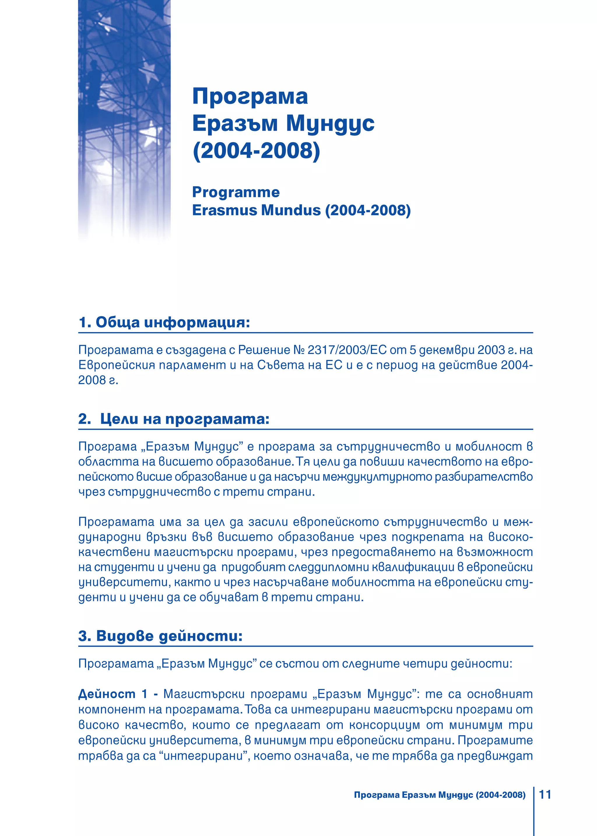 11
ÅÂÐÎÏÅÉÑÊÈ ÏÐÎÃÐÀÌÈ 2007 – 2013
Програма
Еразъм Мундус
(2004-2008)
Programme
Erasmus Mundus (2004-2008)
1. Обща информация:
Програмата е създадена с Решение № 2317/2003/ЕС от 5 декември 2003 г.на
Европейския парламент и на Съвета на ЕС и е с период на действие 2004-
2008 г.
2. Цели на програмата:
Програма „Еразъм Мундус” е програма за сътрудничество и мобилност в
областта на висшето образование.Тя цели да повиши качеството на евро-
пейското висше образование и да насърчи междукултурното разбирателство
чрез сътрудничество с трети страни.
Програмата има за цел да засили европейското сътрудничество и меж-
дународни връзки във висшето образование чрез подкрепата на високо-
качествени магистърски програми, чрез предоставянето на възможност
на студенти и учени да придобият следдипломни квалификации в европейски
университети, както и чрез насърчаване мобилността на европейски сту-
денти и учени да се обучават в трети страни.
3. Видове дейности:
Програмата „Еразъм Мундус” се състои от следните четири дейности:
Дейност 1 - Магистърски програми „Еразъм Мундус”: те са основният
компонент на програмата.Това са интегрирани магистърски програми от
високо качество, които се предлагат от консорциум от минимум три
европейски университета, в минимум три европейски страни. Програмите
трябва да са “интегрирани”, което означава, че те трябва да предвиждат
Програма Еразъм Мундус (2004-2008)
 