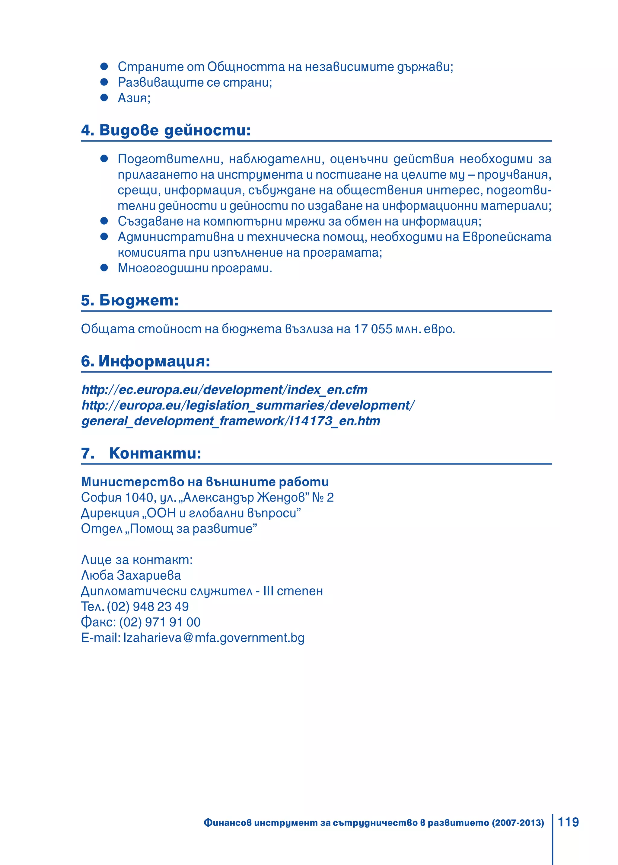 119
Страните от Общността на независимите държави;
Развиващите се страни;
Азия;
4. Видове дейности:
Подготвителни, наблюдателни, оценъчни действия необходими за
прилагането на инструмента и постигане на целите му – проучвания,
срещи, информация, събуждане на обществения интерес, подготви-
телни дейности и дейности по издаване на информационни материали;
Създаване на компютърни мрежи за обмен на информация;
Административна и техническа помощ, необходими на Европейската
комисията при изпълнение на програмата;
Многогодишни програми.
5. Бюджет:
Общата стойност на бюджета възлиза на 17 055 млн. евро.
6. Информация:
http://ec.europa.eu/development/index_en.cfm
http://europa.eu/legislation_summaries/development/
general_development_framework/l14173_en.htm
7. Контакти:
Министерство на външните работи
София 1040, ул.„Александър Жендов” № 2
Дирекция „ООН и глобални въпроси”
Отдел „Помощ за развитие”
Лице за контакт:
Люба Захариева
Дипломатически служител - III степен
Тел.(02) 948 23 49
Факс: (02) 971 91 00
E-mail: lzaharieva@mfa.government.bg
Финансов инструмент за сътрудничество в развитието (2007-2013)
 