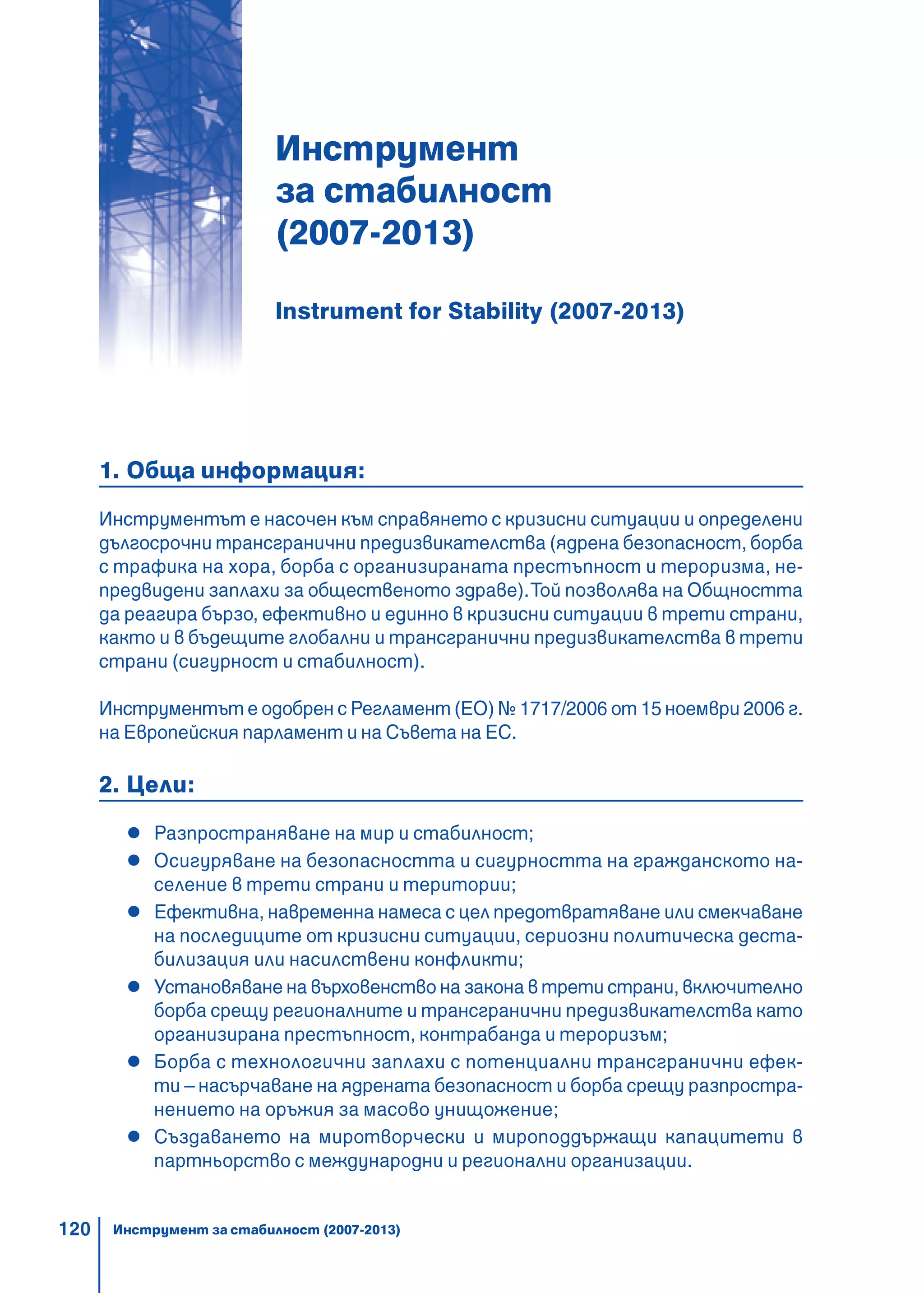 120
Инструмент
за стабилност
(2007-2013)
Instrument for Stability (2007-2013)
1. Обща информация:
Инструментът е насочен към справянето с кризисни ситуации и определени
дългосрочни трансгранични предизвикателства (ядрена безопасност, борба
с трафика на хора, борба с организираната престъпност и тероризма, не-
предвидени заплахи за общественото здраве).Той позволява на Общността
да реагира бързо, ефективно и единно в кризисни ситуации в трети страни,
както и в бъдещите глобални и трансгранични предизвикателства в трети
страни (сигурност и стабилност).
Инструментът е одобрен с Регламент (ЕО) № 1717/2006 от 15 ноември 2006 г.
на Европейския парламент и на Съвета на ЕС.
2. Цели:
Разпространяване на мир и стабилност;
Осигуряване на безопасността и сигурността на гражданското на-
селение в трети страни и територии;
Ефективна, навременна намеса с цел предотвратяване или смекчаване
на последиците от кризисни ситуации, сериозни политическа деста-
билизация или насилствени конфликти;
Установяване на върховенство на закона в трети страни, включително
борба срещу регионалните и трансгранични предизвикателства като
организирана престъпност, контрабанда и тероризъм;
Борба с технологични заплахи с потенциални трансгранични ефек-
ти – насърчаване на ядрената безопасност и борба срещу разпростра-
нението на оръжия за масово унищожение;
Създаването на миротворчески и мироподдържащи капацитети в
партньорство с международни и регионални организации.
Инструмент за стабилност (2007-2013)
 