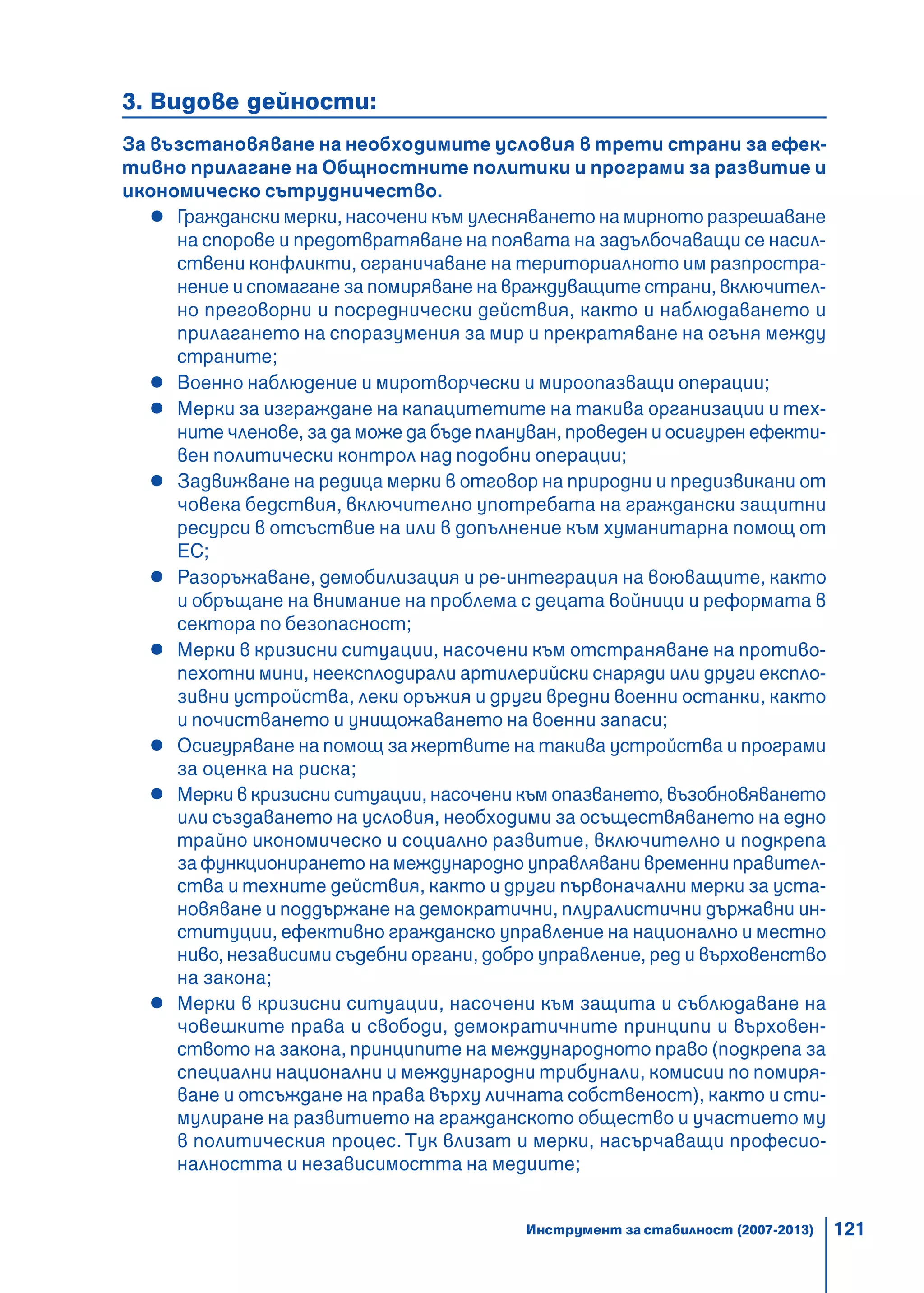 121
3. Видове дейности:
За възстановяване на необходимите условия в трети страни за ефек-
тивно прилагане на Общностните политики и програми за развитие и
икономическо сътрудничество.
Граждански мерки, насочени към улесняването на мирното разрешаване
на спорове и предотвратяване на появата на задълбочаващи се насил-
ствени конфликти, ограничаване на териториалното им разпростра-
нение и спомагане за помиряване на враждуващите страни, включител-
но преговорни и посреднически действия, както и наблюдаването и
прилагането на споразумения за мир и прекратяване на огъня между
страните;
Военно наблюдение и миротворчески и мироопазващи операции;
Мерки за изграждане на капацитетите на такива организации и тех-
ните членове, за да може да бъде плануван, проведен и осигурен ефекти-
вен политически контрол над подобни операции;
Задвижване на редица мерки в отговор на природни и предизвикани от
човека бедствия, включително употребата на граждански защитни
ресурси в отсъствие на или в допълнение към хуманитарна помощ от
ЕС;
Разоръжаване, демобилизация и ре-интеграция на воюващите, както
и обръщане на внимание на проблема с децата войници и реформата в
сектора по безопасност;
Мерки в кризисни ситуации, насочени към отстраняване на противо-
пехотни мини, неексплодирали артилерийски снаряди или други експло-
зивни устройства, леки оръжия и други вредни военни останки, както
и почистването и унищожаването на военни запаси;
Осигуряване на помощ за жертвите на такива устройства и програми
за оценка на риска;
Мерки в кризисни ситуации, насочени към опазването, възобновяването
или създаването на условия, необходими за осъществяването на едно
трайно икономическо и социално развитие, включително и подкрепа
за функционирането на международно управлявани временни правител-
ства и техните действия, както и други първоначални мерки за уста-
новяване и поддържане на демократични, плуралистични държавни ин-
ституции, ефективно гражданско управление на национално и местно
ниво, независими съдебни органи, добро управление, ред и върховенство
на закона;
Мерки в кризисни ситуации, насочени към защита и съблюдаване на
човешките права и свободи, демократичните принципи и върховен-
ството на закона, принципите на международното право (подкрепа за
специални национални и международни трибунали, комисии по помиря-
ване и отсъждане на права върху личната собственост), както и сти-
мулиране на развитието на гражданското общество и участието му
в политическия процес. Тук влизат и мерки, насърчаващи професио-
налността и независимостта на медиите;
Инструмент за стабилност (2007-2013)
 