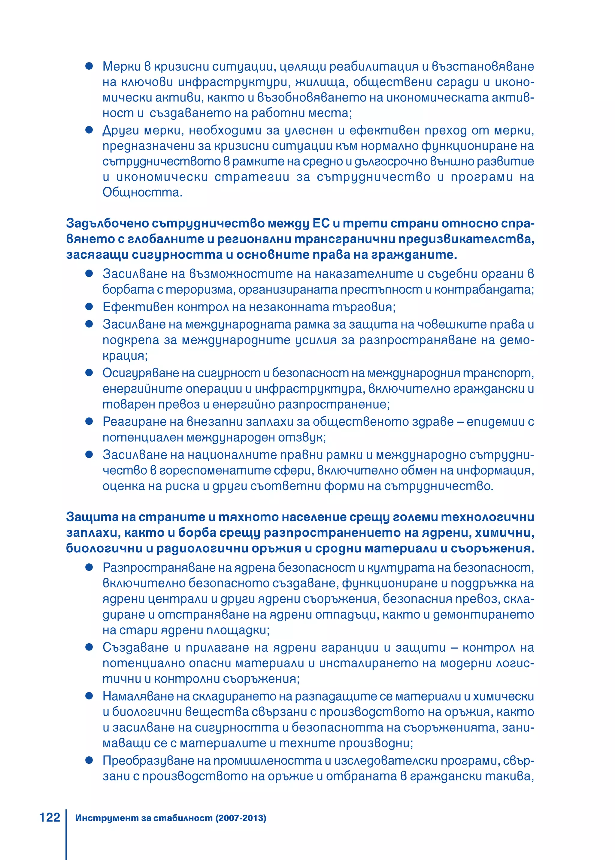 122
Мерки в кризисни ситуации, целящи реабилитация и възстановяване
на ключови инфраструктури, жилища, обществени сгради и иконо-
мически активи, както и възобновяването на икономическата актив-
ност и създаването на работни места;
Други мерки, необходими за улеснен и ефективен преход от мерки,
предназначени за кризисни ситуации към нормално функциониране на
сътрудничеството в рамките на средно и дългосрочно външно развитие
и икономически стратегии за сътрудничество и програми на
Общността.
Задълбочено сътрудничество между ЕС и трети страни относно спра-
вянето с глобалните и регионални трансгранични предизвикателства,
засягащи сигурността и основните права на гражданите.
Засилване на възможностите на наказателните и съдебни органи в
борбата с тероризма, организираната престъпност и контрабандата;
Ефективен контрол на незаконната търговия;
Засилване на международната рамка за защита на човешките права и
подкрепа за международните усилия за разпространяване на демо-
крация;
Осигуряване на сигурност и безопасност на международния транспорт,
енергийните операции и инфраструктура, включително граждански и
товарен превоз и енергийно разпространение;
Реагиране на внезапни заплахи за общественото здраве – епидемии с
потенциален международен отзвук;
Засилване на националните правни рамки и международно сътрудни-
чество в гореспоменатите сфери, включително обмен на информация,
оценка на риска и други съответни форми на сътрудничество.
Защита на страните и тяхното население срещу големи технологични
заплахи, както и борба срещу разпространението на ядрени, химични,
биологични и радиологични оръжия и сродни материали и съоръжения.
Разпространяване на ядрена безопасност и културата на безопасност,
включително безопасното създаване, функциониране и поддръжка на
ядрени централи и други ядрени съоръжения, безопасния превоз, скла-
диране и отстраняване на ядрени отпадъци, както и демонтирането
на стари ядрени площадки;
Създаване и прилагане на ядрени гаранции и защити – контрол на
потенциално опасни материали и инсталирането на модерни логис-
тични и контролни съоръжения;
Намаляване на складирането на разпадащите се материали и химически
и биологични вещества свързани с производството на оръжия, както
и засилване на сигурността и безопаснотта на съоръженията, зани-
маващи се с материалите и техните производни;
Преобразуване на промишлеността и изследователски програми, свър-
зани с производството на оръжие и отбраната в граждански такива,
Инструмент за стабилност (2007-2013)
 