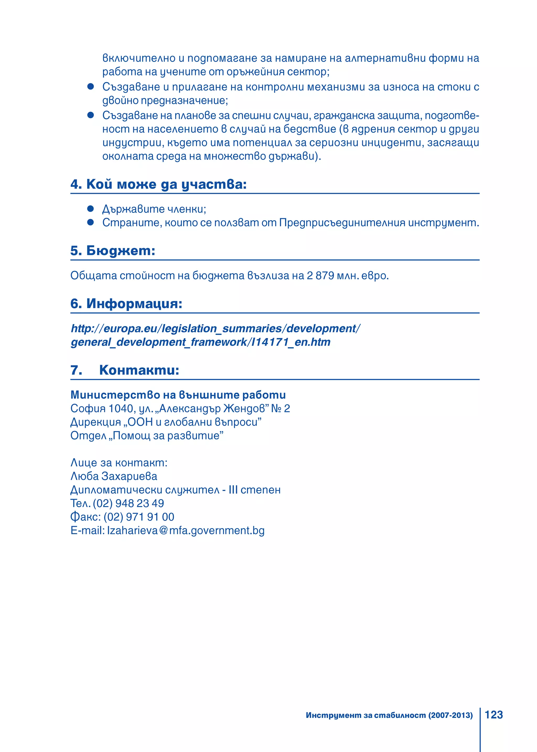 123
включително и подпомагане за намиране на алтернативни форми на
работа на учените от оръжейния сектор;
Създаване и прилагане на контролни механизми за износа на стоки с
двойно предназначение;
Създаване на планове за спешни случаи, гражданска защита, подготве-
ност на населението в случай на бедствие (в ядрения сектор и други
индустрии, където има потенциал за сериозни инциденти, засягащи
околната среда на множество държави).
4. Кой може да участва:
Държавите членки;
Страните, които се ползват от Предприсъединителния инструмент.
5. Бюджет:
Общата стойност на бюджета възлиза на 2 879 млн. евро.
6. Информация:
http://europa.eu/legislation_summaries/development/
general_development_framework/l14171_en.htm
7. Контакти:
Министерство на външните работи
София 1040, ул.„Александър Жендов” № 2
Дирекция „ООН и глобални въпроси”
Отдел „Помощ за развитие”
Лице за контакт:
Люба Захариева
Дипломатически служител - III степен
Тел.(02) 948 23 49
Факс: (02) 971 91 00
E-mail: lzaharieva@mfa.government.bg
Инструмент за стабилност (2007-2013)
 