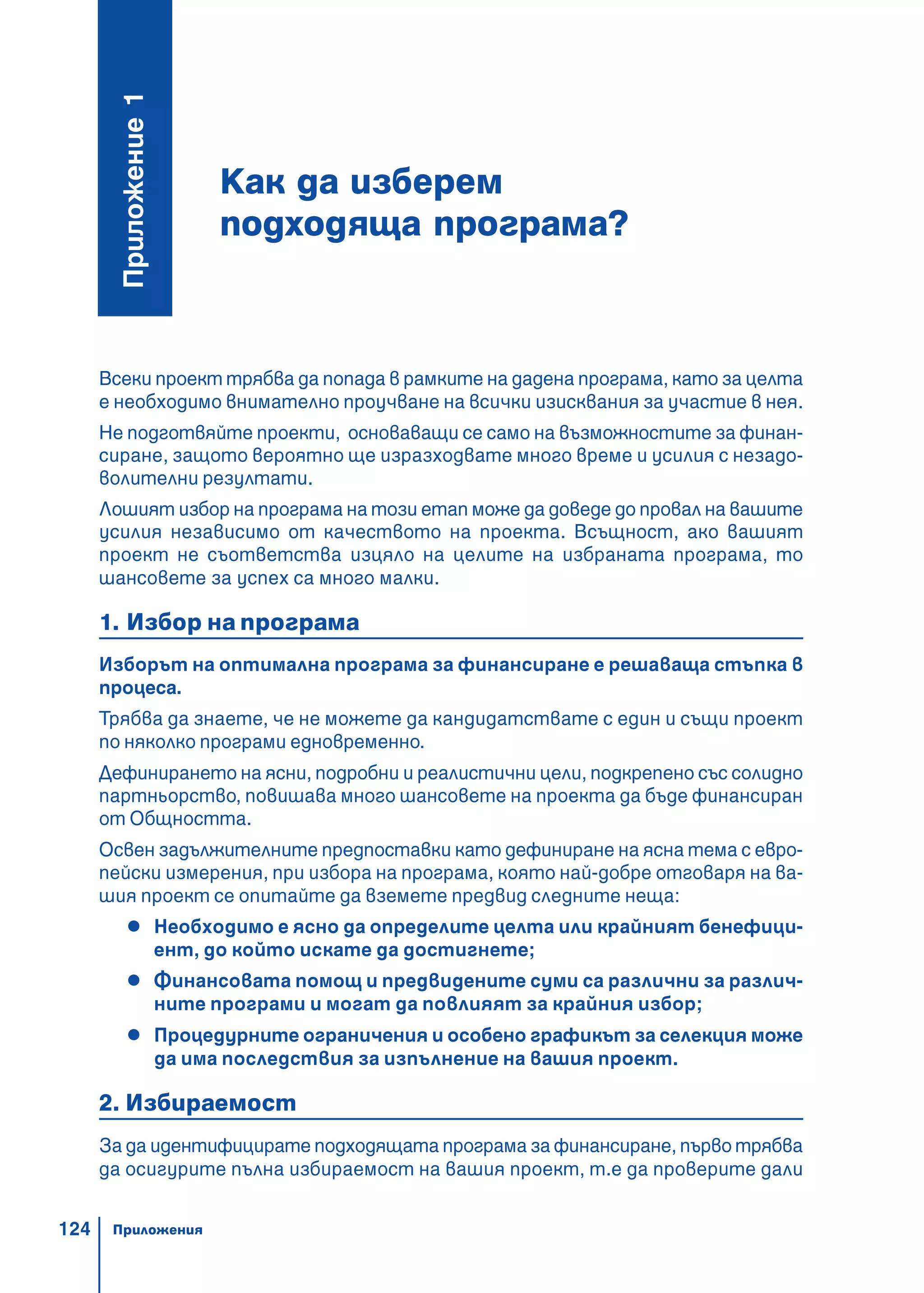 124
Всеки проект трябва да попада в рамките на дадена програма, като за целта
е необходимо внимателно проучване на всички изисквания за участие в нея.
Не подготвяйте проекти, основаващи се само на възможностите за финан-
сиране, защото вероятно ще изразходвате много време и усилия с незадо-
волителни резултати.
Лошият избор на програма на този етап може да доведе до провал на вашите
усилия независимо от качеството на проекта. Всъщност, ако вашият
проект не съответства изцяло на целите на избраната програма, то
шансовете за успех са много малки.
1. Избор на програма
Изборът на оптимална програма за финансиране е решаваща стъпка в
процеса.
Трябва да знаете, че не можете да кандидатствате с един и същи проект
по няколко програми едновременно.
Дефинирането на ясни, подробни и реалистични цели, подкрепено със солидно
партньорство, повишава много шансовете на проекта да бъде финансиран
от Общността.
Освен задължителните предпоставки като дефиниране на ясна тема с евро-
пейски измерения, при избора на програма, която най-добре отговаря на ва-
шия проект се опитайте да вземете предвид следните неща:
Необходимо е ясно да определите целта или крайният бенефици-
ент, до който искате да достигнете;
Финансовата помощ и предвидените суми са различни за различ-
ните програми и могат да повлияят за крайния избор;
Процедурните ограничения и особено графикът за селекция може
да има последствия за изпълнение на вашия проект.
2. Избираемост
За да идентифицирате подходящата програма за финансиране, първо трябва
да осигурите пълна избираемост на вашия проект, т.е да проверите дали
Как да изберем
подходяща програма?
Ïðèëîæåíèå1
Приложения
 