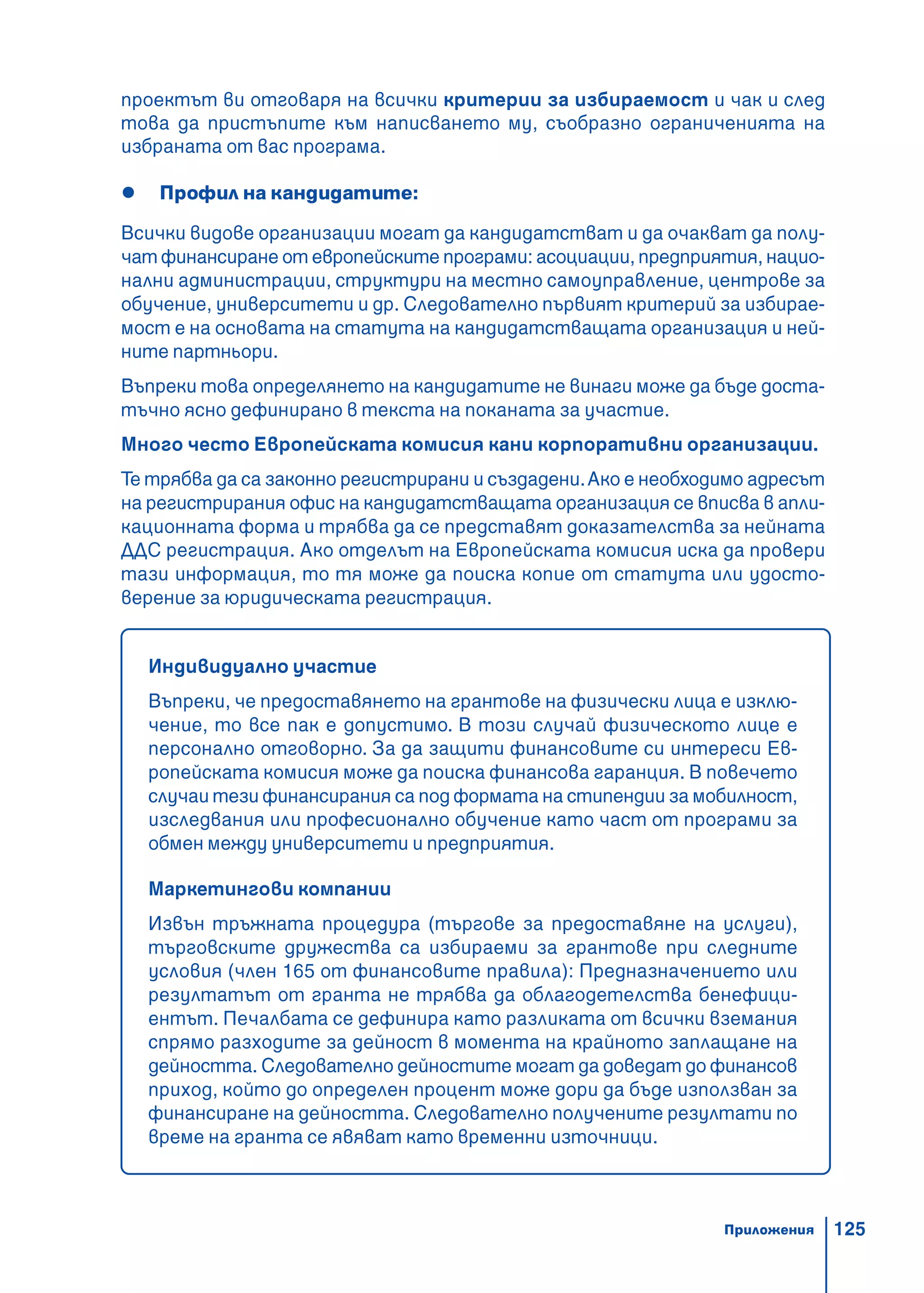 125
проектът ви отговаря на всички критерии за избираемост и чак и след
това да пристъпите към написването му, съобразно ограниченията на
избраната от вас програма.
Профил на кандидатите:
Всички видове организации могат да кандидатстват и да очакват да полу-
чат финансиране от европейските програми: асоциации, предприятия, нацио-
нални администрации, структури на местно самоуправление, центрове за
обучение, университети и др. Следователно първият критерий за избирае-
мост е на основата на статута на кандидатстващата организация и ней-
ните партньори.
Въпреки това определянето на кандидатите не винаги може да бъде доста-
тъчно ясно дефинирано в текста на поканата за участие.
Много често Европейската комисия кани корпоративни организации.
Те трябва да са законно регистрирани и създадени.Ако е необходимо адресът
на регистрирания офис на кандидатстващата организация се вписва в апли-
кационната форма и трябва да се представят доказателства за нейната
ДДС регистрация. Ако отделът на Европейската комисия иска да провери
тази информация, то тя може да поиска копие от статута или удосто-
верение за юридическата регистрация.
Индивидуално участие
Въпреки, че предоставянето на грантове на физически лица е изклю-
чение, то все пак е допустимо. В този случай физическото лице е
персонално отговорно. За да защити финансовите си интереси Ев-
ропейската комисия може да поиска финансова гаранция. В повечето
случаи тези финансирания са под формата на стипендии за мобилност,
изследвания или професионално обучение като част от програми за
обмен между университети и предприятия.
Маркетингови компании
Извън тръжната процедура (търгове за предоставяне на услуги),
търговските дружества са избираеми за грантове при следните
условия (член 165 от финансовите правила): Предназначението или
резултатът от гранта не трябва да облагодетелства бенефици-
ентът. Печалбата се дефинира като разликата от всички вземания
спрямо разходите за дейност в момента на крайното заплащане на
дейността. Следователно дейностите могат да доведат до финансов
приход, който до определен процент може дори да бъде използван за
финансиране на дейността. Следователно получените резултати по
време на гранта се явяват като временни източници.
Приложения
 