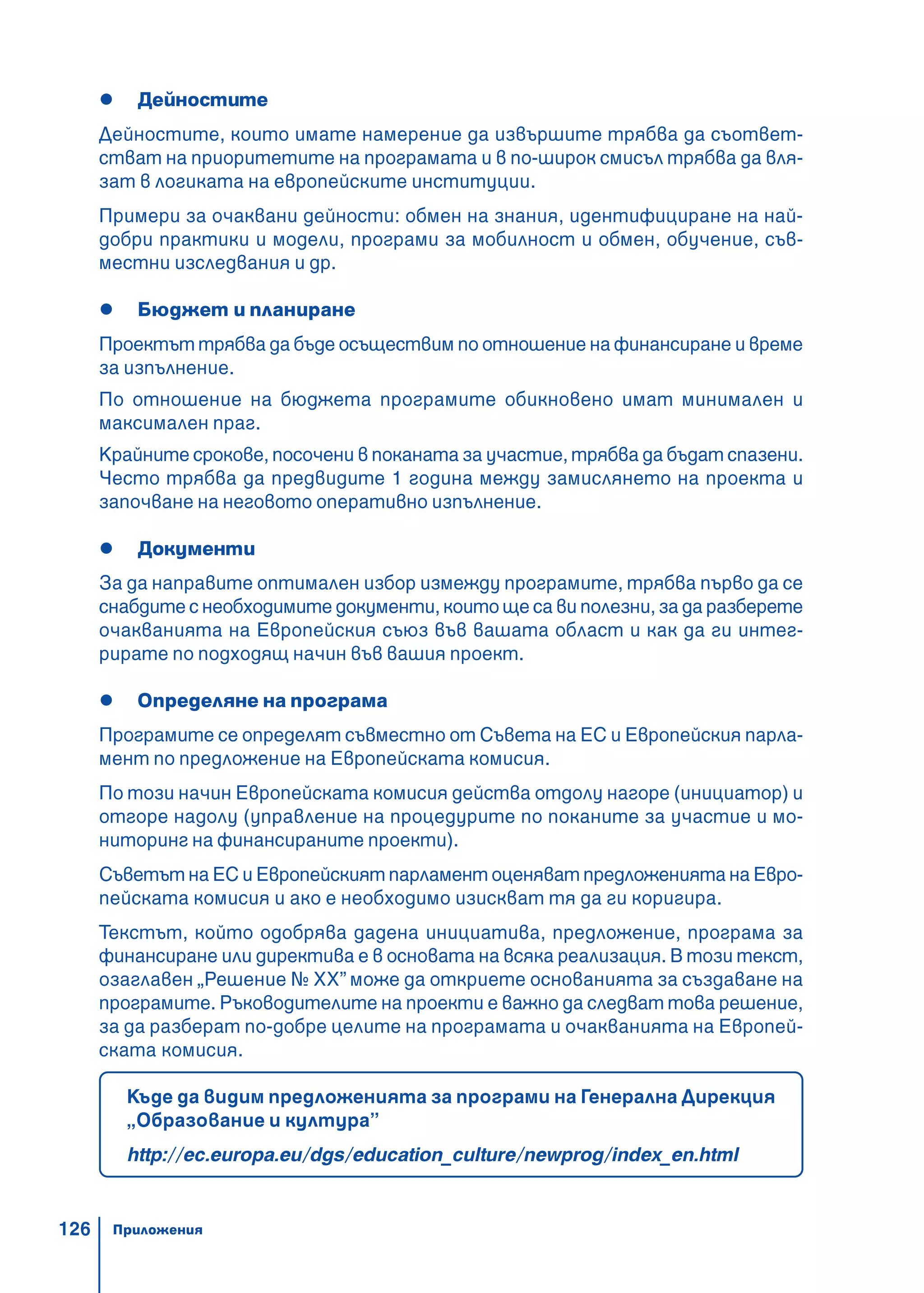 126
Дейностите
Дейностите, които имате намерение да извършите трябва да съответ-
стват на приоритетите на програмата и в по-широк смисъл трябва да вля-
зат в логиката на европейските институции.
Примери за очаквани дейности: обмен на знания, идентифициране на най-
добри практики и модели, програми за мобилност и обмен, обучение, съв-
местни изследвания и др.
Бюджет и планиране
Проектът трябва да бъде осъществим по отношение на финансиране и време
за изпълнение.
По отношение на бюджета програмите обикновено имат минимален и
максимален праг.
Крайните срокове, посочени в поканата за участие, трябва да бъдат спазени.
Често трябва да предвидите 1 година между замислянето на проекта и
започване на неговото оперативно изпълнение.
Документи
За да направите оптимален избор измежду програмите, трябва първо да се
снабдите с необходимите документи, които ще са ви полезни, за да разберете
очакванията на Европейския съюз във вашата област и как да ги интег-
рирате по подходящ начин във вашия проект.
Определяне на програма
Програмите се определят съвместно от Съвета на ЕС и Европейския парла-
мент по предложение на Европейската комисия.
По този начин Европейската комисия действа отдолу нагоре (инициатор) и
отгоре надолу (управление на процедурите по поканите за участие и мо-
ниторинг на финансираните проекти).
Съветът на ЕС и Европейският парламент оценяват предложенията на Евро-
пейската комисия и ако е необходимо изискват тя да ги коригира.
Текстът, който одобрява дадена инициатива, предложение, програма за
финансиране или директива е в основата на всяка реализация. В този текст,
озаглавен „Решение № ХХ” може да откриете основанията за създаване на
програмите. Ръководителите на проекти е важно да следват това решение,
за да разберат по-добре целите на програмата и очакванията на Европей-
ската комисия.
Къде да видим предложенията за програми на Генерална Дирекция
„Образование и култура”
http://ec.europa.eu/dgs/education_culture/newprog/index_en.html
Приложения
 