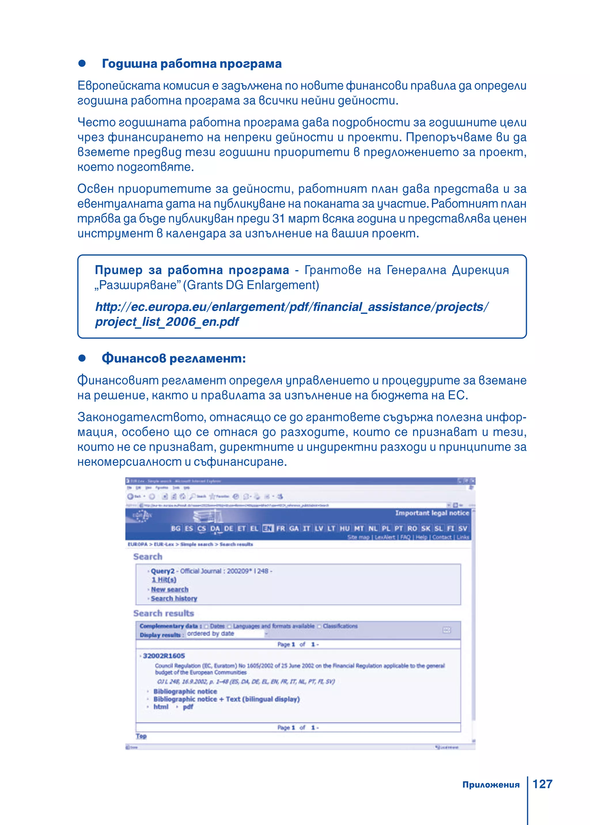 127
Годишна работна програма
Европейската комисия е задължена по новите финансови правила да определи
годишна работна програма за всички нейни дейности.
Често годишната работна програма дава подробности за годишните цели
чрез финансирането на непреки дейности и проекти. Препоръчваме ви да
вземете предвид тези годишни приоритети в предложението за проект,
което подготвяте.
Освен приоритетите за дейности, работният план дава представа и за
евентуалната дата на публикуване на поканата за участие.Работният план
трябва да бъде публикуван преди 31 март всяка година и представлява ценен
инструмент в календара за изпълнение на вашия проект.
Пример за работна програма - Грантове на Генерална Дирекция
„Разширяване”(Grants DG Enlargement)
http://ec.europa.eu/enlargement/pdf/financial_assistance/projects/
project_list_2006_en.pdf
Финансов регламент:
Финансовият регламент определя управлението и процедурите за вземане
на решение, както и правилата за изпълнение на бюджета на ЕС.
Законодателството, отнасящо се до грантовете съдържа полезна инфор-
мация, особено що се отнася до разходите, които се признават и тези,
които не се признават, директните и индиректни разходи и принципите за
некомерсиалност и съфинансиране.
Приложения
 