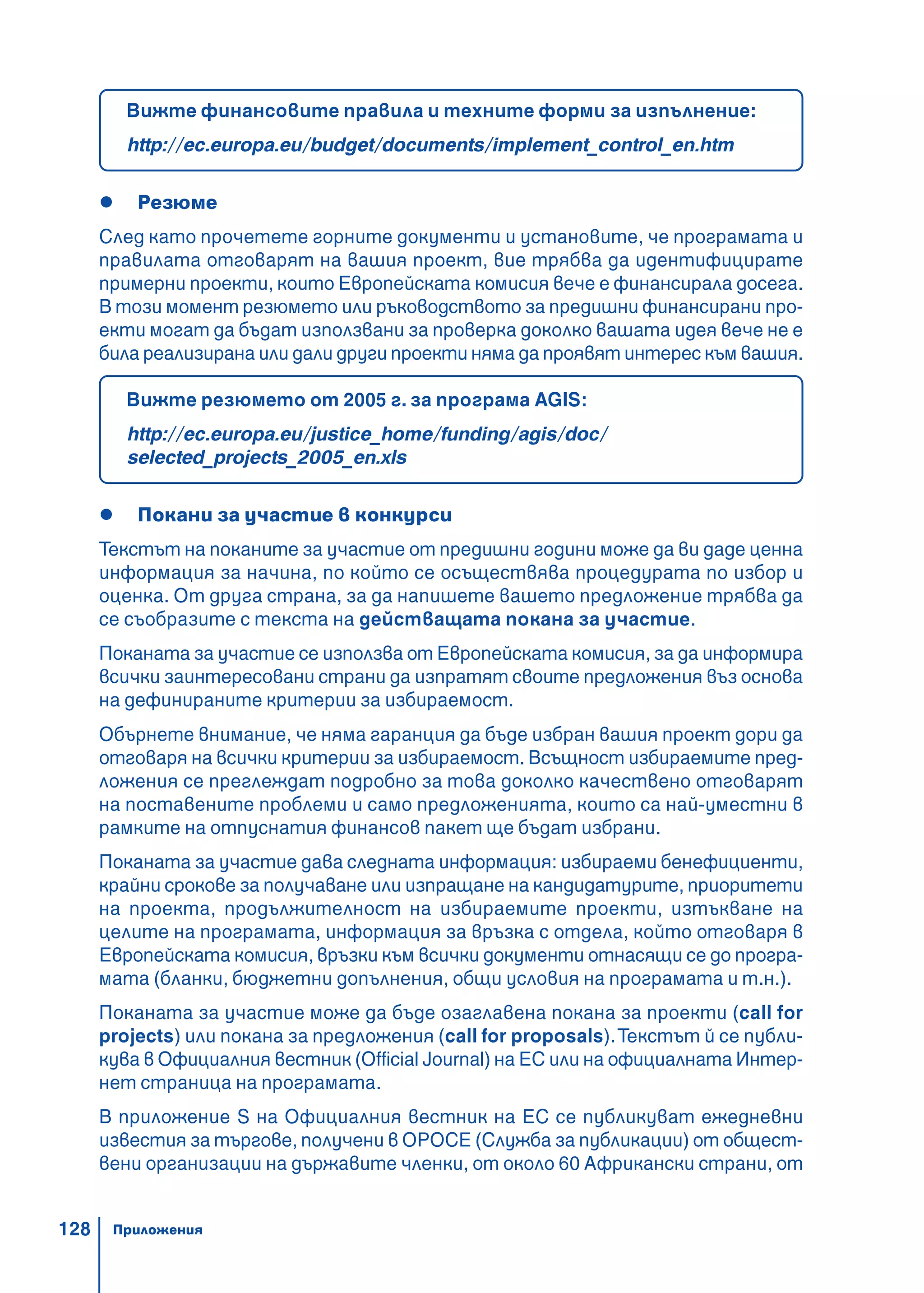 128
Вижте финансовите правила и техните форми за изпълнение:
http://ec.europa.eu/budget/documents/implement_control_en.htm
Резюме
След като прочетете горните документи и установите, че програмата и
правилата отговарят на вашия проект, вие трябва да идентифицирате
примерни проекти, които Европейската комисия вече е финансирала досега.
В този момент резюмето или ръководството за предишни финансирани про-
екти могат да бъдат използвани за проверка доколко вашата идея вече не е
била реализирана или дали други проекти няма да проявят интерес към вашия.
Вижте резюмето от 2005 г. за програма AGIS:
http://ec.europa.eu/justice_home/funding/agis/doc/
selected_projects_2005_en.xls
Покани за участие в конкурси
Текстът на поканите за участие от предишни години може да ви даде ценна
информация за начина, по който се осъществява процедурата по избор и
оценка. От друга страна, за да напишете вашето предложение трябва да
се съобразите с текста на действащата покана за участие.
Поканата за участие се използва от Европейската комисия, за да информира
всички заинтересовани страни да изпратят своите предложения въз основа
на дефинираните критерии за избираемост.
Обърнете внимание, че няма гаранция да бъде избран вашия проект дори да
отговаря на всички критерии за избираемост. Всъщност избираемите пред-
ложения се преглеждат подробно за това доколко качествено отговарят
на поставените проблеми и само предложенията, които са най-уместни в
рамките на отпуснатия финансов пакет ще бъдат избрани.
Поканата за участие дава следната информация: избираеми бенефициенти,
крайни срокове за получаване или изпращане на кандидатурите, приоритети
на проекта, продължителност на избираемите проекти, изтъкване на
целите на програмата, информация за връзка с отдела, който отговаря в
Европейската комисия, връзки към всички документи отнасящи се до програ-
мата (бланки, бюджетни допълнения, общи условия на програмата и т.н.).
Поканата за участие може да бъде озаглавена покана за проекти (call for
projects) или покана за предложения (call for proposals).Текстът й се публи-
кува в Официалния вестник (Official Journal) на ЕС или на официалната Интер-
нет страница на програмата.
В приложение S на Официалния вестник на ЕС се публикуват ежедневни
известия за търгове, получени в OPOCE (Служба за публикации) от общест-
вени организации на държавите членки, от около 60 Африкански страни, от
Приложения
 