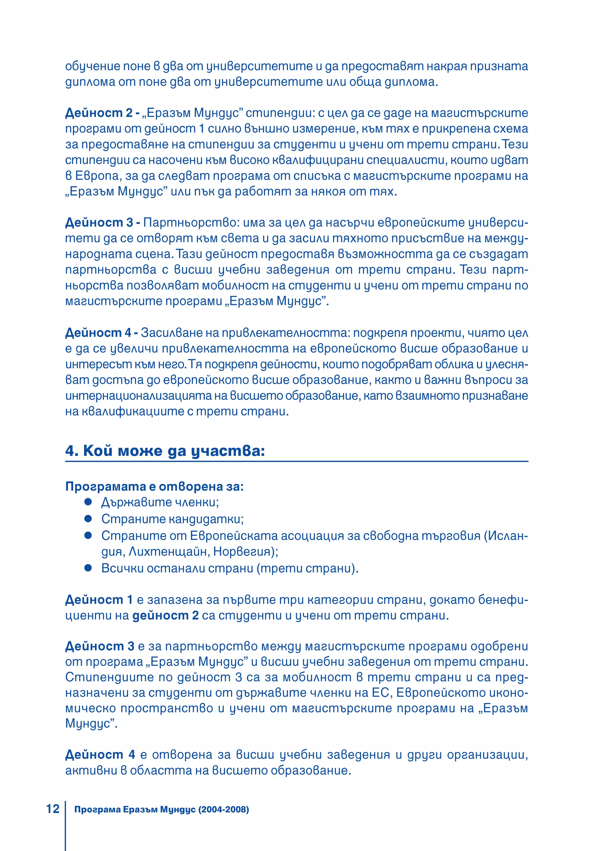 12
обучение поне в два от университетите и да предоставят накрая призната
диплома от поне два от университетите или обща диплома.
Дейност 2 - „Еразъм Мундус” стипендии: с цел да се даде на магистърските
програми от дейност 1 силно външно измерение, към тях е прикрепена схема
за предоставяне на стипендии за студенти и учени от трети страни.Тези
стипендии са насочени към високо квалифицирани специалисти, които идват
в Европа, за да следват програма от списъка с магистърските програми на
„Еразъм Мундус” или пък да работят за някоя от тях.
Дейност 3 - Партньорство: има за цел да насърчи европейските универси-
тети да се отворят към света и да засили тяхното присъствие на между-
народната сцена.Тази дейност предоставя възможността да се създадат
партньорства с висши учебни заведения от трети страни. Тези парт-
ньорства позволяват мобилност на студенти и учени от трети страни по
магистърските програми „Еразъм Мундус”.
Дейност 4 - Засилване на привлекателността: подкрепя проекти, чиято цел
е да се увеличи привлекателността на европейското висше образование и
интересът към него.Тя подкрепя дейности, които подобряват облика и улесня-
ват достъпа до европейското висше образование, както и важни въпроси за
интернационализациятанависшетообразование,катовзаимнотопризнаване
на квалификациите с трети страни.
4. Кой може да участва:
Програмата е отворена за:
Държавите членки;
Страните кандидатки;
Страните от Европейската асоциация за свободна търговия (Ислан-
дия, Лихтенщайн, Норвегия);
Всички останали страни (трети страни).
Дейност 1 е запазена за първите три категории страни, докато бенефи-
циенти на дейност 2 са студенти и учени от трети страни.
Дейност 3 е за партньорство между магистърските програми одобрени
от програма „Еразъм Мундус” и висши учебни заведения от трети страни.
Стипендиите по дейност 3 са за мобилност в трети страни и са пред-
назначени за студенти от държавите членки на ЕС, Европейското иконо-
мическо пространство и учени от магистърските програми на „Еразъм
Мундус”.
Дейност 4 е отворена за висши учебни заведения и други организации,
активни в областта на висшето образование.
Програма Еразъм Мундус (2004-2008)
 