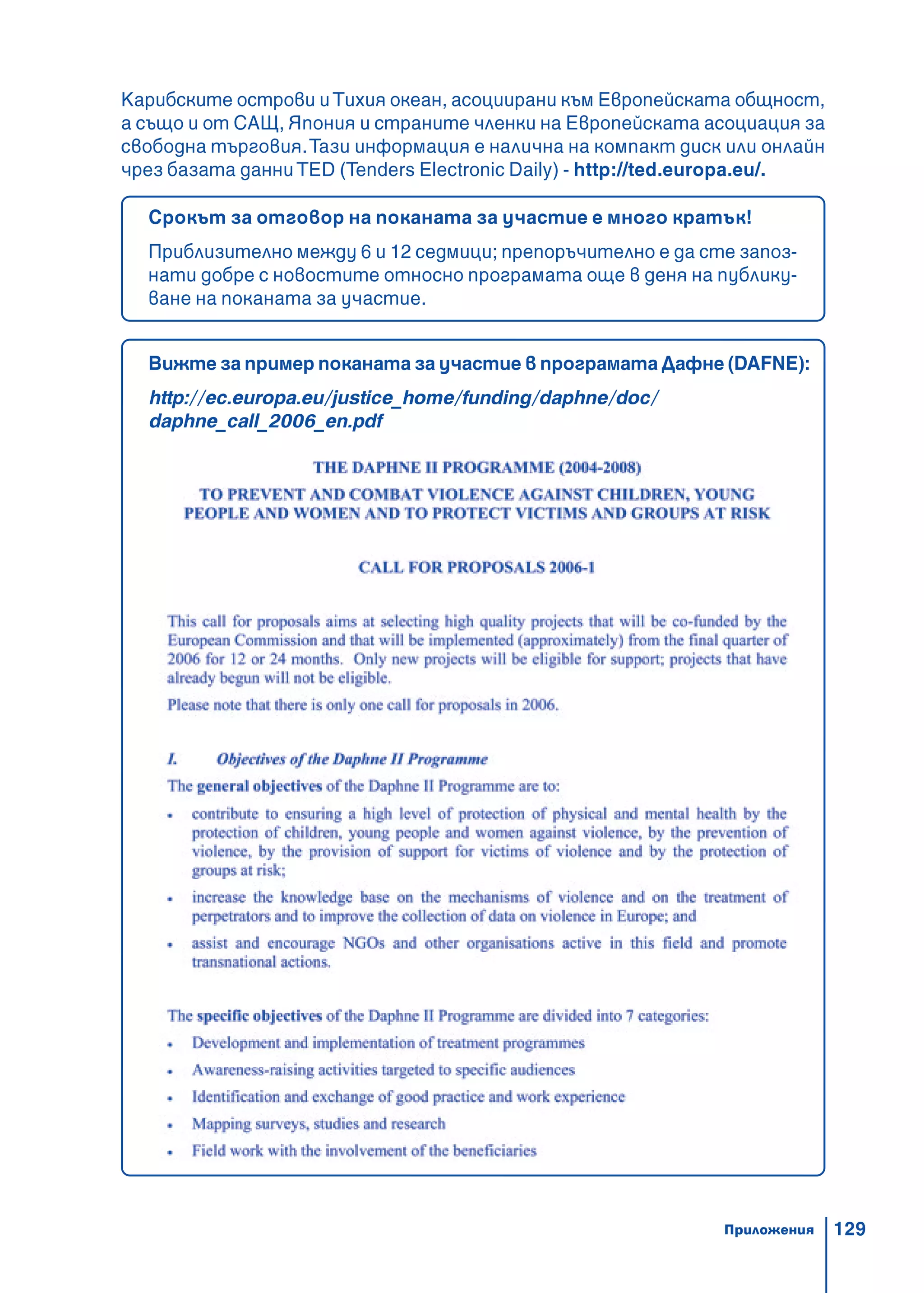 129
Карибските острови иТихия океан, асоциирани към Европейската общност,
а също и от САЩ, Япония и страните членки на Европейската асоциация за
свободна търговия.Тази информация е налична на компакт диск или онлайн
чрез базата данниTED (Tenders Electronic Daily) - http://ted.europa.eu/.
Срокът за отговор на поканата за участие е много кратък!
Приблизително между 6 и 12 седмици; препоръчително е да сте запоз-
нати добре с новостите относно програмата още в деня на публику-
ване на поканата за участие.
Вижте за пример поканата за участие в програмата Дафне (DAFNE):
http://ec.europa.eu/justice_home/funding/daphne/doc/
daphne_call_2006_en.pdf
Приложения
 