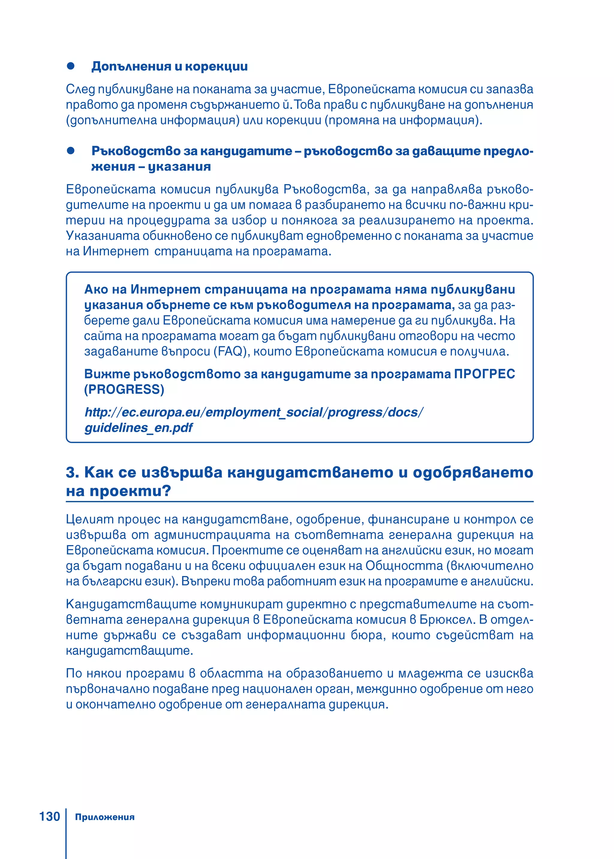 130
Допълнения и корекции
След публикуване на поканата за участие, Европейската комисия си запазва
правото да променя съдържанието й.Това прави с публикуване на допълнения
(допълнителна информация) или корекции (промяна на информация).
Ръководство за кандидатите – ръководство за даващите предло-
жения – указания
Европейската комисия публикува Ръководства, за да направлява ръково-
дителите на проекти и да им помага в разбирането на всички по-важни кри-
терии на процедурата за избор и понякога за реализирането на проекта.
Указанията обикновено се публикуват едновременно с поканата за участие
на Интернет страницата на програмата.
Ако на Интернет страницата на програмата няма публикувани
указания обърнете се към ръководителя на програмата, за да раз-
берете дали Европейската комисия има намерение да ги публикува. На
сайта на програмата могат да бъдат публикувани отговори на често
задаваните въпроси (FAQ), които Европейската комисия е получила.
Вижте ръководството за кандидатите за програмата ПРОГРЕС
(PROGRESS)
http://ec.europa.eu/employment_social/progress/docs/
guidelines_en.pdf
3. Как се извършва кандидатстването и одобряването
на проекти?
Целият процес на кандидатстване, одобрение, финансиране и контрол се
извършва от администрацията на съответната генерална дирекция на
Европейската комисия. Проектите се оценяват на английски език, но могат
да бъдат подавани и на всеки официален език на Общността (включително
на български език). Въпреки това работният език на програмите е английски.
Кандидатстващите комуникират директно с представителите на съот-
ветната генерална дирекция в Европейската комисия в Брюксел. В отдел-
ните държави се създават информационни бюра, които съдействат на
кандидатстващите.
По някои програми в областта на образованието и младежта се изисква
първоначално подаване пред национален орган, междинно одобрение от него
и окончателно одобрение от генералната дирекция.
Приложения
 