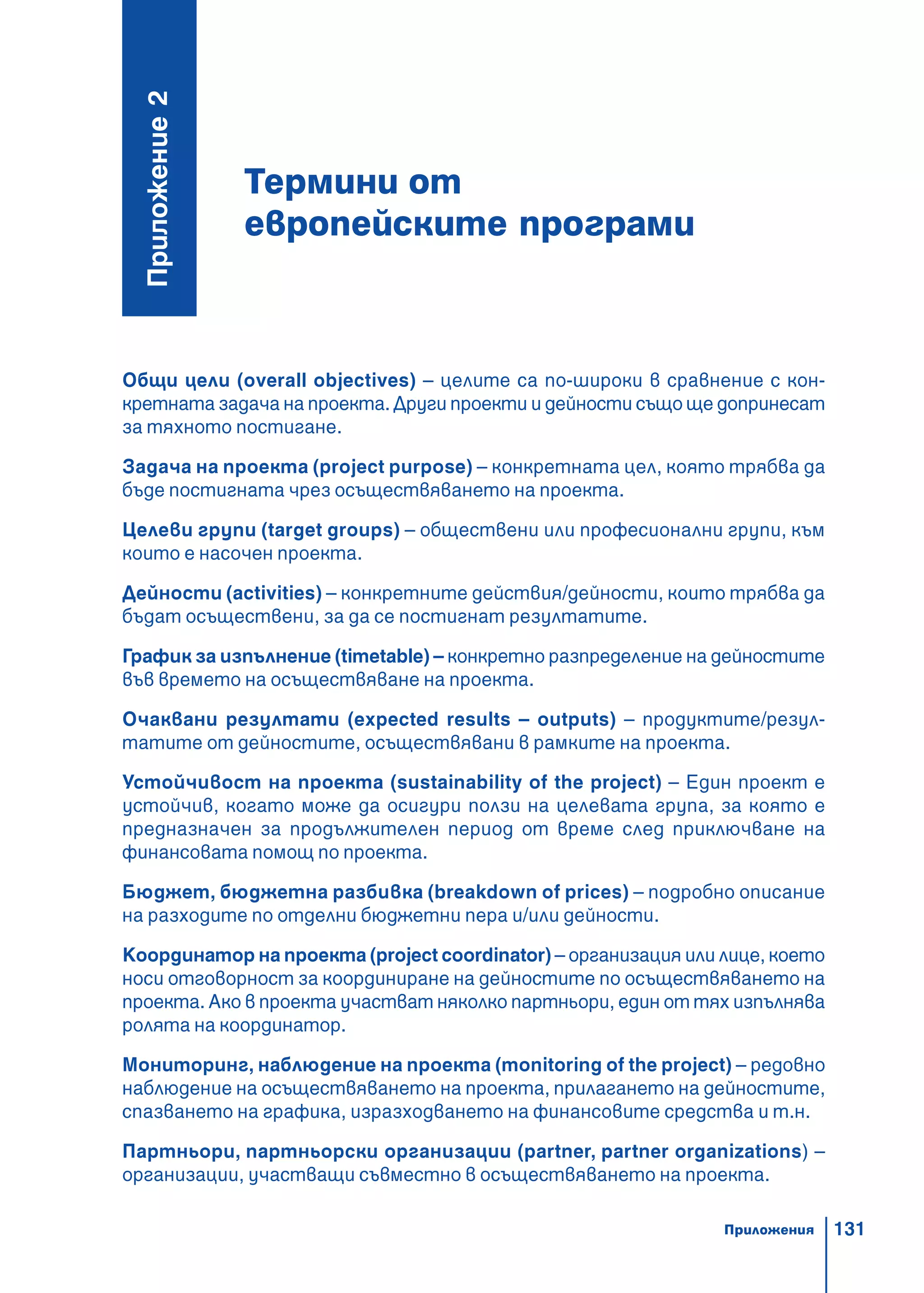 131
Термини от
европейските програми
Ïðèëîæåíèå2
Общи цели (overall objectives) – целите са по-широки в сравнение с кон-
кретната задача на проекта. Други проекти и дейности също ще допринесат
за тяхното постигане.
Задача на проекта (project purpose) – конкретната цел, която трябва да
бъде постигната чрез осъществяването на проекта.
Целеви групи (target groups) – обществени или професионални групи, към
които е насочен проекта.
Дейности (activities) – конкретните действия/дейности, които трябва да
бъдат осъществени, за да се постигнат резултатите.
График за изпълнение (timetable) – конкретно разпределение на дейностите
във времето на осъществяване на проекта.
Очаквани резултати (expected results – outputs) – продуктите/резул-
татите от дейностите, осъществявани в рамките на проекта.
Устойчивост на проекта (sustainability of the project) – Един проект е
устойчив, когато може да осигури ползи на целевата група, за която е
предназначен за продължителен период от време след приключване на
финансовата помощ по проекта.
Бюджет, бюджетна разбивка (breakdown of prices) – подробно описание
на разходите по отделни бюджетни пера и/или дейности.
Координатор на проекта (project coordinator) – организация или лице, което
носи отговорност за координиране на дейностите по осъществяването на
проекта. Ако в проекта участват няколко партньори, един от тях изпълнява
ролята на координатор.
Мониторинг, наблюдение на проекта (monitoring of the project) – редовно
наблюдение на осъществяването на проекта, прилагането на дейностите,
спазването на графика, изразходването на финансовите средства и т.н.
Партньори, партньорски организации (partner, partner organizations) –
организации, участващи съвместно в осъществяването на проекта.
Приложения
 