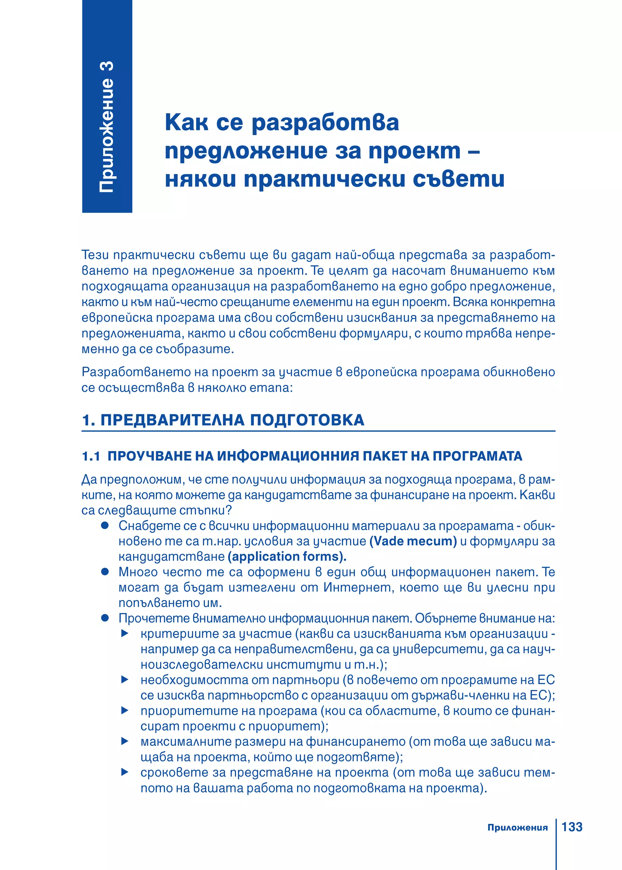 133
Как се разработва
предложение за проект –
някои практически съвети
Ïðèëîæåíèå3
Тези практически съвети ще ви дадат най-обща представа за разработ-
ването на предложение за проект. Те целят да насочат вниманието към
подходящата организация на разработването на едно добро предложение,
както и към най-често срещаните елементи на един проект. Всяка конкретна
европейска програма има свои собствени изисквания за представянето на
предложенията, както и свои собствени формуляри, с които трябва непре-
менно да се съобразите.
Разработването на проект за участие в европейска програма обикновено
се осъществява в няколко етапа:
1. ПРЕДВАРИТЕЛНА ПОДГОТОВКА
1.1 ПРОУЧВАНЕ НА ИНФОРМАЦИОННИЯ ПАКЕТ НА ПРОГРАМАТА
Да предположим, че сте получили информация за подходяща програма, в рам-
ките, на която можете да кандидатствате за финансиране на проект. Какви
са следващите стъпки?
Снабдете се с всички информационни материали за програмата - обик-
новено те са т.нар. условия за участие (Vade mecum) и формуляри за
кандидатстване (application forms).
Много често те са оформени в един общ информационен пакет. Те
могат да бъдат изтеглени от Интернет, което ще ви улесни при
попълването им.
Прочетете внимателно информационния пакет. Обърнете внимание на:
критериите за участие (какви са изискванията към организации -
например да са неправителствени, да са университети, да са науч-
ноизследователски институти и т.н.);
необходимостта от партньори (в повечето от програмите на ЕС
се изисква партньорство с организации от държави-членки на ЕС);
приоритетите на програма (кои са областите, в които се финан-
сират проекти с приоритет);
максималните размери на финансирането (от това ще зависи ма-
щаба на проекта, който ще подготвяте);
сроковете за представяне на проекта (от това ще зависи тем-
пото на вашата работа по подготовката на проекта).
Приложения
 