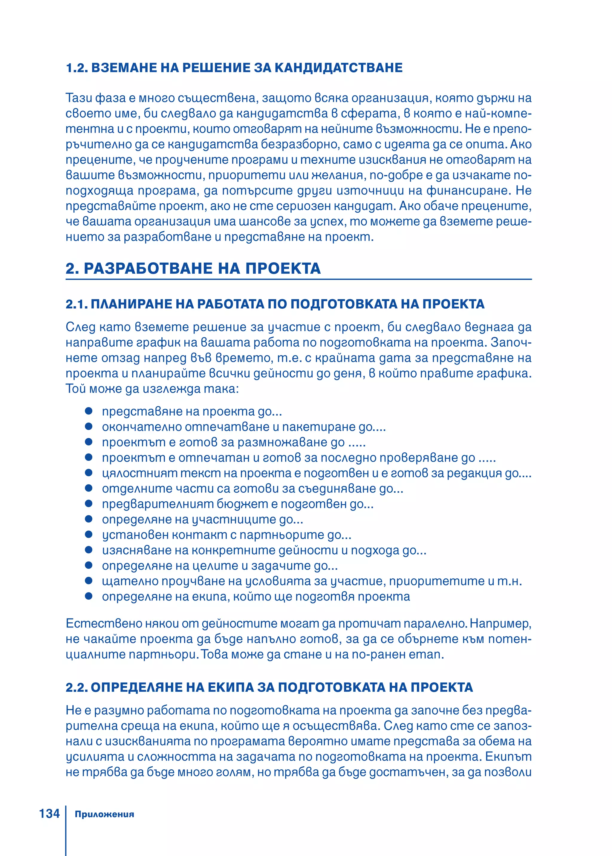 134
1.2. ВЗЕМАНЕ НА РЕШЕНИЕ ЗА КАНДИДАТСТВАНЕ
Тази фаза е много съществена, защото всяка организация, която държи на
своето име, би следвало да кандидатства в сферата, в която е най-компе-
тентна и с проекти, които отговарят на нейните възможности. Не е препо-
ръчително да се кандидатства безразборно, само с идеята да се опита.Ако
прецените, че проучените програми и техните изисквания не отговарят на
вашите възможности, приоритети или желания, по-добре е да изчакате по-
подходяща програма, да потърсите други източници на финансиране. Не
представяйте проект, ако не сте сериозен кандидат. Ако обаче прецените,
че вашата организация има шансове за успех, то можете да вземете реше-
нието за разработване и представяне на проект.
2. РАЗРАБОТВАНЕ НА ПРОЕКТА
2.1. ПЛАНИРАНЕ НА РАБОТАТА ПО ПОДГОТОВКАТА НА ПРОЕКТА
След като вземете решение за участие с проект, би следвало веднага да
направите график на вашата работа по подготовката на проекта. Започ-
нете отзад напред във времето, т.е. с крайната дата за представяне на
проекта и планирайте всички дейности до деня, в който правите графика.
Той може да изглежда така:
представяне на проекта до...
окончателно отпечатване и пакетиране до....
проектът е готов за размножаване до .....
проектът е отпечатан и готов за последно проверяване до .....
цялостният текст на проекта е подготвен и е готов за редакция до....
отделните части са готови за съединяване до...
предварителният бюджет е подготвен до...
определяне на участниците до...
установен контакт с партньорите до...
изясняване на конкретните дейности и подхода до...
определяне на целите и задачите до...
щателно проучване на условията за участие, приоритетите и т.н.
определяне на екипа, който ще подготвя проекта
Естествено някои от дейностите могат да протичат паралелно.Например,
не чакайте проекта да бъде напълно готов, за да се обърнете към потен-
циалните партньори.Това може да стане и на по-ранен етап.
2.2. ОПРЕДЕЛЯНЕ НА ЕКИПА ЗА ПОДГОТОВКАТА НА ПРОЕКТА
Не е разумно работата по подготовката на проекта да започне без предва-
рителна среща на екипа, който ще я осъществява. След като сте се запоз-
нали с изискванията по програмата вероятно имате представа за обема на
усилията и сложността на задачата по подготовката на проекта. Екипът
не трябва да бъде много голям, но трябва да бъде достатъчен, за да позволи
Приложения
 