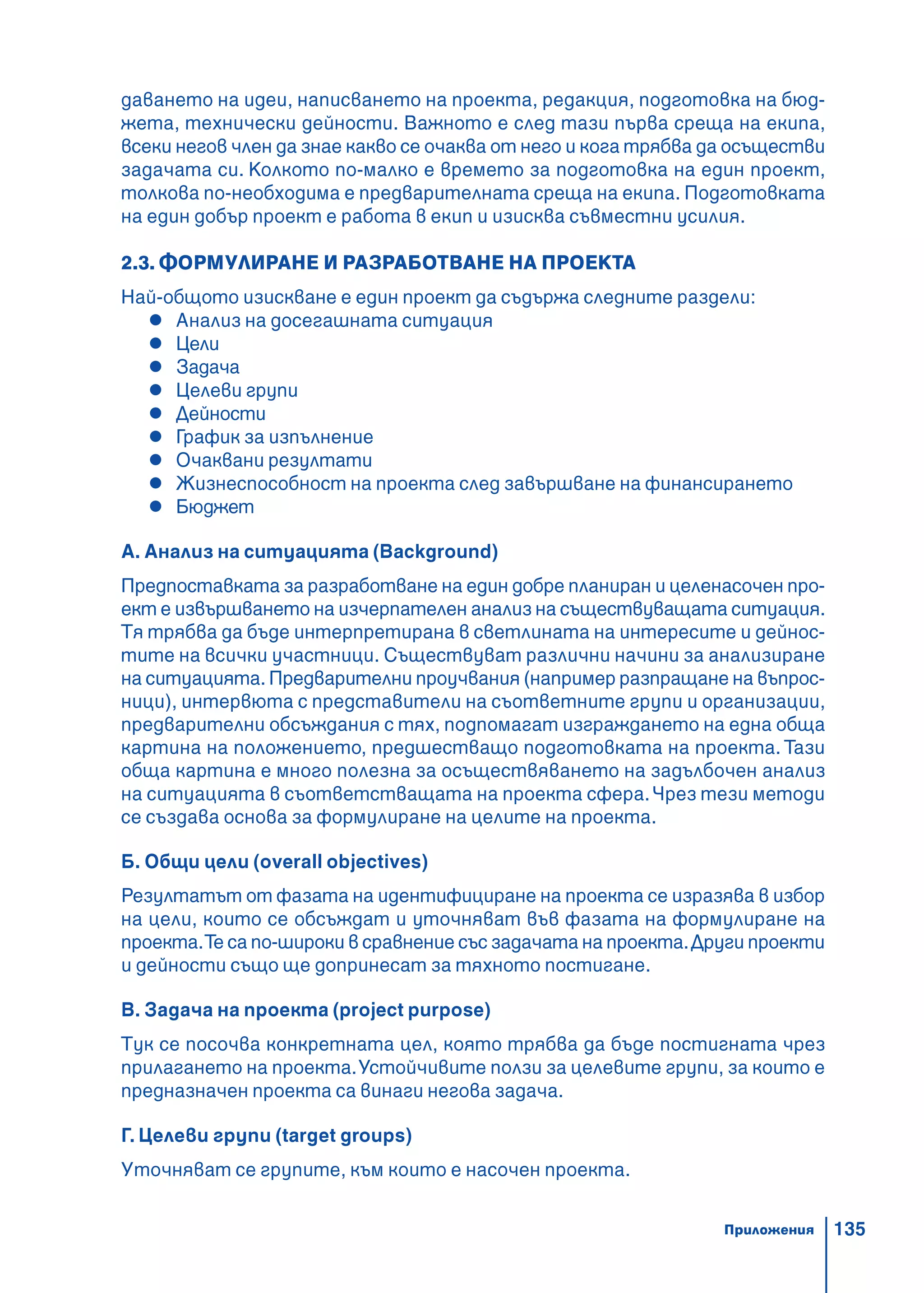 135
даването на идеи, написването на проекта, редакция, подготовка на бюд-
жета, технически дейности. Важното е след тази първа среща на екипа,
всеки негов член да знае какво се очаква от него и кога трябва да осъществи
задачата си. Колкото по-малко е времето за подготовка на един проект,
толкова по-необходима е предварителната среща на екипа. Подготовката
на един добър проект е работа в екип и изисква съвместни усилия.
2.3. ФОРМУЛИРАНЕ И РАЗРАБОТВАНЕ НА ПРОЕКТА
Най-общото изискване е един проект да съдържа следните раздели:
Анализ на досегашната ситуация
Цели
Задача
Целеви групи
Дейности
График за изпълнение
Очаквани резултати
Жизнеспособност на проекта след завършване на финансирането
Бюджет
А. Анализ на ситуацията (Background)
Предпоставката за разработване на един добре планиран и целенасочен про-
ект е извършването на изчерпателен анализ на съществуващата ситуация.
Тя трябва да бъде интерпретирана в светлината на интересите и дейнос-
тите на всички участници. Съществуват различни начини за анализиране
на ситуацията. Предварителни проучвания (например разпращане на въпрос-
ници), интервюта с представители на съответните групи и организации,
предварителни обсъждания с тях, подпомагат изграждането на една обща
картина на положението, предшестващо подготовката на проекта. Тази
обща картина е много полезна за осъществяването на задълбочен анализ
на ситуацията в съответстващата на проекта сфера.Чрез тези методи
се създава основа за формулиране на целите на проекта.
Б. Общи цели (overall objectives)
Резултатът от фазата на идентифициране на проекта се изразява в избор
на цели, които се обсъждат и уточняват във фазата на формулиране на
проекта.Те са по-широки в сравнение със задачата на проекта.Други проекти
и дейности също ще допринесат за тяхното постигане.
В. Задача на проекта (project purpose)
Тук се посочва конкретната цел, която трябва да бъде постигната чрез
прилагането на проекта.Устойчивите ползи за целевите групи, за които е
предназначен проекта са винаги негова задача.
Г. Целеви групи (target groups)
Уточняват се групите, към които е насочен проекта.
Приложения
 
