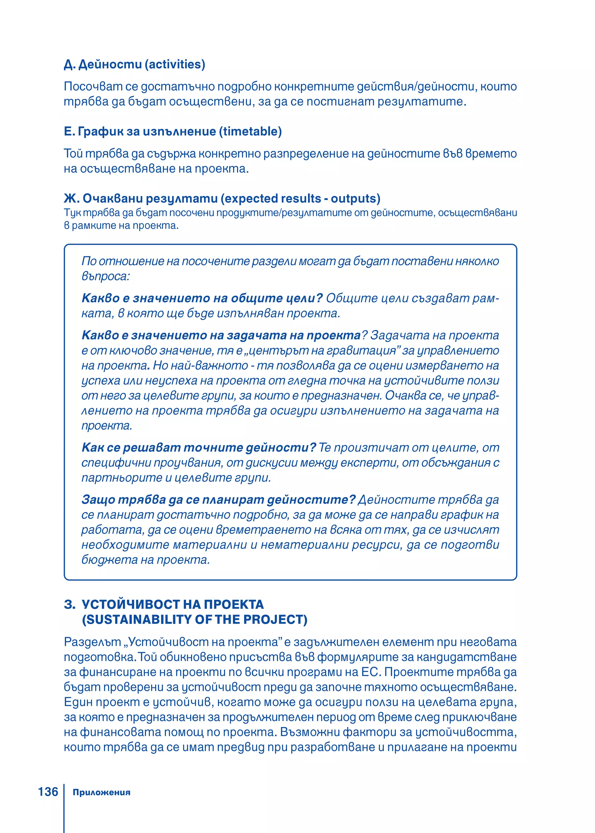 136
Д. Дейности (activities)
Посочват се достатъчно подробно конкретните действия/дейности, които
трябва да бъдат осъществени, за да се постигнат резултатите.
Е. График за изпълнение (timetable)
Той трябва да съдържа конкретно разпределение на дейностите във времето
на осъществяване на проекта.
Ж. Очаквани резултати (expected results - outputs)
Тук трябва да бъдат посочени продуктите/резултатите от дейностите, осъществявани
в рамките на проекта.
Поотношениенапосоченитеразделимогатдабъдатпоставениняколко
въпроса:
Какво е значението на общите цели? Общите цели създават рам-
ката, в която ще бъде изпълняван проекта.
Какво е значението на задачата на проекта? Задачата на проекта
е от ключово значение, тя е„центърът на гравитация” за управлението
на проекта. Но най-важното - тя позволява да се оцени измерването на
успеха или неуспеха на проекта от гледна точка на устойчивите ползи
от него за целевите групи, за които е предназначен. Очаква се, че управ-
лението на проекта трябва да осигури изпълнението на задачата на
проекта.
Как се решават точните дейности?Те произтичат от целите, от
специфични проучвания, от дискусии между експерти, от обсъждания с
партньорите и целевите групи.
Защо трябва да се планират дейностите? Дейностите трябва да
се планират достатъчно подробно, за да може да се направи график на
работата, да се оцени времетраенето на всяка от тях, да се изчислят
необходимите материални и нематериални ресурси, да се подготви
бюджета на проекта.
З. УСТОЙЧИВОСТ НА ПРОЕКТА
(SUSTAINABILITY OF THE PROJECT)
Разделът „Устойчивост на проекта”е задължителен елемент при неговата
подготовка.Той обикновено присъства във формулярите за кандидатстване
за финансиране на проекти по всички програми на ЕС. Проектите трябва да
бъдат проверени за устойчивост преди да започне тяхното осъществяване.
Един проект е устойчив, когато може да осигури ползи на целевата група,
за която е предназначен за продължителен период от време след приключване
на финансовата помощ по проекта. Възможни фактори за устойчивостта,
които трябва да се имат предвид при разработване и прилагане на проекти
Приложения
 
