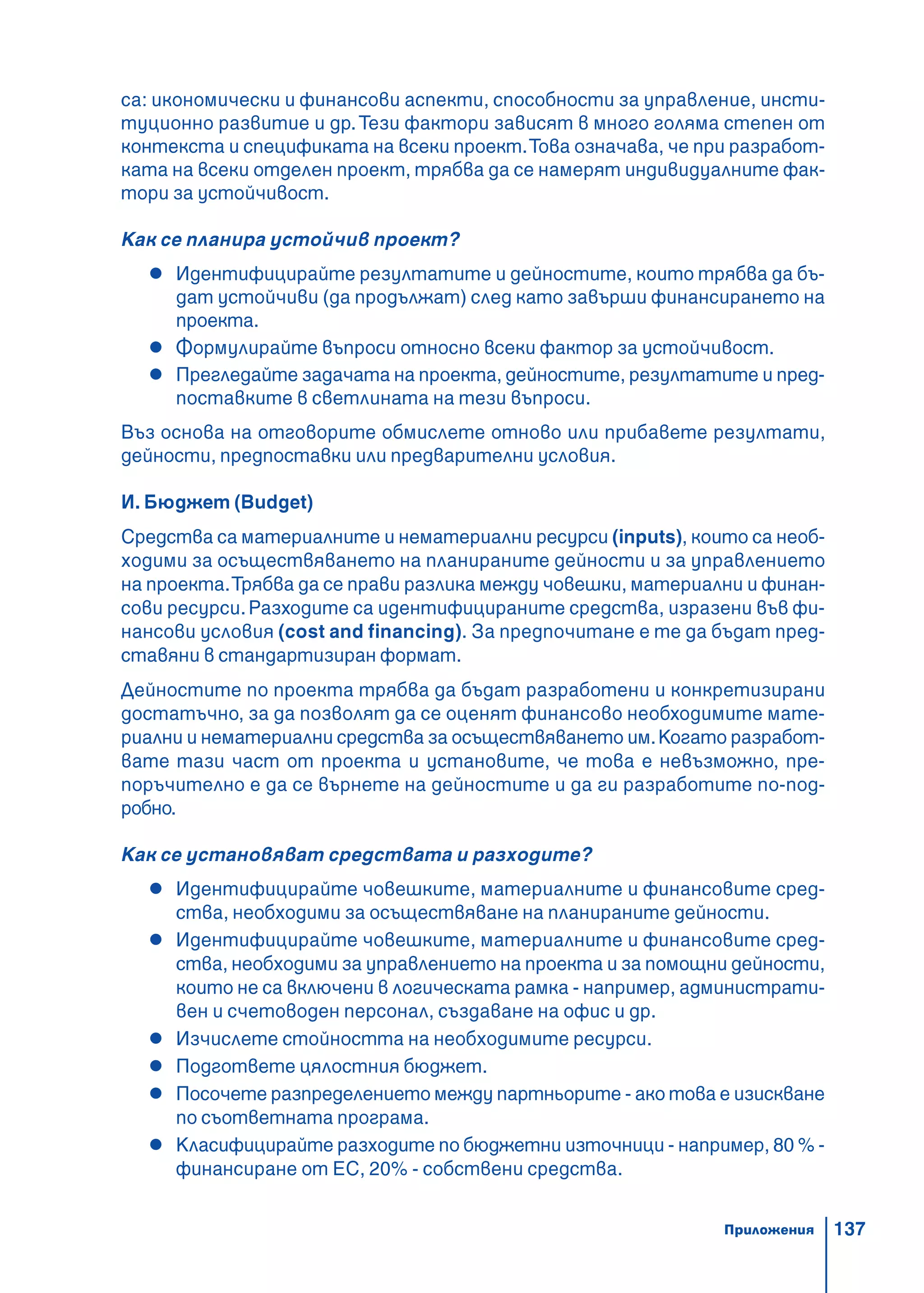 137
са: икономически и финансови аспекти, способности за управление, инсти-
туционно развитие и др.Тези фактори зависят в много голяма степен от
контекста и спецификата на всеки проект.Това означава, че при разработ-
ката на всеки отделен проект, трябва да се намерят индивидуалните фак-
тори за устойчивост.
Как се планира устойчив проект?
Идентифицирайте резултатите и дейностите, които трябва да бъ-
дат устойчиви (да продължат) след като завърши финансирането на
проекта.
Формулирайте въпроси относно всеки фактор за устойчивост.
Прегледайте задачата на проекта, дейностите, резултатите и пред-
поставките в светлината на тези въпроси.
Въз основа на отговорите обмислете отново или прибавете резултати,
дейности, предпоставки или предварителни условия.
И. Бюджет (Budget)
Средства са материалните и нематериални ресурси (inputs), които са необ-
ходими за осъществяването на планираните дейности и за управлението
на проекта.Трябва да се прави разлика между човешки, материални и финан-
сови ресурси.Разходите са идентифицираните средства, изразени във фи-
нансови условия (cost and financing). За предпочитане е те да бъдат пред-
ставяни в стандартизиран формат.
Дейностите по проекта трябва да бъдат разработени и конкретизирани
достатъчно, за да позволят да се оценят финансово необходимите мате-
риални и нематериални средства за осъществяването им.Когато разработ-
вате тази част от проекта и установите, че това е невъзможно, пре-
поръчително е да се върнете на дейностите и да ги разработите по-под-
робно.
Как се установяват средствата и разходите?
Идентифицирайте човешките, материалните и финансовите сред-
ства, необходими за осъществяване на планираните дейности.
Идентифицирайте човешките, материалните и финансовите сред-
ства, необходими за управлението на проекта и за помощни дейности,
които не са включени в логическата рамка - например, администрати-
вен и счетоводен персонал, създаване на офис и др.
Изчислете стойността на необходимите ресурси.
Подгответе цялостния бюджет.
Посочете разпределението между партньорите - ако това е изискване
по съответната програма.
Класифицирайте разходите по бюджетни източници - например, 80 % -
финансиране от ЕС, 20% - собствени средства.
Приложения
 