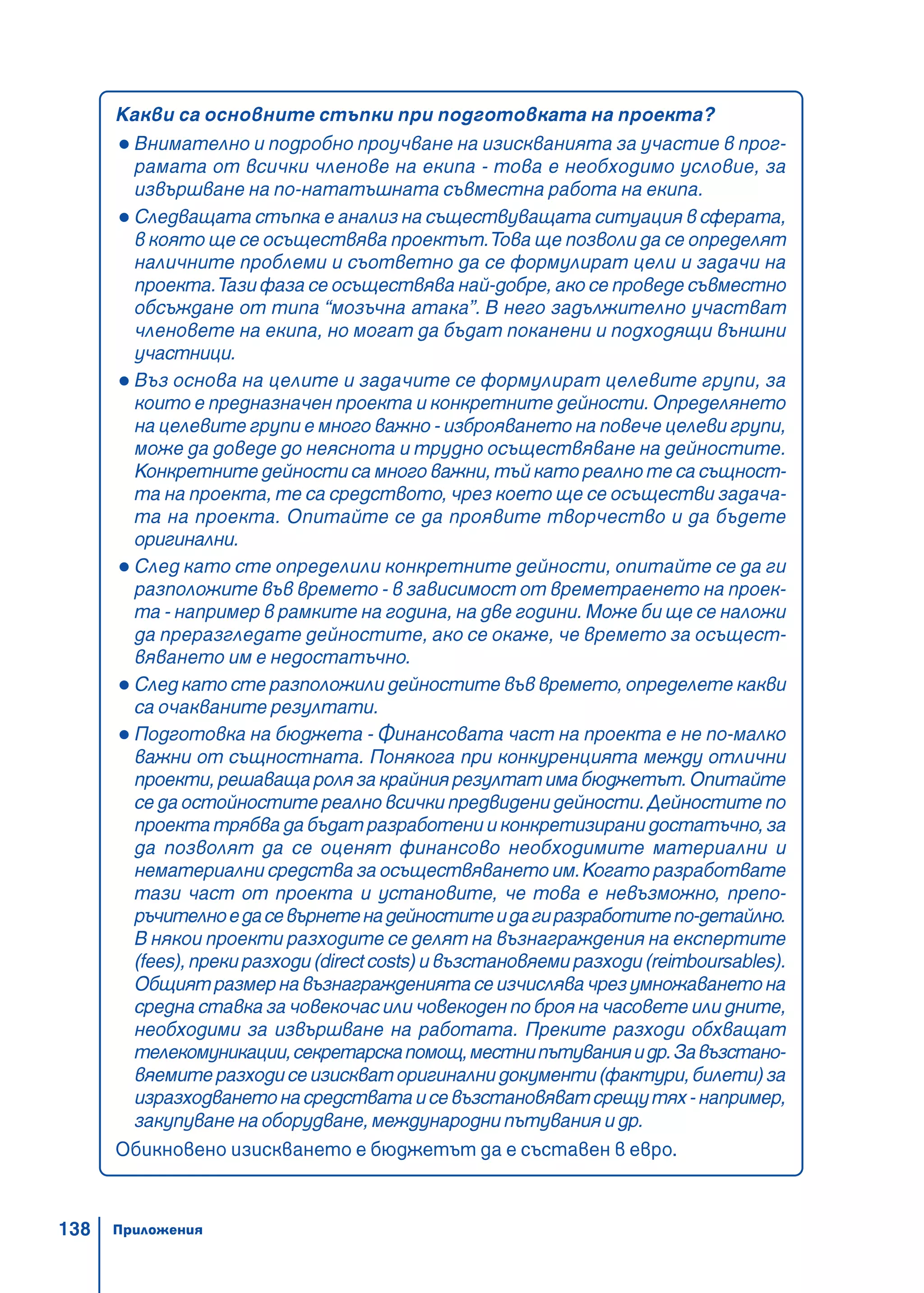 138
Какви са основните стъпки при подготовката на проекта?
Внимателно и подробно проучване на изискванията за участие в прог-
рамата от всички членове на екипа - това е необходимо условие, за
извършване на по-нататъшната съвместна работа на екипа.
Следващата стъпка е анализ на съществуващата ситуация в сферата,
в която ще се осъществява проектът.Това ще позволи да се определят
наличните проблеми и съответно да се формулират цели и задачи на
проекта.Тази фаза се осъществява най-добре, ако се проведе съвместно
обсъждане от типа “мозъчна атака”. В него задължително участват
членовете на екипа, но могат да бъдат поканени и подходящи външни
участници.
Въз основа на целите и задачите се формулират целевите групи, за
които е предназначен проекта и конкретните дейности. Определянето
на целевите групи е много важно - изброяването на повече целеви групи,
може да доведе до неяснота и трудно осъществяване на дейностите.
Конкретните дейности са много важни, тъй като реално те са същност-
та на проекта, те са средството, чрез което ще се осъществи задача-
та на проекта. Опитайте се да проявите творчество и да бъдете
оригинални.
След като сте определили конкретните дейности, опитайте се да ги
разположите във времето - в зависимост от времетраенето на проек-
та - например в рамките на година, на две години. Може би ще се наложи
да преразгледате дейностите, ако се окаже, че времето за осъщест-
вяването им е недостатъчно.
След като сте разположили дейностите във времето, определете какви
са очакваните резултати.
Подготовка на бюджета - Финансовата част на проекта е не по-малко
важни от същностната. Понякога при конкуренцията между отлични
проекти,решаващаролязакрайниярезултатимабюджетът.Опитайте
се да остойностите реално всички предвидени дейности. Дейностите по
проектатрябвадабъдатразработенииконкретизиранидостатъчно,за
да позволят да се оценят финансово необходимите материални и
нематериални средства за осъществяването им.Когато разработвате
тази част от проекта и установите, че това е невъзможно, препо-
ръчителноедасевърнетенадейноститеидагиразработитепо-детайлно.
В някои проекти разходите се делят на възнаграждения на експертите
(fees),прекиразходи(directcosts)ивъзстановяемиразходи(reimboursables).
Общиятразмернавъзнаграждениятасеизчислявачрезумножаванетона
средна ставка за човекочас или човекоден по броя на часовете или дните,
необходими за извършване на работата. Преките разходи обхващат
телекомуникации,секретарскапомощ,местнипътуванияидр.Завъзстано-
вяемитеразходисеизискваторигиналнидокументи(фактури,билети)за
изразходванетонасредстватаисевъзстановяватсрещутях-например,
закупуване на оборудване, международни пътувания и др.
Обикновено изискването е бюджетът да е съставен в евро.
Приложения
 