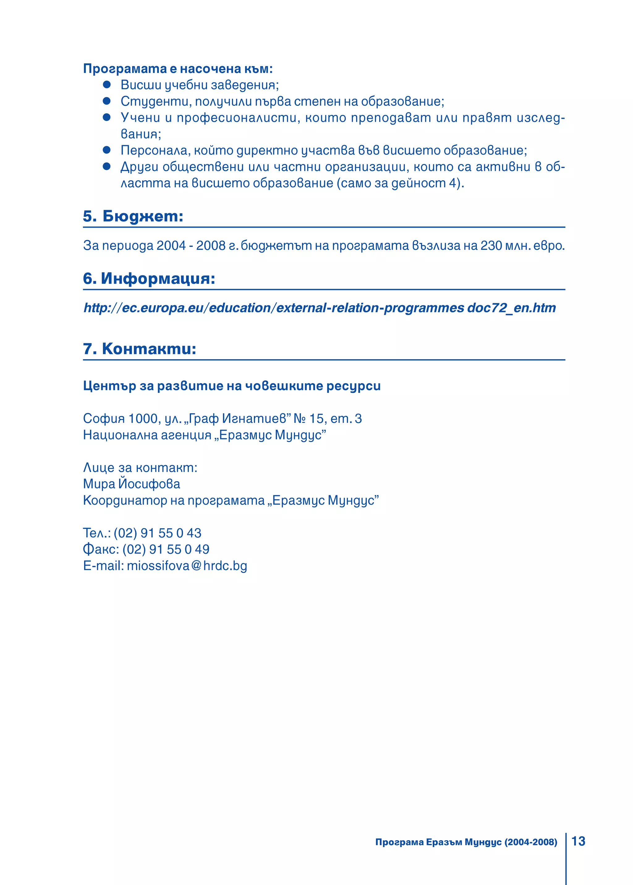 13
Програмата е насочена към:
Висши учебни заведения;
Студенти, получили първа степен на образование;
Учени и професионалисти, които преподават или правят изслед-
вания;
Персонала, който директно участва във висшето образование;
Други обществени или частни организации, които са активни в об-
ластта на висшето образование (само за дейност 4).
5. Бюджет:
За периода 2004 - 2008 г.бюджетът на програмата възлиза на 230 млн.евро.
6. Информация:
http://ec.europa.eu/education/external-relation-programmes doc72_en.htm
7. Контакти:
Център за развитие на човешките ресурси
София 1000, ул. „Граф Игнатиев” № 15, ет. 3
Национална агенция „Еразмус Мундус”
Лице за контакт:
Мира Йосифова
Координатор на програмата „Еразмус Мундус”
Тел.: (02) 91 55 0 43
Факс: (02) 91 55 0 49
E-mail: miossifova@hrdc.bg
Програма Еразъм Мундус (2004-2008)
 