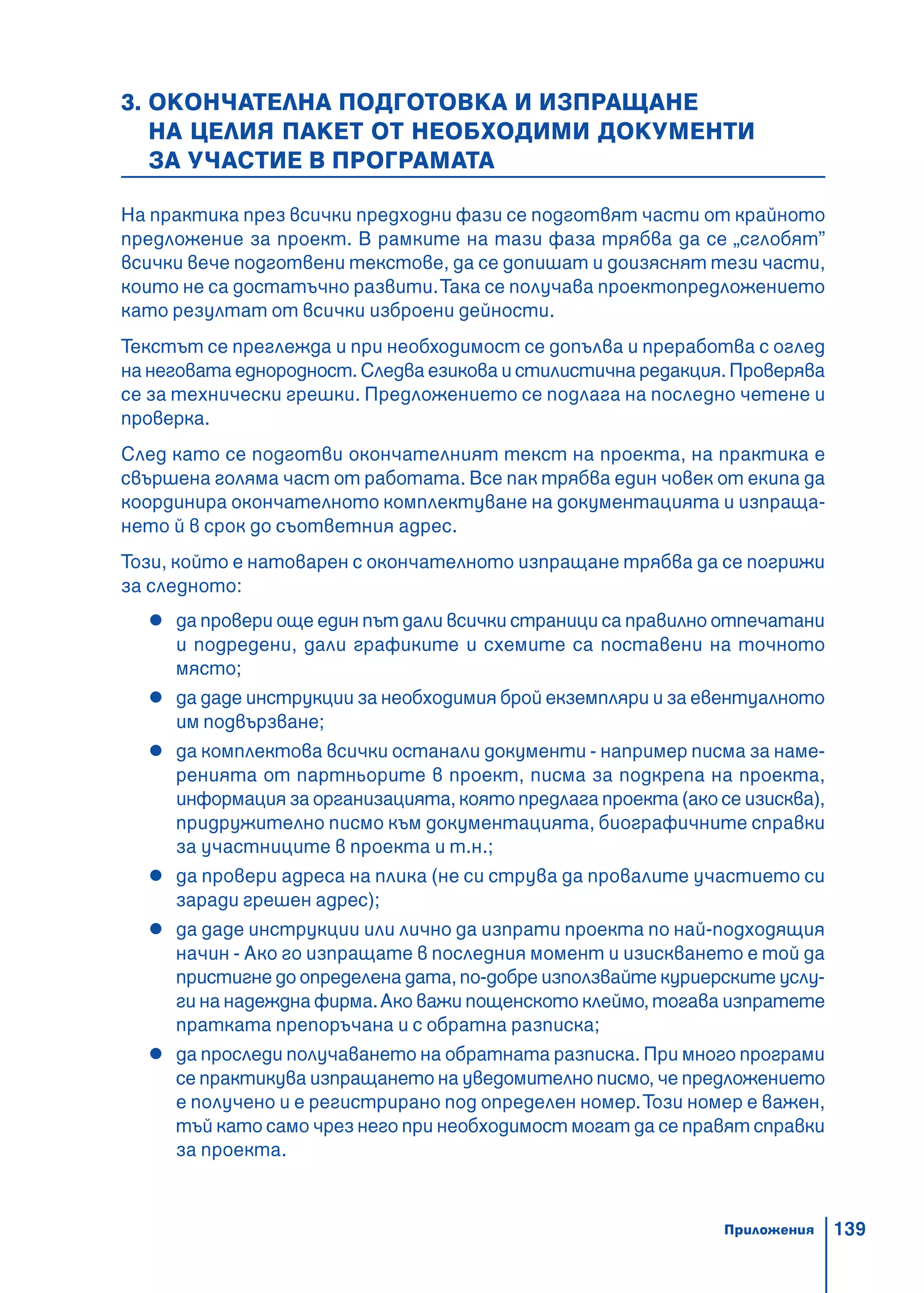 139
3. ОКОНЧАТЕЛНА ПОДГОТОВКА И ИЗПРАЩАНЕ
НА ЦЕЛИЯ ПАКЕТ ОТ НЕОБХОДИМИ ДОКУМЕНТИ
ЗА УЧАСТИЕ В ПРОГРАМАТА
На практика през всички предходни фази се подготвят части от крайното
предложение за проект. В рамките на тази фаза трябва да се „сглобят”
всички вече подготвени текстове, да се допишат и доизяснят тези части,
които не са достатъчно развити.Така се получава проектопредложението
като резултат от всички изброени дейности.
Текстът се преглежда и при необходимост се допълва и преработва с оглед
на неговата еднородност. Следва езикова и стилистична редакция. Проверява
се за технически грешки. Предложението се подлага на последно четене и
проверка.
След като се подготви окончателният текст на проекта, на практика е
свършена голяма част от работата. Все пак трябва един човек от екипа да
координира окончателното комплектуване на документацията и изпраща-
нето й в срок до съответния адрес.
Този, който е натоварен с окончателното изпращане трябва да се погрижи
за следното:
да провери още един път дали всички страници са правилно отпечатани
и подредени, дали графиките и схемите са поставени на точното
място;
да даде инструкции за необходимия брой екземпляри и за евентуалното
им подвързване;
да комплектова всички останали документи - например писма за наме-
ренията от партньорите в проект, писма за подкрепа на проекта,
информация за организацията, която предлага проекта (aко се изисква),
придружително писмо към документацията, биографичните справки
за участниците в проекта и т.н.;
да провери адреса на плика (не си струва да провалите участието си
заради грешен адрес);
да даде инструкции или лично да изпрати проекта по най-подходящия
начин - Ако го изпращате в последния момент и изискването е той да
пристигне до определена дата, по-добре използвайте куриерските услу-
ги на надеждна фирма.Ако важи пощенското клеймо, тогава изпратете
пратката препоръчана и с обратна разписка;
да проследи получаването на обратната разписка. При много програми
се практикува изпращането на уведомително писмо, че предложението
е получено и е регистрирано под определен номер.Този номер е важен,
тъй като само чрез него при необходимост могат да се правят справки
за проекта.
Приложения
 