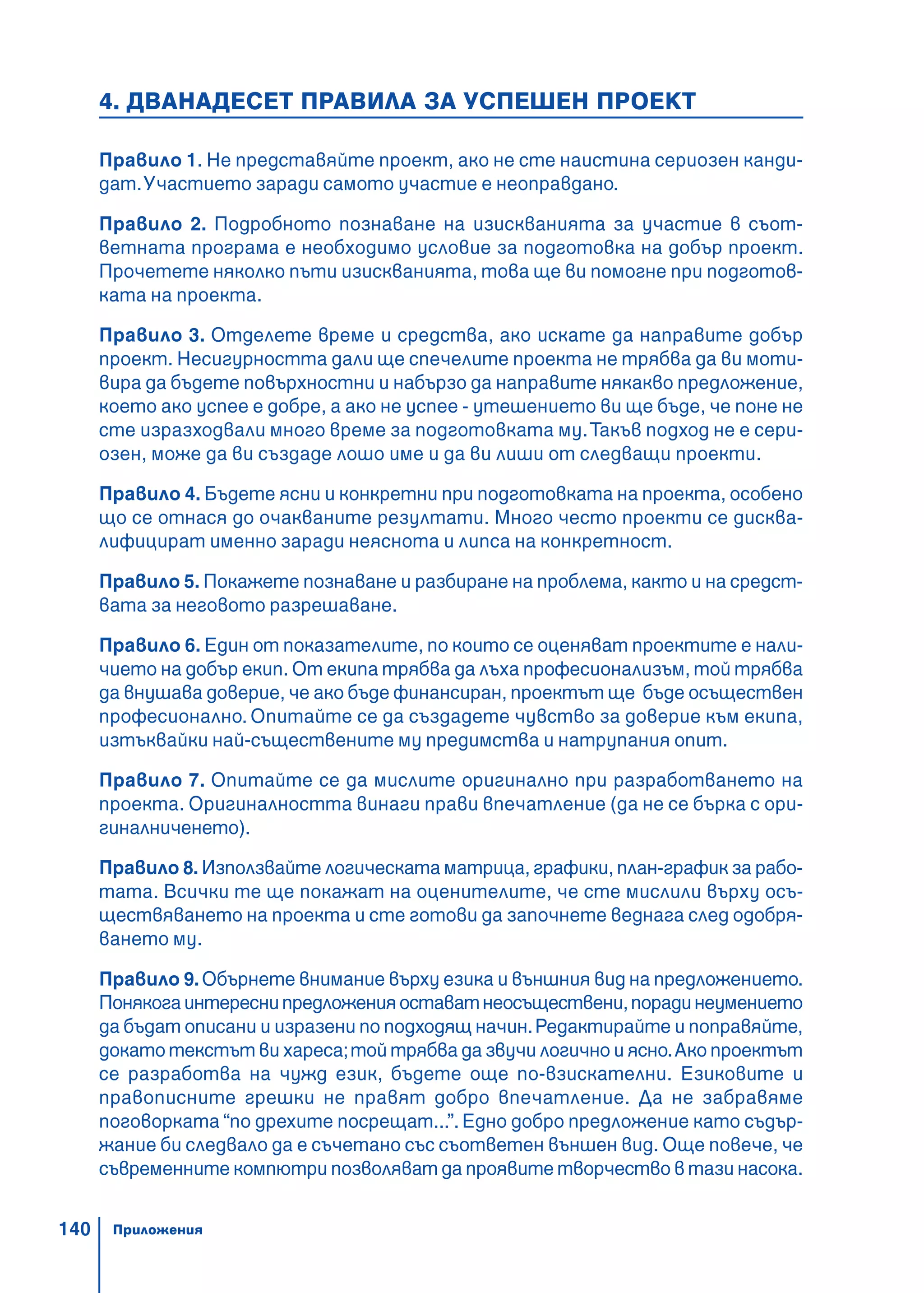140
4. ДВАНАДЕСЕТ ПРАВИЛА ЗА УСПЕШЕН ПРОЕКТ
Правило 1. Не представяйте проект, ако не сте наистина сериозен канди-
дат.Участието заради самото участие е неоправдано.
Правило 2. Подробното познаване на изискванията за участие в съот-
ветната програма е необходимо условие за подготовка на добър проект.
Прочетете няколко пъти изискванията, това ще ви помогне при подготов-
ката на проекта.
Правило 3. Отделете време и средства, ако искате да направите добър
проект. Несигурността дали ще спечелите проекта не трябва да ви моти-
вира да бъдете повърхностни и набързо да направите някакво предложение,
което ако успее е добре, а ако не успее - утешението ви ще бъде, че поне не
сте изразходвали много време за подготовката му.Такъв подход не е сери-
озен, може да ви създаде лошо име и да ви лиши от следващи проекти.
Правило 4. Бъдете ясни и конкретни при подготовката на проекта, особено
що се отнася до очакваните резултати. Много често проекти се дисква-
лифицират именно заради неяснота и липса на конкретност.
Правило 5. Покажете познаване и разбиране на проблема, както и на средст-
вата за неговото разрешаване.
Правило 6. Един от показателите, по които се оценяват проектите е нали-
чието на добър екип. От екипа трябва да лъха професионализъм, той трябва
да внушава доверие, че ако бъде финансиран, проектът ще бъде осъществен
професионално. Опитайте се да създадете чувство за доверие към екипа,
изтъквайки най-съществените му предимства и натрупания опит.
Правило 7. Опитайте се да мислите оригинално при разработването на
проекта. Оригиналността винаги прави впечатление (да не се бърка с ори-
гиналниченето).
Правило 8. Използвайте логическата матрица, графики, план-график за рабо-
тата. Всички те ще покажат на оценителите, че сте мислили върху осъ-
ществяването на проекта и сте готови да започнете веднага след одобря-
ването му.
Правило 9.Обърнете внимание върху езика и външния вид на предложението.
Понякогаинтереснипредложенияоставатнеосъществени,порадинеумението
да бъдат описани и изразени по подходящ начин.Редактирайте и поправяйте,
докато текстът ви хареса;той трябва да звучи логично и ясно.Ако проектът
се разработва на чужд език, бъдете още по-взискателни. Езиковите и
правописните грешки не правят добро впечатление. Да не забравяме
поговорката “по дрехите посрещат...”.Едно добро предложение като съдър-
жание би следвало да е съчетано със съответен външен вид. Още повече, че
съвременните компютри позволяват да проявите творчество в тази насока.
Приложения
 