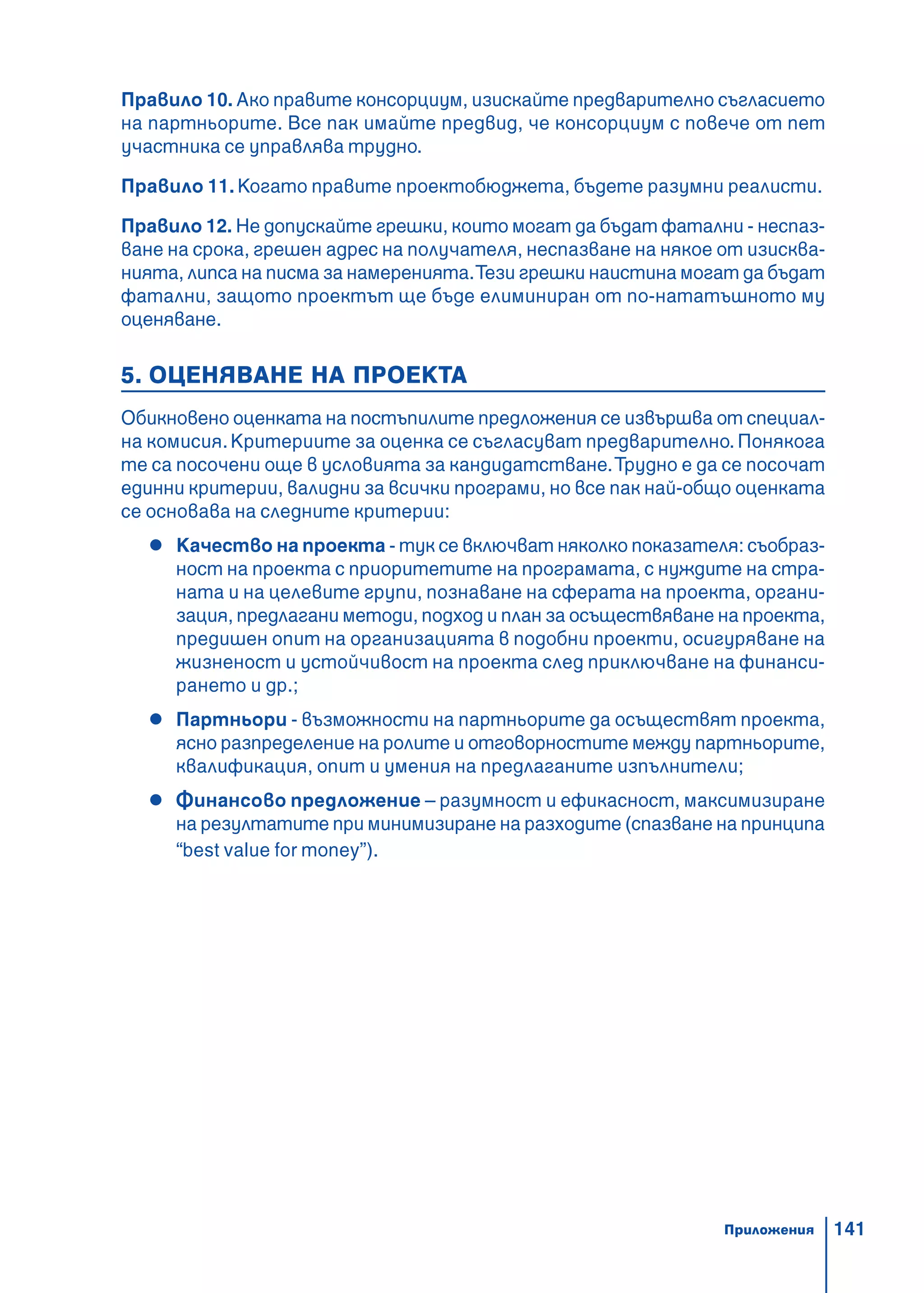 141
Правило 10. Ако правите консорциум, изискайте предварително съгласието
на партньорите. Все пак имайте предвид, че консорциум с повече от пет
участника се управлява трудно.
Правило 11. Когато правите проектобюджета, бъдете разумни реалисти.
Правило 12. Не допускайте грешки, които могат да бъдат фатални - неспаз-
ване на срока, грешен адрес на получателя, неспазване на някое от изисква-
нията, липса на писма за намеренията.Тези грешки наистина могат да бъдат
фатални, защото проектът ще бъде елиминиран от по-нататъшното му
оценяване.
5. ОЦЕНЯВАНЕ НА ПРОЕКТА
Обикновено оценката на постъпилите предложения се извършва от специал-
на комисия.Критериите за оценка се съгласуват предварително. Понякога
те са посочени още в условията за кандидатстване.Трудно е да се посочат
единни критерии, валидни за всички програми, но все пак най-общо оценката
се основава на следните критерии:
Качество на проекта - тук се включват няколко показателя: съобраз-
ност на проекта с приоритетите на програмата, с нуждите на стра-
ната и на целевите групи, познаване на сферата на проекта, органи-
зация, предлагани методи, подход и план за осъществяване на проекта,
предишен опит на организацията в подобни проекти, осигуряване на
жизненост и устойчивост на проекта след приключване на финанси-
рането и др.;
Партньори - възможности на партньорите да осъществят проекта,
ясно разпределение на ролите и отговорностите между партньорите,
квалификация, опит и умения на предлаганите изпълнители;
Финансово предложение – разумност и ефикасност, максимизиране
на резултатите при минимизиране на разходите (спазване на принципа
“best value for money”).
Приложения
 