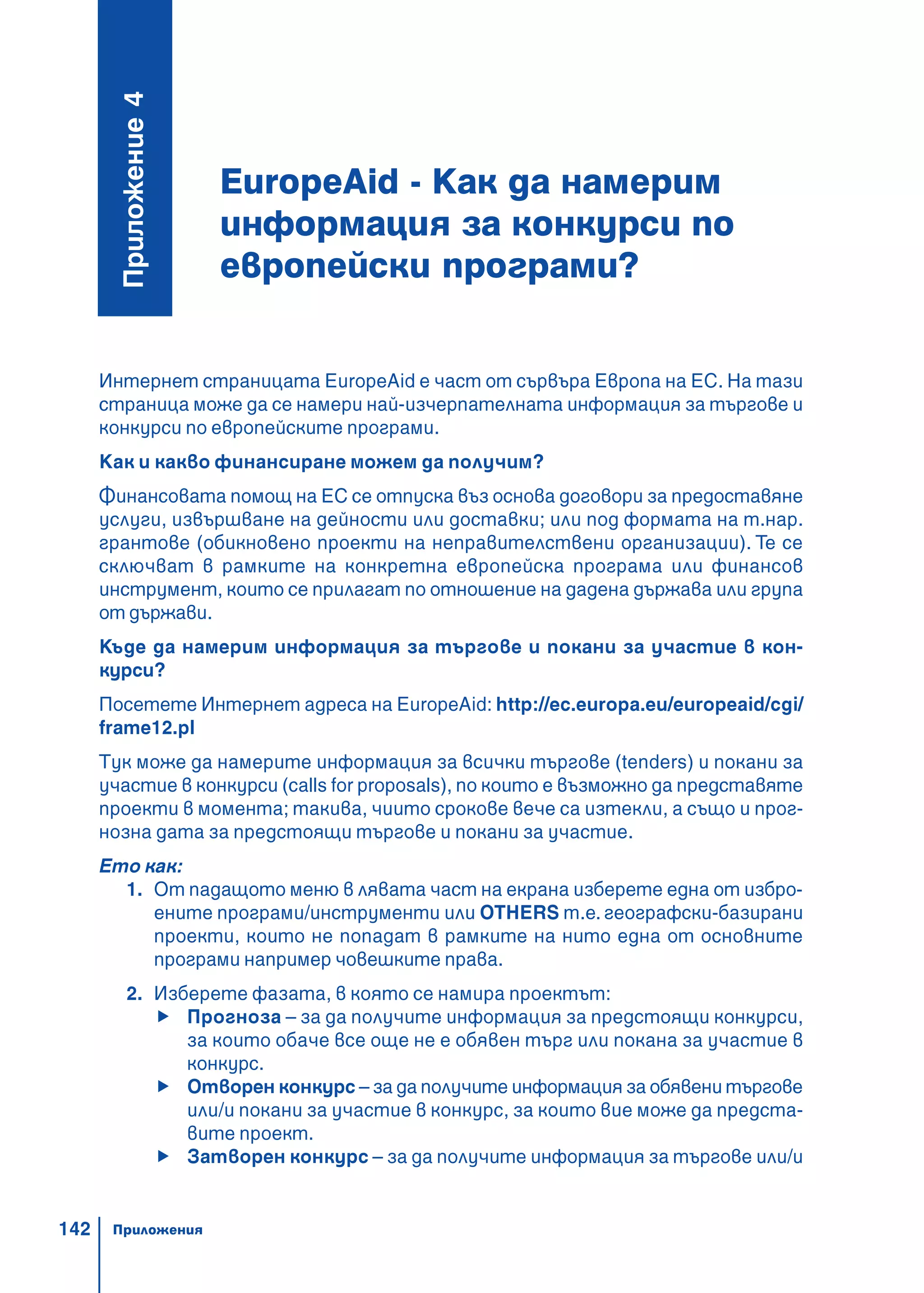 142
EuropeAid - Как да намерим
информация за конкурси по
европейски програми?
Ïðèëîæåíèå4
Интернет страницата EuropeAid е част от сървъра Европа на ЕС. На тази
страница може да се намери най-изчерпателната информация за търгове и
конкурси по европейските програми.
Как и какво финансиране можем да получим?
Финансовата помощ на ЕС се отпуска въз основа договори за предоставяне
услуги, извършване на дейности или доставки; или под формата на т.нар.
грантове (обикновено проекти на неправителствени организации). Те се
сключват в рамките на конкретна европейска програма или финансов
инструмент, които се прилагат по отношение на дадена държава или група
от държави.
Къде да намерим информация за търгове и покани за участие в кон-
курси?
Посетете Интернет адреса на EuropeAid: http://ec.europa.eu/europeaid/cgi/
frame12.pl
Тук може да намерите информация за всички търгове (tenders) и покани за
участие в конкурси (calls for proposals), по които e възможно да представяте
проекти в момента; такива, чиито срокове вече са изтекли, а също и прог-
нозна дата за предстоящи търгове и покани за участие.
Ето как:
1. От падащото меню в лявата част на екрана изберете една от избро-
ените програми/инструменти или OTHERS т.е. географски-базирани
проекти, които не попадат в рамките на нито една от основните
програми например човешките права.
2. Изберете фазата, в която се намира проектът:
Прогноза – за да получите информация за предстоящи конкурси,
за които обаче все още не е обявен търг или покана за участие в
конкурс.
Отворен конкурс – за да получите информация за обявени търгове
или/и покани за участие в конкурс, за които вие може да предста-
вите проект.
Затворен конкурс – за да получите информация за търгове или/и
Приложения
 
