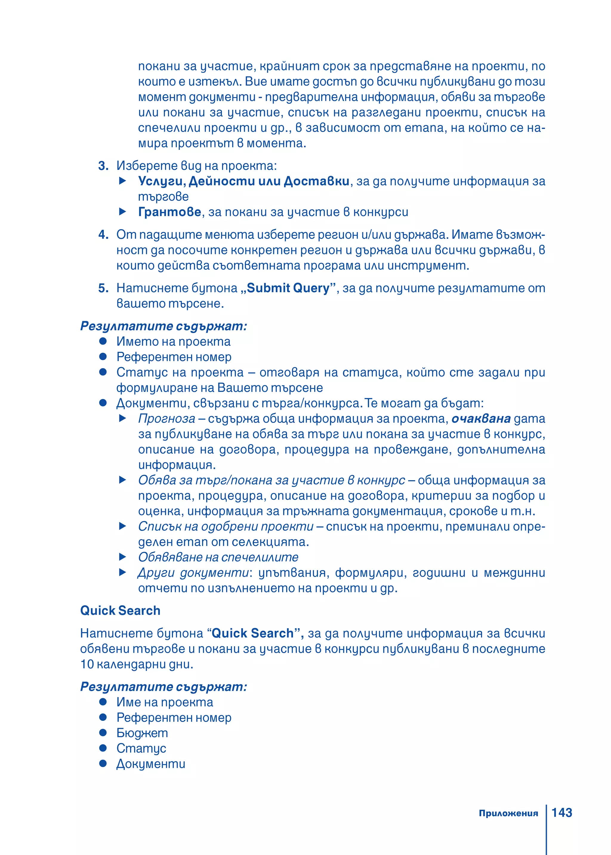143
покани за участие, крайният срок за представяне на проекти, по
които е изтекъл. Вие имате достъп до всички публикувани до този
момент документи - предварителна информация, обяви за търгове
или покани за участие, списък на разгледани проекти, списък на
спечелили проекти и др., в зависимост от етапа, на който се на-
мира проектът в момента.
3. Изберете вид на проекта:
Услуги, Дейности или Доставки, за да получите информация за
търгове
Грантове, за покани за участие в конкурси
4. От падащите менюта изберете регион и/или държава. Имате възмож-
ност да посочите конкретен регион и държава или всички държави, в
които действа съответната програма или инструмент.
5. Натиснете бутона „Submit Query”, за да получите резултатите от
вашето търсене.
Резултатите съдържат:
Името на проекта
Референтен номер
Статус на проекта – отговаря на статуса, който сте задали при
формулиране на Вашето търсене
Документи, свързани с търга/конкурса.Те могат да бъдат:
Прогноза – съдържа обща информация за проекта, очаквана дата
за публикуване на обява за търг или покана за участие в конкурс,
описание на договора, процедура на провеждане, допълнителна
информация.
Обява за търг/покана за участие в конкурс – обща информация за
проекта, процедура, описание на договора, критерии за подбор и
оценка, информация за тръжната документация, срокове и т.н.
Списък на одобрени проекти – списък на проекти, преминали опре-
делен етап от селекцията.
Обявяване на спечелилите
Други документи: упътвания, формуляри, годишни и междинни
отчети по изпълнението на проекти и др.
Quick Search
Натиснете бутона “Quick Search”, за да получите информация за всички
обявени търгове и покани за участие в конкурси публикувани в последните
10 календарни дни.
Резултатите съдържат:
Име на проекта
Референтен номер
Бюджет
Статус
Документи
Приложения
 