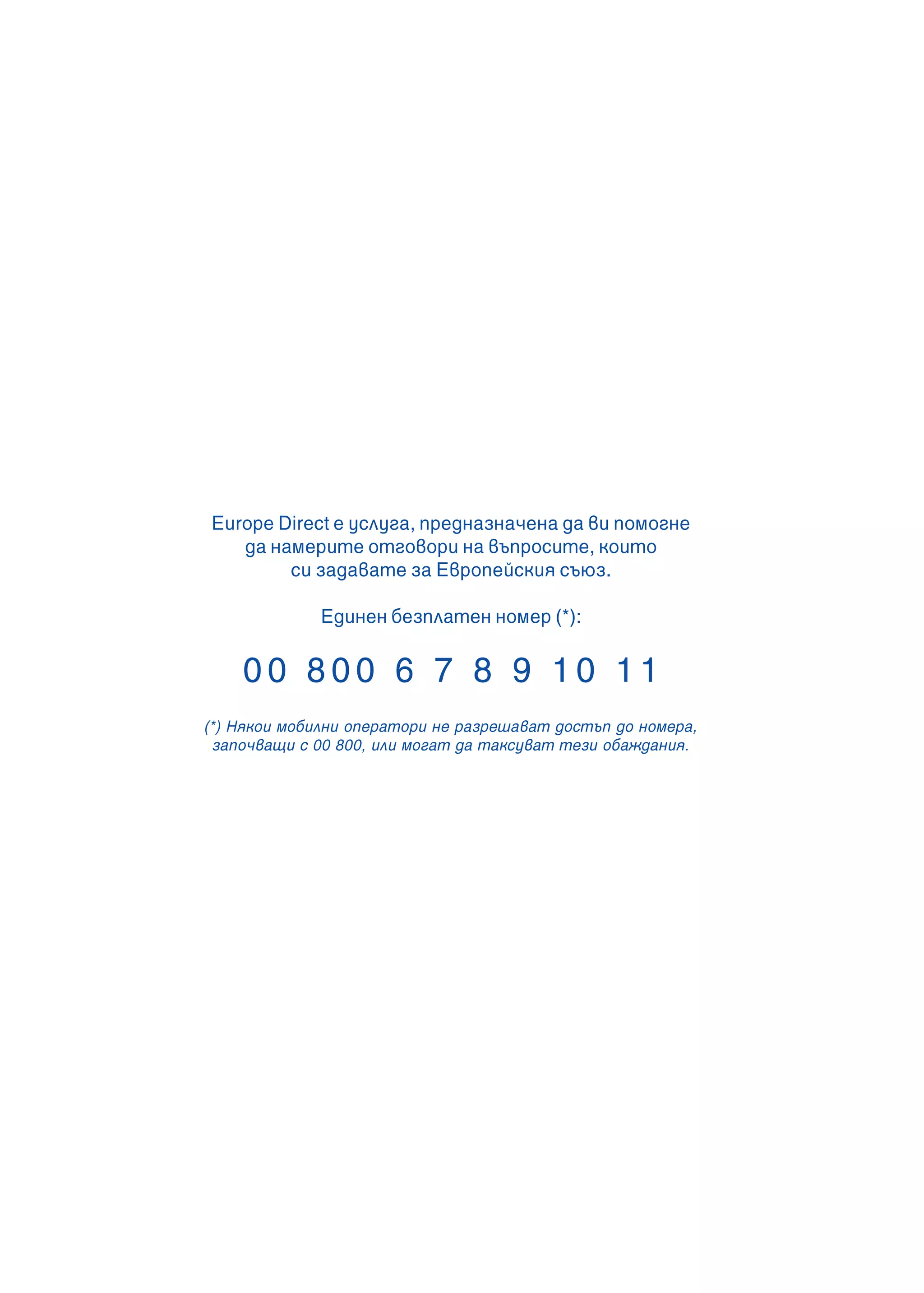 Europe Direct е услуга, предназначена да ви помогне
да намерите отговори на въпросите, които
си задавате за Европейския съюз.
Единен безплатен номер (*):
0 0 8 0 0 6 7 8 9 1 0 1 1
(*) Някои мобилни оператори не разрешават достъп до номера,
започващи с 00 800, или могат да таксуват тези обаждания.
 