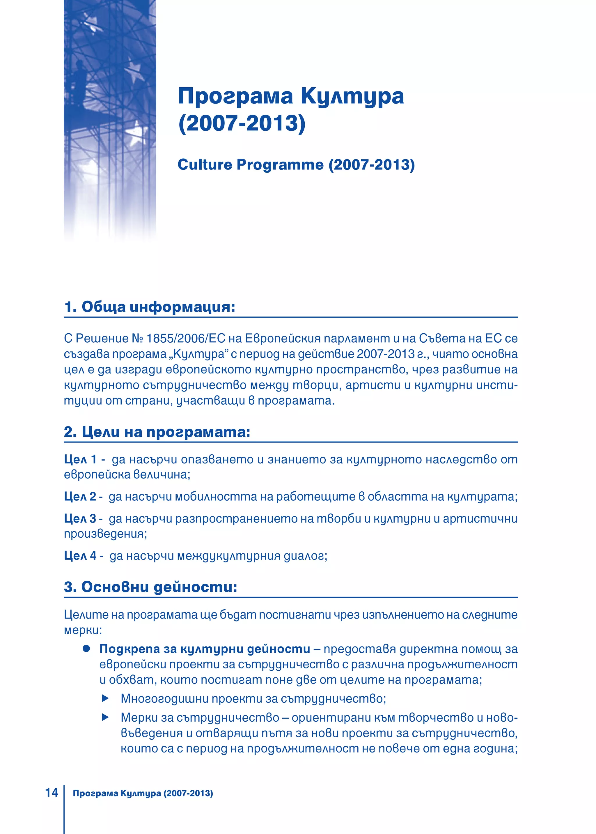 14
Програма Култура
(2007-2013)
Culture Programme (2007-2013)
1. Обща информация:
С Решение № 1855/2006/ЕС на Европейския парламент и на Съвета на ЕС се
създава програма „Култура” с период на действие 2007-2013 г., чиято основна
цел е да изгради европейското културно пространство, чрез развитие на
културното сътрудничество между творци, артисти и културни инсти-
туции от страни, участващи в програмата.
2. Цели на програмата:
Цел 1 - да насърчи опазването и знанието за културното наследство от
европейска величина;
Цел 2 - да насърчи мобилността на работещите в областта на културата;
Цел 3 - да насърчи разпространението на творби и културни и артистични
произведения;
Цел 4 - да насърчи междукултурния диалог;
3. Основни дейности:
Целите на програмата ще бъдат постигнати чрез изпълнението на следните
мерки:
Подкрепа за културни дейности – предоставя директна помощ за
европейски проекти за сътрудничество с различна продължителност
и обхват, които постигат поне две от целите на програмата;
Многогодишни проекти за сътрудничество;
Мерки за сътрудничество – ориентирани към творчество и ново-
въведения и отварящи пътя за нови проекти за сътрудничество,
които са с период на продължителност не повече от една година;
Програма Култура (2007-2013)
 
