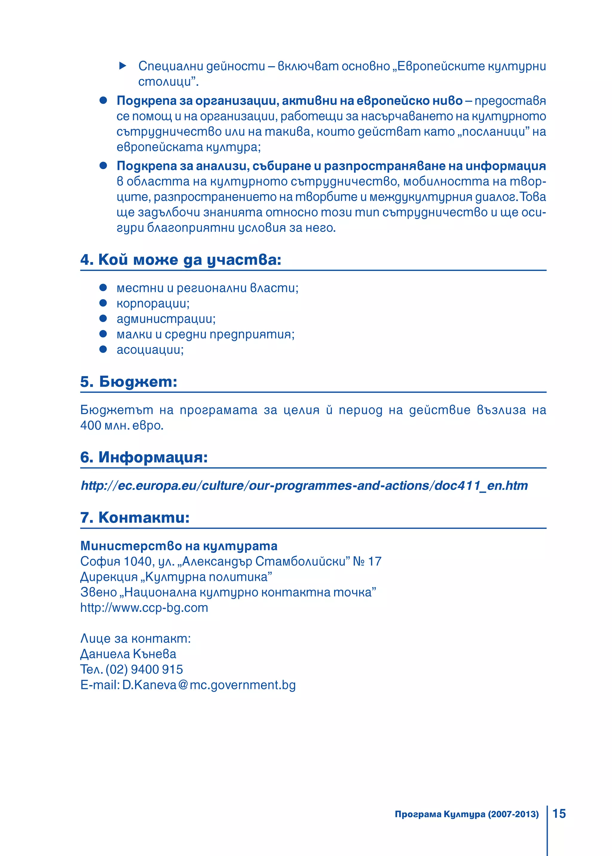 15
Специални дейности – включват основно „Европейските културни
столици”.
Подкрепа за организации, активни на европейско ниво – предоставя
се помощ и на организации, работещи за насърчаването на културното
сътрудничество или на такива, които действат като „посланици” на
европейската култура;
Подкрепа за анализи, събиране и разпространяване на информация
в областта на културното сътрудничество, мобилността на твор-
ците, разпространението на творбите и междукултурния диалог.Това
ще задълбочи знанията относно този тип сътрудничество и ще оси-
гури благоприятни условия за него.
4. Кой може да участва:
местни и регионални власти;
корпорации;
администрации;
малки и средни предприятия;
асоциации;
5. Бюджет:
Бюджетът на програмата за целия й период на действие възлиза на
400 млн. евро.
6. Информация:
http://ec.europa.eu/culture/our-programmes-and-actions/doc411_en.htm
7. Контакти:
Министерство на културата
София 1040, ул. „Александър Стамболийски” № 17
Дирекция „Културна политика”
Звено „Национална културно контактна точка”
http://www.ccp-bg.com
Лице за контакт:
Даниела Кънева
Тел.(02) 9400 915
E-mail: D.Kaneva@mc.government.bg
Програма Култура (2007-2013)
 