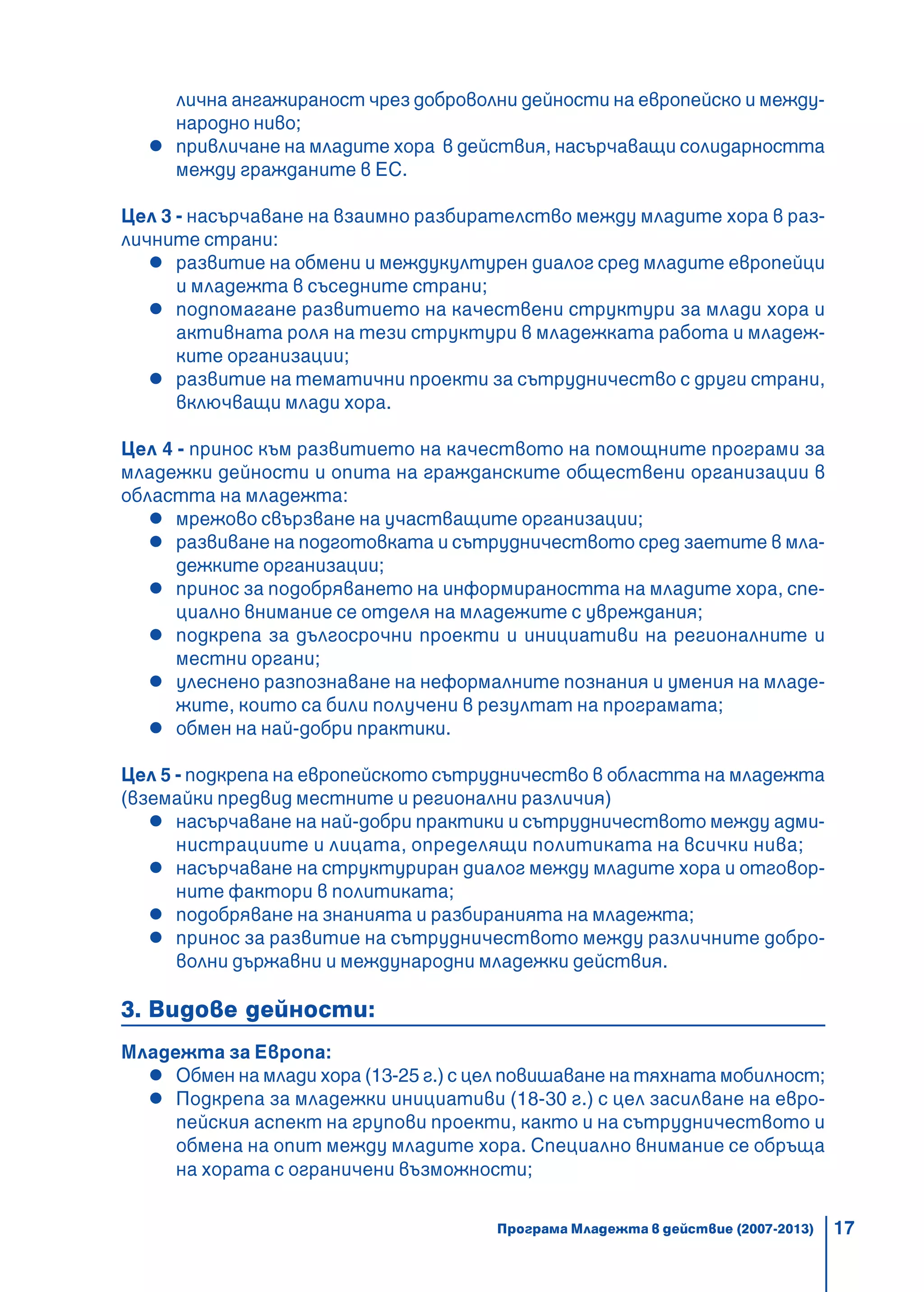 17
лична ангажираност чрез доброволни дейности на европейско и между-
народно ниво;
привличане на младите хора в действия, насърчаващи солидарността
между гражданите в ЕС.
Цел 3 - насърчаване на взаимно разбирателство между младите хора в раз-
личните страни:
развитие на обмени и междукултурен диалог сред младите европейци
и младежта в съседните страни;
подпомагане развитието на качествени структури за млади хора и
активната роля на тези структури в младежката работа и младеж-
ките организации;
развитие на тематични проекти за сътрудничество с други страни,
включващи млади хора.
Цел 4 - принос към развитието на качеството на помощните програми за
младежки дейности и опита на гражданските обществени организации в
областта на младежта:
мрежово свързване на участващите организации;
развиване на подготовката и сътрудничеството сред заетите в мла-
дежките организации;
принос за подобряването на информираността на младите хора, спе-
циално внимание се отделя на младежите с увреждания;
подкрепа за дългосрочни проекти и инициативи на регионалните и
местни органи;
улеснено разпознаване на неформалните познания и умения на младе-
жите, които са били получени в резултат на програмата;
обмен на най-добри практики.
Цел 5 - подкрепа на европейското сътрудничество в областта на младежта
(вземайки предвид местните и регионални различия)
насърчаване на най-добри практики и сътрудничеството между адми-
нистрациите и лицата, определящи политиката на всички нива;
насърчаване на структуриран диалог между младите хора и отговор-
ните фактори в политиката;
подобряване на знанията и разбиранията на младежта;
принос за развитие на сътрудничеството между различните добро-
волни държавни и международни младежки действия.
3. Видове дейности:
Младежта за Европа:
Обмен на млади хора (13-25 г.) с цел повишаване на тяхната мобилност;
Подкрепа за младежки инициативи (18-30 г.) с цел засилване на евро-
пейския аспект на групови проекти, както и на сътрудничеството и
обмена на опит между младите хора. Специално внимание се обръща
на хората с ограничени възможности;
Програма Младежта в действие (2007-2013)
 