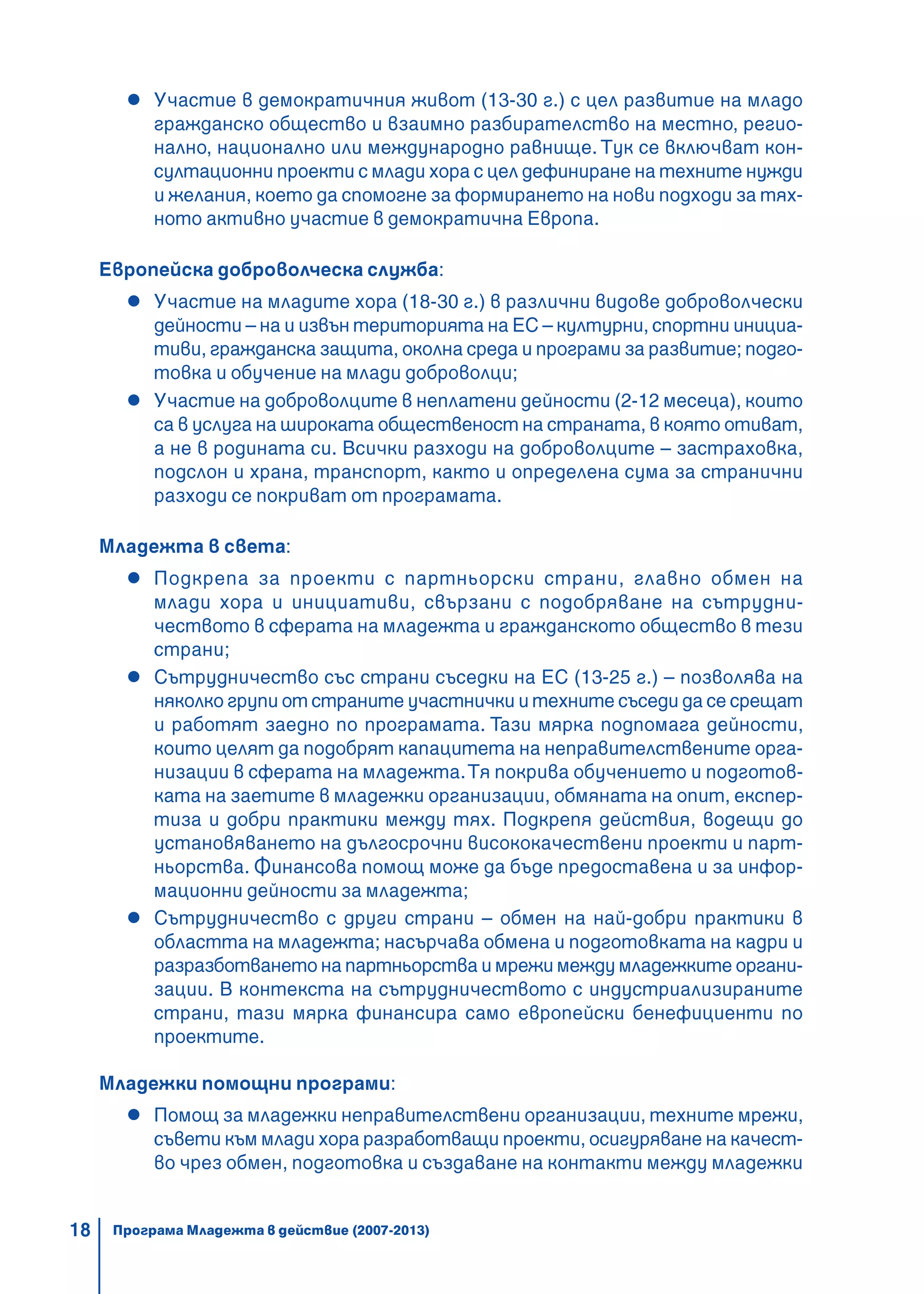 18
Участие в демократичния живот (13-30 г.) с цел развитие на младо
гражданско общество и взаимно разбирателство на местно, регио-
нално, национално или международно равнище. Тук се включват кон-
султационни проекти с млади хора с цел дефиниране на техните нужди
и желания, което да спомогне за формирането на нови подходи за тях-
ното активно участие в демократична Европа.
Европейска доброволческа служба:
Участие на младите хора (18-30 г.) в различни видове доброволчески
дейности – на и извън територията на ЕС – културни, спортни инициа-
тиви, гражданска защита, околна среда и програми за развитие; подго-
товка и обучение на млади доброволци;
Участие на доброволците в неплатени дейности (2-12 месеца), които
са в услуга на широката общественост на страната, в която отиват,
а не в родината си. Всички разходи на доброволците – застраховка,
подслон и храна, транспорт, както и определена сума за странични
разходи се покриват от програмата.
Младежта в света:
Подкрепа за проекти с партньорски страни, главно обмен на
млади хора и инициативи, свързани с подобряване на сътрудни-
чеството в сферата на младежта и гражданското общество в тези
страни;
Сътрудничество със страни съседки на ЕС (13-25 г.) – позволява на
няколко групи от страните участнички и техните съседи да се срещат
и работят заедно по програмата. Тази мярка подпомага дейности,
които целят да подобрят капацитета на неправителствените орга-
низации в сферата на младежта.Тя покрива обучението и подготов-
ката на заетите в младежки организации, обмяната на опит, експер-
тиза и добри практики между тях. Подкрепя действия, водещи до
установяването на дългосрочни висококачествени проекти и парт-
ньорства. Финансова помощ може да бъде предоставена и за инфор-
мационни дейности за младежта;
Сътрудничество с други страни – обмен на най-добри практики в
областта на младежта; насърчава обмена и подготовката на кадри и
разразботването на партньорства и мрежи между младежките органи-
зации. В контекста на сътрудничеството с индустриализираните
страни, тази мярка финансира само европейски бенефициенти по
проектите.
Младежки помощни програми:
Помощ за младежки неправителствени организации, техните мрежи,
съвети към млади хора разработващи проекти, осигуряване на качест-
во чрез обмен, подготовка и създаване на контакти между младежки
Програма Младежта в действие (2007-2013)
 