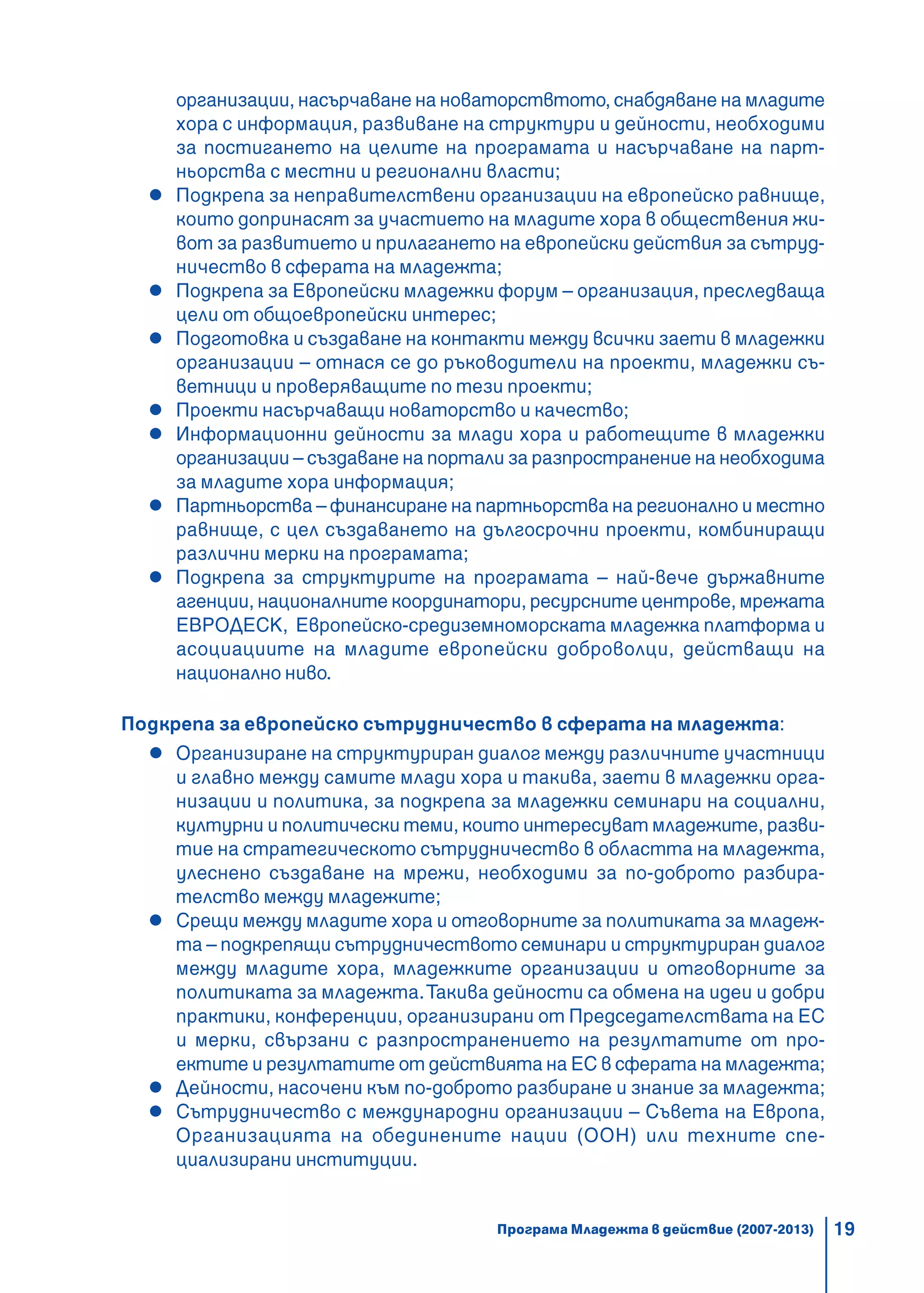 19
организации, насърчаване на новаторствтото, снабдяване на младите
хора с информация, развиване на структури и дейности, необходими
за постигането на целите на програмата и насърчаване на парт-
ньорства с местни и регионални власти;
Подкрепа за неправителствени организации на европейско равнище,
които допринасят за участието на младите хора в обществения жи-
вот за развитието и прилагането на европейски действия за сътруд-
ничество в сферата на младежта;
Подкрепа за Европейски младежки форум – организация, преследваща
цели от общоевропейски интерес;
Подготовка и създаване на контакти между всички заети в младежки
организации – отнася се до ръководители на проекти, младежки съ-
ветници и проверяващите по тези проекти;
Проекти насърчаващи новаторство и качество;
Информационни дейности за млади хора и работещите в младежки
организации – създаване на портали за разпространение на необходима
за младите хора информация;
Партньорства – финансиране на партньорства на регионално и местно
равнище, с цел създаването на дългосрочни проекти, комбиниращи
различни мерки на програмата;
Подкрепа за структурите на програмата – най-вече държавните
агенции, националните координатори, ресурсните центрове, мрежата
ЕВРОДЕСК, Европейско-средиземноморската младежка платформа и
асоциациите на младите европейски доброволци, действащи на
национално ниво.
Подкрепа за европейско сътрудничество в сферата на младежта:
Организиране на структуриран диалог между различните участници
и главно между самите млади хора и такива, заети в младежки орга-
низации и политика, за подкрепа за младежки семинари на социални,
културни и политически теми, които интересуват младежите, разви-
тие на стратегическото сътрудничество в областта на младежта,
улеснено създаване на мрежи, необходими за по-доброто разбира-
телство между младежите;
Срещи между младите хора и отговорните за политиката за младеж-
та – подкрепящи сътрудничеството семинари и структуриран диалог
между младите хора, младежките организации и отговорните за
политиката за младежта.Такива дейности са обмена на идеи и добри
практики, конференции, организирани от Председателствата на ЕС
и мерки, свързани с разпространението на резултатите от про-
ектите и резултатите от действията на ЕС в сферата на младежта;
Дейности, насочени към по-доброто разбиране и знание за младежта;
Сътрудничество с международни организации – Съвета на Европа,
Организацията на обединените нации (ООН) или техните спе-
циализирани институции.
Програма Младежта в действие (2007-2013)
 